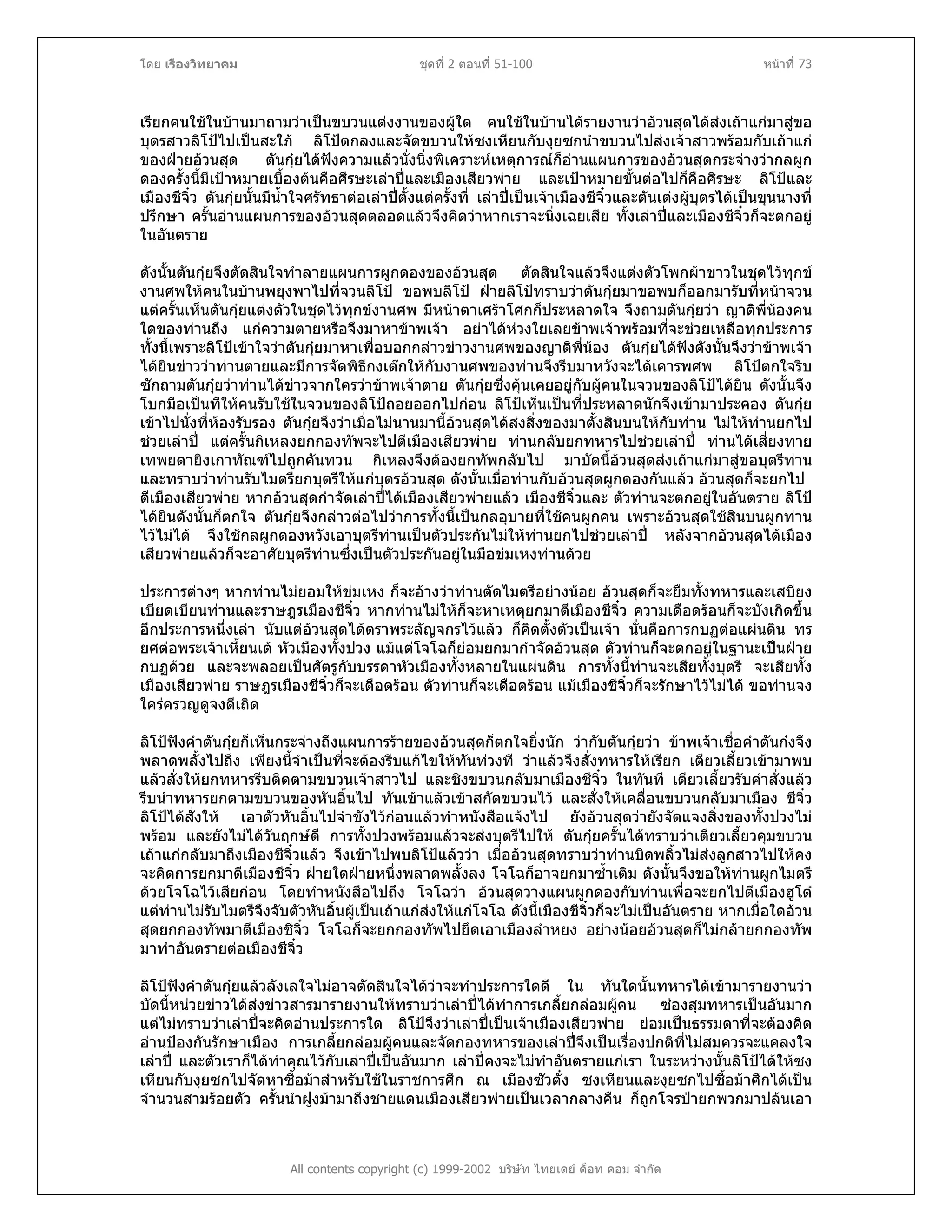 โดย เรืองวิทยาคม ชุดที่ 2 ตอนที่ 51-100 หนาที่ 73
เรียกคนใชในบานมาถามวาเปนขบวนแตงงานของผูใด คนใชในบานไดรายงานวาอวนสุดไดสงเถาแกมาสูขอ
บุตรสาวลิโปไปเปนสะใภ ลิโปตกลงและจัดขบวนใหซงเหียนกับงุยซกนําขบวนไปสงเจาสาวพรอมกับเถาแก
ของฝายอวนสุด ตันกุยไดฟงความแลวนั่งนิ่งพิเคราะหเหตุการณก็อานแผนการของอวนสุดกระจางวากลผูก
ดองครั้งนี้มีเปาหมายเบื้องตนคือศีรษะเลาปและเมืองเสียวพาย และเปาหมายขั้นตอไปก็คือศีรษะ ลิโปและ
เมืองชีจิ๋ว ตันกุยนั้นมีน้ําใจศรัทธาตอเลาปตั้งแตครั้งที่ เลาปเปนเจาเมืองชีจิ๋วและตันเตงผูบุตรไดเปนขุนนางที่
ปรึกษา ครั้นอานแผนการของอวนสุดตลอดแลวจึงคิดวาหากเราจะนิ่งเฉยเสีย ทั้งเลาปและเมืองชีจิ๋วก็จะตกอยู
ในอันตราย
ดังนั้นตันกุยจึงตัดสินใจทําลายแผนการผูกดองของอวนสุด ตัดสินใจแลวจึงแตงตัวโพกผาขาวในชุดไวทุกข
งานศพใหคนในบานพยุงพาไปที่จวนลิโป ขอพบลิโป ฝายลิโปทราบวาตันกุยมาขอพบก็ออกมารับที่หนาจวน
แตครั้นเห็นตันกุยแตงตัวในชุดไวทุกขงานศพ มีหนาตาเศราโศกก็ประหลาดใจ จึงถามตันกุยวา ญาติพี่นองคน
ใดของทานถึง แกความตายหรือจึงมาหาขาพเจา อยาไดหวงใยเลยขาพเจาพรอมที่จะชวยเหลือทุกประการ
ทั้งนี้เพราะลิโปเขาใจวาตันกุยมาหาเพื่อบอกกลาวขาวงานศพของญาติพี่นอง ตันกุยไดฟงดังนั้นจึงวาขาพเจา
ไดยินขาววาทานตายและมีการจัดพิธีกงเตกใหกับงานศพของทานจึงรีบมาหวังจะไดเคารพศพ ลิโปตกใจรีบ
ซักถามตันกุยวาทานไดขาวจากใครวาขาพเจาตาย ตันกุยซึ่งคุนเคยอยูกับผูคนในจวนของลิโปไดยิน ดังนั้นจึง
โบกมือเปนทีใหคนรับใชในจวนของลิโปถอยออกไปกอน ลิโปเห็นเปนที่ประหลาดนักจึงเขามาประคอง ตันกุย
เขาไปนั่งที่หองรับรอง ตันกุยจึงวาเมื่อไมนานมานี้อวนสุดไดสงสิ่งของมาตั้งสินบนใหกับทาน ไมใหทานยกไป
ชวยเลาป แตครั้นกิเหลงยกกองทัพจะไปตีเมืองเสียวพาย ทานกลับยกทหารไปชวยเลาป ทานไดเสี่ยงทาย
เทพยดายิงเกาทัณฑไปถูกคันทวน กิเหลงจึงตองยกทัพกลับไป มาบัดนี้อวนสุดสงเถาแกมาสูขอบุตรีทาน
และทราบวาทานรับไมตรียกบุตรีใหแกบุตรอวนสุด ดังนั้นเมื่อทานกับอวนสุดผูกดองกันแลว อวนสุดก็จะยกไป
ตีเมืองเสียวพาย หากอวนสุดกําจัดเลาปไดเมืองเสียวพายแลว เมืองชีจิ๋วและ ตัวทานจะตกอยูในอันตราย ลิโป
ไดยินดังนั้นก็ตกใจ ตันกุยจึงกลาวตอไปวาการทั้งนี้เปนกลอุบายที่ใชคนผูกคน เพราะอวนสุดใชสินบนผูกทาน
ไวไมได จึงใชกลผูกดองหวังเอาบุตรีทานเปนตัวประกันไมใหทานยกไปชวยเลาป หลังจากอวนสุดไดเมือง
เสียวพายแลวก็จะอาศัยบุตรีทานซึ่งเปนตัวประกันอยูในมือขมเหงทานดวย
ประการตางๆ หากทานไมยอมใหขมเหง ก็จะอางวาทานตัดไมตรีอยางนอย อวนสุดก็จะยืมทั้งทหารและเสบียง
เบียดเบียนทานและราษฎรเมืองชีจิ๋ว หากทานไมใหก็จะหาเหตุยกมาตีเมืองชีจิ๋ว ความเดือดรอนก็จะบังเกิดขึ้น
อีกประการหนึ่งเลา นับแตอวนสุดไดตราพระลัญจกรไวแลว ก็คิดตั้งตัวเปนเจา นั่นคือการกบฏตอแผนดิน ทร
ยศตอพระเจาเหี้ยนเต หัวเมืองทั้งปวง แมแตโจโฉก็ยอมยกมากําจัดอวนสุด ตัวทานก็จะตกอยูในฐานะเปนฝาย
กบฏดวย และจะพลอยเปนศัตรูกับบรรดาหัวเมืองทั้งหลายในแผนดิน การทั้งนี้ทานจะเสียทั้งบุตรี จะเสียทั้ง
เมืองเสียวพาย ราษฎรเมืองชีจิ๋วก็จะเดือดรอน ตัวทานก็จะเดือดรอน แมเมืองชีจิ๋วก็จะรักษาไวไมได ขอทานจง
ใครครวญดูจงดีเถิด
ลิโปฟงคําตันกุยก็เห็นกระจางถึงแผนการรายของอวนสุดก็ตกใจยิ่งนัก วากับตันกุยวา ขาพเจาเชื่อคําตันกงจึง
พลาดพลั้งไปถึง เพียงนี้จําเปนที่จะตองรีบแกไขใหทันทวงที วาแลวจึงสั่งทหารใหเรียก เตียวเลี้ยวเขามาพบ
แลวสั่งใหยกทหารรีบติดตามขบวนเจาสาวไป และชิงขบวนกลับมาเมืองชีจิ๋ว ในทันที เตียวเลี้ยวรับคําสั่งแลว
รีบนําทหารยกตามขบวนของหันอิ้นไป ทันเขาแลวเขาสกัดขบวนไว และสั่งใหเคลื่อนขบวนกลับมาเมือง ชีจิ๋ว
ลิโปไดสั่งให เอาตัวหันอิ้นไปจําขังไวกอนแลวทําหนังสือแจงไป ยังอวนสุดวายังจัดแจงสิ่งของทั้งปวงไม
พรอม และยังไมไดวันฤกษดี การทั้งปวงพรอมแลวจะสงบุตรีไปให ตันกุยครั้นไดทราบวาเตียวเลี้ยวคุมขบวน
เถาแกกลับมาถึงเมืองชีจิ๋วแลว จึงเขาไปพบลิโปแลววา เมื่ออวนสุดทราบวาทานบิดพลิ้วไมสงลูกสาวไปใหคง
จะคิดการยกมาตีเมืองชีจิ๋ว ฝายใดฝายหนึ่งพลาดพลั้งลง โจโฉก็อาจยกมาซ้ําเติม ดังนั้นจึงขอใหทานผูกไมตรี
ดวยโจโฉไวเสียกอน โดยทําหนังสือไปถึง โจโฉวา อวนสุดวางแผนผูกดองกับทานเพื่อจะยกไปตีเมืองฮูโต
แตทานไมรับไมตรีจึงจับตัวหันอิ้นผูเปนเถาแกสงใหแกโจโฉ ดังนี้เมืองชีจิ๋วก็จะไมเปนอันตราย หากเมื่อใดอวน
สุดยกกองทัพมาตีเมืองชีจิ๋ว โจโฉก็จะยกกองทัพไปยึดเอาเมืองลําหยง อยางนอยอวนสุดก็ไมกลายกกองทัพ
มาทําอันตรายตอเมืองชีจิ๋ว
All contents copyright (c) 1999-2002 บริษัท ไทยเดย ด็อท คอม จํากัด
ลิโปฟงคําตันกุยแลวลังเลใจไมอาจตัดสินใจไดวาจะทําประการใดดี ใน ทันใดนั้นทหารไดเขามารายงานวา
บัดนี้หนวยขาวไดสงขาวสารมารายงานใหทราบวาเลาปไดทําการเกลี้ยกลอมผูคน ซองสุมทหารเปนอันมาก
แตไมทราบวาเลาปจะคิดอานประการใด ลิโปจึงวาเลาปเปนเจาเมืองเสียวพาย ยอมเปนธรรมดาที่จะตองคิด
อานปองกันรักษาเมือง การเกลี้ยกลอมผูคนและจัดกองทหารของเลาปจึงเปนเรื่องปกติที่ไมสมควรจะแคลงใจ
เลาป และตัวเราก็ไดทําคุณไวกับเลาปเปนอันมาก เลาปคงจะไมทําอันตรายแกเรา ในระหวางนั้นลิโปไดใหซง
เหียนกับงุยซกไปจัดหาซื้อมาสําหรับใชในราชการศึก ณ เมืองซัวตั๋ง ซงเหียนและงุยซกไปซื้อมาศึกไดเปน
จํานวนสามรอยตัว ครั้นนําฝูงมามาถึงชายแดนเมืองเสียวพายเปนเวลากลางคืน ก็ถูกโจรปายกพวกมาปลนเอา
 