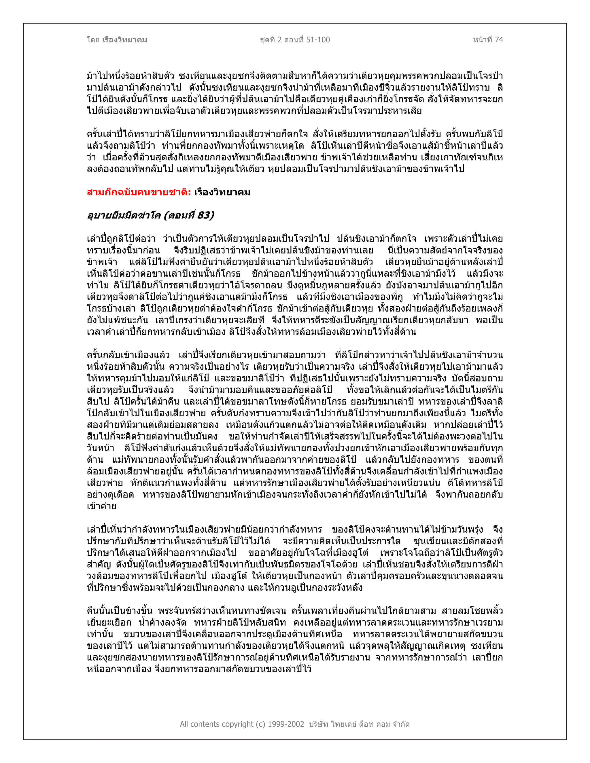 โดย เรืองวิทยาคม ชุดที่ 2 ตอนที่ 51-100 หนาที่ 74
มาไปหนึ่งรอยหาสิบตัว ซงเหียนและงุยซกจึงติดตามสืบหาก็ไดความวาเตียวหุยคุมพรรคพวกปลอมเปนโจรปา
มาปลนเอามาดังกลาวไป ดังนั้นซงเหียนและงุยซกจึงนํามาที่เหลือมาที่เมืองชีจิ๋วแลวรายงานใหลิโปทราบ ลิ
โปไดยินดังนั้นก็โกรธ และยิ่งไดยินวาผูที่ปลนเอามาไปคือเตียวหุยคูเคืองเกาก็ยิ่งโกรธจัด สั่งใหจัดทหารจะยก
ไปตีเมืองเสียวพายเพื่อจับเอาตัวเตียวหุยและพรรคพวกที่ปลอมตัวเปนโจรมาประหารเสีย
ครั้นเลาปไดทราบวาลิโปยกทหารมาเมืองเสียวพายก็ตกใจ สั่งใหเตรียมทหารยกออกไปตั้งรับ ครั้นพบกับลิโป
แลวจึงถามลิโปวา ทานพี่ยกกองทัพมาทั้งนี้เพราะเหตุใด ลิโปเห็นเลาปตีหนาซื่อจึงเอาแสมาชี้หนาเลาปแลว
วา เมื่อครั้งที่อวนสุดสั่งกิเหลงยกกองทัพมาตีเมืองเสียวพาย ขาพเจาไดชวยเหลือทาน เสี่ยงเกาทัณฑจนกิเห
ลงตองถอนทัพกลับไป แตทานไมรูคุณใหเตียว หุยปลอมเปนโจรปามาปลนชิงเอามาของขาพเจาไป
สามกกฉบับคนขายชาติ: เรืองวิทยาคม
อุบายยืมมีดฆาโค (ตอนที่ 83)
เลาปถูกลิโปตอวา วาเปนตัวการใหเตียวหุยปลอมเปนโจรปาไป ปลนชิงเอามาก็ตกใจ เพราะตัวเลาปไมเคย
ทราบเรื่องนี้มากอน จึงรีบปฏิเสธวาขาพเจาไมเคยปลนชิงมาของทานเลย นี่เปนความสัตยจากใจจริงของ
ขาพเจา แตลิโปไมฟงคํายืนยันวาเตียวหุยปลนเอามาไปหนึ่งรอยหาสิบตัว เตียวหุยยืนมาอยูดานหลังเลาป
เห็นลิโปตอวาตอขานเลาปเชนนั้นก็โกรธ ชักมาออกไปขางหนาแลววากูนี่แหละที่ชิงเอามามึงไว แลวมึงจะ
ทําไม ลิโปไดยินก็โกรธดาเตียวหุยวาไอโจรตาถลน มึงดูหมิ่นกูหลายครั้งแลว ยังบังอาจมาปลนเอามากูไปอีก
เตียวหุยจึงดาลิโปตอไปวากูแคชิงเอาแตมามึงก็โกรธ แลวทีมึงชิงเอาเมืองของพี่กู ทําไมมึงไมคิดวากูจะไม
โกรธบางเลา ลิโปถูกเตียวหุยดาตองใจดําก็โกรธ ชักมาเขาตอสูกับเตียวหุย ทั้งสองฝายตอสูกันถึงรอยเพลงก็
ยังไมแพชนะกัน เลาปเกรงวาเตียวหุยจะเสียที จึงใหทหารตีระฆังเปนสัญญาณเรียกเตียวหุยกลับมา พอเปน
เวลาค่ําเลาปก็ยกทหารกลับเขาเมือง ลิโปจึงสั่งใหทหารลอมเมืองเสียวพายไวทั้งสี่ดาน
ครั้นกลับเขาเมืองแลว เลาปจึงเรียกเตียวหุยเขามาสอบถามวา ที่ลิโปกลาวหาวาเจาไปปลนชิงเอามาจํานวน
หนึ่งรอยหาสิบตัวนั้น ความจริงเปนอยางไร เตียวหุยรับวาเปนความจริง เลาปจึงสั่งใหเตียวหุยไปเอามามาแลว
ใหทหารคุมมาไปมอบใหแกลิโป และขอขมาลิโปวา ที่ปฏิเสธไปนั้นเพราะยังไมทราบความจริง บัดนี้สอบถาม
เตียวหุยรับเปนจริงแลว จึงนํามามามอบคืนและขออภัยตอลิโป ทั้งขอใหเลิกแลวตอกันจะไดเปนไมตรีกัน
สืบไป ลิโปครั้นไดมาคืน และเลาปไดขอขมาลาโทษดังนี้ก็หายโกรธ ยอมรับขมาเลาป ทหารของเลาปจึงลาลิ
โปกลับเขาไปในเมืองเสียวพาย ครั้นตันกงทราบความจึงเขาไปวากับลิโปวาทานยกมาถึงเพียงนี้แลว ไมตรีทั้ง
สองฝายที่มีมาแตเดิมยอมสลายลง เหมือนดังแกวแตกแลวไมอาจตอใหติดเหมือนดังเดิม หากปลอยเลาปไว
สืบไปก็จะคิดรายตอทานเปนมั่นคง ขอใหทานกําจัดเลาปใหเสร็จสรรพไปในครั้งนี้จะไดไมตองพะวงตอไปใน
วันหนา ลิโปฟงคําตันกงแลวเห็นดวยจึงสั่งใหแมทัพนายกองทั้งปวงยกเขาหักเอาเมืองเสียวพายพรอมกันทุก
ดาน แมทัพนายกองทั้งนั้นรับคําสั่งแลวพากันออกมาจากคายของลิโป แลวกลับไปยังกองทหาร ของตนที่
ลอมเมืองเสียวพายอยูนั้น ครั้นไดเวลากําหนดกองทหารของลิโปทั้งสี่ดานจึงเคลื่อนกําลังเขาไปที่กําแพงเมือง
เสียวพาย หักตีแนวกําแพงทั้งสี่ดาน แตทหารรักษาเมืองเสียวพายไดตั้งรับอยางเหนียวแนน ตีโตทหารลิโป
อยางดุเดือด ทหารของลิโปพยายามหักเขาเมืองจนกระทั่งถึงเวลาค่ําก็ยังหักเขาไปไมได จึงพากันถอยกลับ
เขาคาย
เลาปเห็นวากําลังทหารในเมืองเสียวพายมีนอยกวากําลังทหาร ของลิโปคงจะตานทานไดไมขามวันพรุง จึง
ปรึกษากับที่ปรึกษาวาเห็นจะตานรับลิโปไวไมได จะมีความคิดเห็นเปนประการใด ซุนเขียนและบิตกสองที่
ปรึกษาไดเสนอใหตีฝาออกจากเมืองไป ขออาศัยอยูกับโจโฉที่เมืองฮูโต เพราะโจโฉถือวาลิโปเปนศัตรูตัว
สําคัญ ดังนั้นผูใดเปนศัตรูของลิโปจึงเทากับเปนพันธมิตรของโจโฉดวย เลาปเห็นชอบจึงสั่งใหเตรียมการตีฝา
วงลอมของทหารลิโปเพื่อยกไป เมืองฮูโต ใหเตียวหุยเปนกองหนา ตัวเลาปคุมครอบครัวและขุนนางตลอดจน
ที่ปรึกษาซึ่งพรอมจะไปดวยเปนกองกลาง และใหกวนอูเปนกองระวังหลัง
คืนนั้นเปนขางขึ้น พระจันทรสวางเห็นหนทางชัดเจน ครั้นเพลาเที่ยงคืนผานไปใกลยามสาม สายลมโชยพลิ้ว
เย็นยะเยือก น้ําคางลงจัด ทหารฝายลิโปหลับสนิท คงเหลืออยูแตทหารลาดตระเวนและทหารรักษาเวรยาม
เทานั้น ขบวนของเลาปจึงเคลื่อนออกจากประตูเมืองดานทิศเหนือ ทหารลาดตระเวนไดพยายามสกัดขบวน
ของเลาปไว แตไมสามารถตานทานกําลังของเตียวหุยไดจึงแตกหนี แลวจุดพลุใหสัญญาณเกิดเหตุ ซงเหียน
และงุยซกสองนายทหารของลิโปรักษาการณอยูดานทิศเหนือไดรับรายงาน จากทหารรักษาการณวา เลาปยก
หนีออกจากเมือง จึงยกทหารออกมาสกัดขบวนของเลาปไว
All contents copyright (c) 1999-2002 บริษัท ไทยเดย ด็อท คอม จํากัด
 