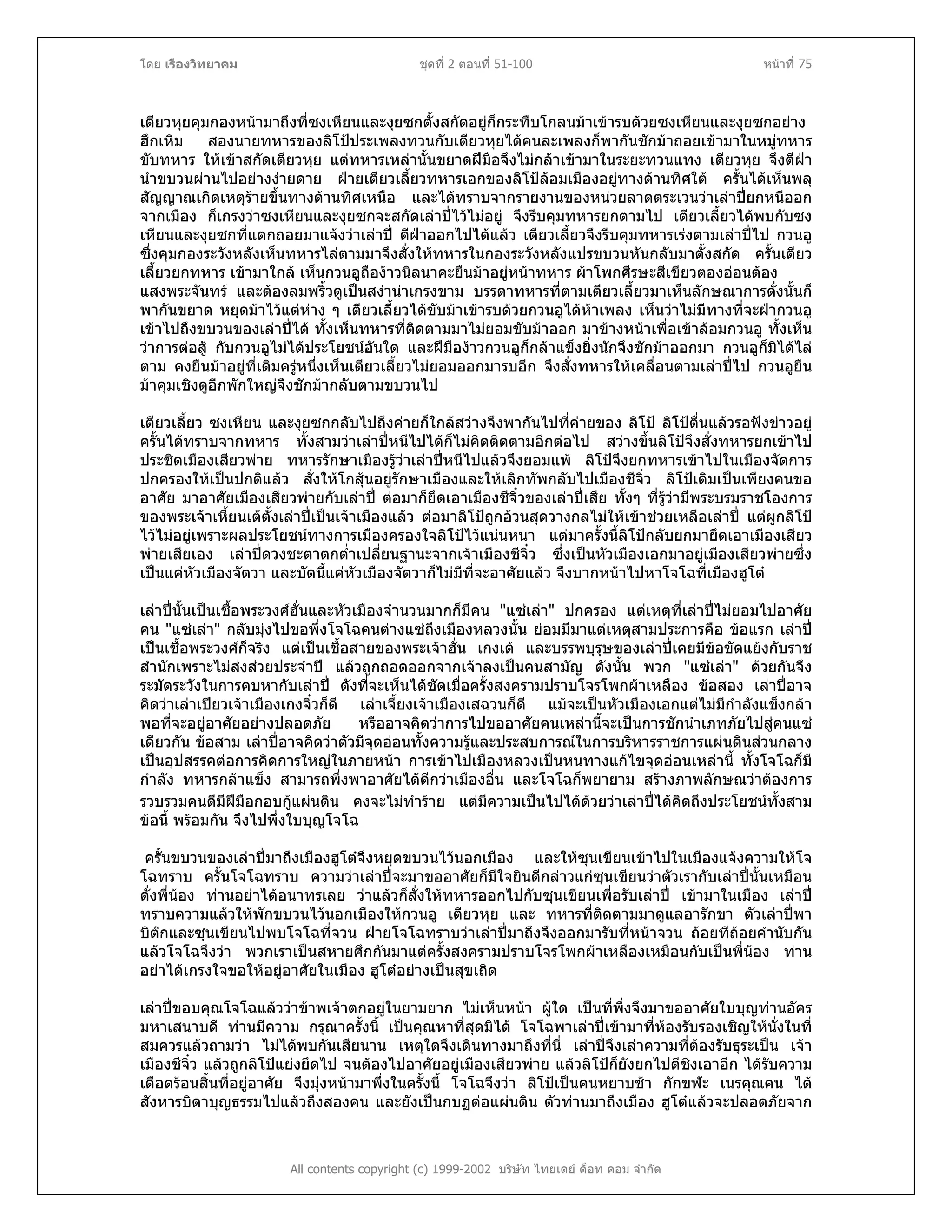 โดย เรืองวิทยาคม ชุดที่ 2 ตอนที่ 51-100 หนาที่ 75
เตียวหุยคุมกองหนามาถึงที่ซงเหียนและงุยซกตั้งสกัดอยูก็กระทืบโกลนมาเขารบดวยซงเหียนและงุยซกอยาง
ฮึกเหิม สองนายทหารของลิโปประเพลงทวนกับเตียวหุยไดคนละเพลงก็พากันชักมาถอยเขามาในหมูทหาร
ขับทหาร ใหเขาสกัดเตียวหุย แตทหารเหลานั้นขยาดฝมือจึงไมกลาเขามาในระยะทวนแทง เตียวหุย จึงตีฝา
นําขบวนผานไปอยางงายดาย ฝายเตียวเลี้ยวทหารเอกของลิโปลอมเมืองอยูทางดานทิศใต ครั้นไดเห็นพลุ
สัญญาณเกิดเหตุรายขึ้นทางดานทิศเหนือ และไดทราบจากรายงานของหนวยลาดตระเวนวาเลาปยกหนีออก
จากเมือง ก็เกรงวาซงเหียนและงุยซกจะสกัดเลาปไวไมอยู จึงรีบคุมทหารยกตามไป เตียวเลี้ยวไดพบกับซง
เหียนและงุยซกที่แตกถอยมาแจงวาเลาป ตีฝาออกไปไดแลว เตียวเลี้ยวจึงรีบคุมทหารเรงตามเลาปไป กวนอู
ซึ่งคุมกองระวังหลังเห็นทหารไลตามมาจึงสั่งใหทหารในกองระวังหลังแปรขบวนหันกลับมาตั้งสกัด ครั้นเตียว
เลี้ยวยกทหาร เขามาใกล เห็นกวนอูถืองาวนิลนาคะยืนมาอยูหนาทหาร ผาโพกศีรษะสีเขียวตองออนตอง
แสงพระจันทร และตองลมพริ้วดูเปนสงานาเกรงขาม บรรดาทหารที่ตามเตียวเลี้ยวมาเห็นลักษณาการดั่งนั้นก็
พากันขยาด หยุดมาไวแตหาง ๆ เตียวเลี้ยวไดขับมาเขารบดวยกวนอูไดหาเพลง เห็นวาไมมีทางที่จะฝากวนอู
เขาไปถึงขบวนของเลาปได ทั้งเห็นทหารที่ติดตามมาไมยอมขับมาออก มาขางหนาเพื่อเขาลอมกวนอู ทั้งเห็น
วาการตอสู กับกวนอูไมไดประโยชนอันใด และฝมืองาวกวนอูก็กลาแข็งยิ่งนักจึงชักมาออกมา กวนอูก็มิไดไล
ตาม คงยืนมาอยูที่เดิมครูหนึ่งเห็นเตียวเลี้ยวไมยอมออกมารบอีก จึงสั่งทหารใหเคลื่อนตามเลาปไป กวนอูยืน
มาคุมเชิงดูอีกพักใหญจึงชักมากลับตามขบวนไป
เตียวเลี้ยว ซงเหียน และงุยซกกลับไปถึงคายก็ใกลสวางจึงพากันไปที่คายของ ลิโป ลิโปตื่นแลวรอฟงขาวอยู
ครั้นไดทราบจากทหาร ทั้งสามวาเลาปหนีไปไดก็ไมคิดติดตามอีกตอไป สวางขึ้นลิโปจึงสั่งทหารยกเขาไป
ประชิดเมืองเสียวพาย ทหารรักษาเมืองรูวาเลาปหนีไปแลวจึงยอมแพ ลิโปจึงยกทหารเขาไปในเมืองจัดการ
ปกครองใหเปนปกติแลว สั่งใหโกสุนอยูรักษาเมืองและใหเลิกทัพกลับไปเมืองชีจิ๋ว ลิโปเดิมเปนเพียงคนขอ
อาศัย มาอาศัยเมืองเสียวพายกับเลาป ตอมาก็ยึดเอาเมืองชีจิ๋วของเลาปเสีย ทั้งๆ ที่รูวามีพระบรมราชโองการ
ของพระเจาเหี้ยนเตตั้งเลาปเปนเจาเมืองแลว ตอมาลิโปถูกอวนสุดวางกลไมใหเขาชวยเหลือเลาป แตผูกลิโป
ไวไมอยูเพราะผลประโยชนทางการเมืองครองใจลิโปไวแนนหนา แตมาครั้งนี้ลิโปกลับยกมายึดเอาเมืองเสียว
พายเสียเอง เลาปดวงชะตาตกต่ําเปลี่ยนฐานะจากเจาเมืองชีจิ๋ว ซึ่งเปนหัวเมืองเอกมาอยูเมืองเสียวพายซึ่ง
เปนแคหัวเมืองจัตวา และบัดนี้แคหัวเมืองจัตวาก็ไมมีที่จะอาศัยแลว จึงบากหนาไปหาโจโฉที่เมืองฮูโต
เลาปนั้นเปนเชื้อพระวงศฮั่นและหัวเมืองจํานวนมากก็มีคน "แซเลา" ปกครอง แตเหตุที่เลาปไมยอมไปอาศัย
คน "แซเลา" กลับมุงไปขอพึ่งโจโฉคนตางแซถึงเมืองหลวงนั้น ยอมมีมาแตเหตุสามประการคือ ขอแรก เลาป
เปนเชื้อพระวงศก็จริง แตเปนเชื้อสายของพระเจาฮั่น เกงเต และบรรพบุรุษของเลาปเคยมีขอขัดแยงกับราช
สํานักเพราะไมสงสวยประจําป แลวถูกถอดออกจากเจาลงเปนคนสามัญ ดังนั้น พวก "แซเลา" ดวยกันจึง
ระมัดระวังในการคบหากับเลาป ดังที่จะเห็นไดชัดเมื่อครั้งสงครามปราบโจรโพกผาเหลือง ขอสอง เลาปอาจ
คิดวาเลาเปยวเจาเมืองเกงจิ๋วก็ดี เลาเจี้ยงเจาเมืองเสฉวนก็ดี แมจะเปนหัวเมืองเอกแตไมมีกําลังแข็งกลา
พอที่จะอยูอาศัยอยางปลอดภัย หรืออาจคิดวาการไปขออาศัยคนเหลานี้จะเปนการชักนําเภทภัยไปสูคนแซ
เดียวกัน ขอสาม เลาปอาจคิดวาตัวมีจุดออนทั้งความรูและประสบการณในการบริหารราชการแผนดินสวนกลาง
เปนอุปสรรคตอการคิดการใหญในภายหนา การเขาไปเมืองหลวงเปนหนทางแกไขจุดออนเหลานี้ ทั้งโจโฉก็มี
กําลัง ทหารกลาแข็ง สามารถพึ่งพาอาศัยไดดีกวาเมืองอื่น และโจโฉก็พยายาม สรางภาพลักษณวาตองการ
รวบรวมคนดีมีฝมือกอบกูแผนดิน คงจะไมทําราย แตมีความเปนไปไดดวยวาเลาปไดคิดถึงประโยชนทั้งสาม
ขอนี้ พรอมกัน จึงไปพึ่งใบบุญโจโฉ
ครั้นขบวนของเลาปมาถึงเมืองฮูโตจึงหยุดขบวนไวนอกเมือง และใหซุนเขียนเขาไปในเมืองแจงความใหโจ
โฉทราบ ครั้นโจโฉทราบ ความวาเลาปจะมาขออาศัยก็มีใจยินดีกลาวแกซุนเขียนวาตัวเรากับเลาปนั้นเหมือน
ดั่งพี่นอง ทานอยาไดอนาทรเลย วาแลวก็สั่งใหทหารออกไปกับซุนเขียนเพื่อรับเลาป เขามาในเมือง เลาป
ทราบความแลวใหพักขบวนไวนอกเมืองใหกวนอู เตียวหุย และ ทหารที่ติดตามมาดูแลอารักขา ตัวเลาปพา
บิตกและซุนเขียนไปพบโจโฉที่จวน ฝายโจโฉทราบวาเลาปมาถึงจึงออกมารับที่หนาจวน ถอยทีถอยคํานับกัน
แลวโจโฉจึงวา พวกเราเปนสหายศึกกันมาแตครั้งสงครามปราบโจรโพกผาเหลืองเหมือนกับเปนพี่นอง ทาน
อยาไดเกรงใจขอใหอยูอาศัยในเมือง ฮูโตอยางเปนสุขเถิด
All contents copyright (c) 1999-2002 บริษัท ไทยเดย ด็อท คอม จํากัด
เลาปขอบคุณโจโฉแลววาขาพเจาตกอยูในยามยาก ไมเห็นหนา ผูใด เปนที่พึ่งจึงมาขออาศัยใบบุญทานอัคร
มหาเสนาบดี ทานมีความ กรุณาครั้งนี้ เปนคุณหาที่สุดมิได โจโฉพาเลาปเขามาที่หองรับรองเชิญใหนั่งในที่
สมควรแลวถามวา ไมไดพบกันเสียนาน เหตุใดจึงเดินทางมาถึงที่นี่ เลาปจึงเลาความที่ตองรับธุระเปน เจา
เมืองชีจิ๋ว แลวถูกลิโปแยงยึดไป จนตองไปอาศัยอยูเมืองเสียวพาย แลวลิโปก็ยังยกไปตีชิงเอาอีก ไดรับความ
เดือดรอนสิ้นที่อยูอาศัย จึงมุงหนามาพึ่งในครั้งนี้ โจโฉจึงวา ลิโปเปนคนหยาบชา กักขฬะ เนรคุณคน ได
สังหารบิดาบุญธรรมไปแลวถึงสองคน และยังเปนกบฏตอแผนดิน ตัวทานมาถึงเมือง ฮูโตแลวจะปลอดภัยจาก
 
