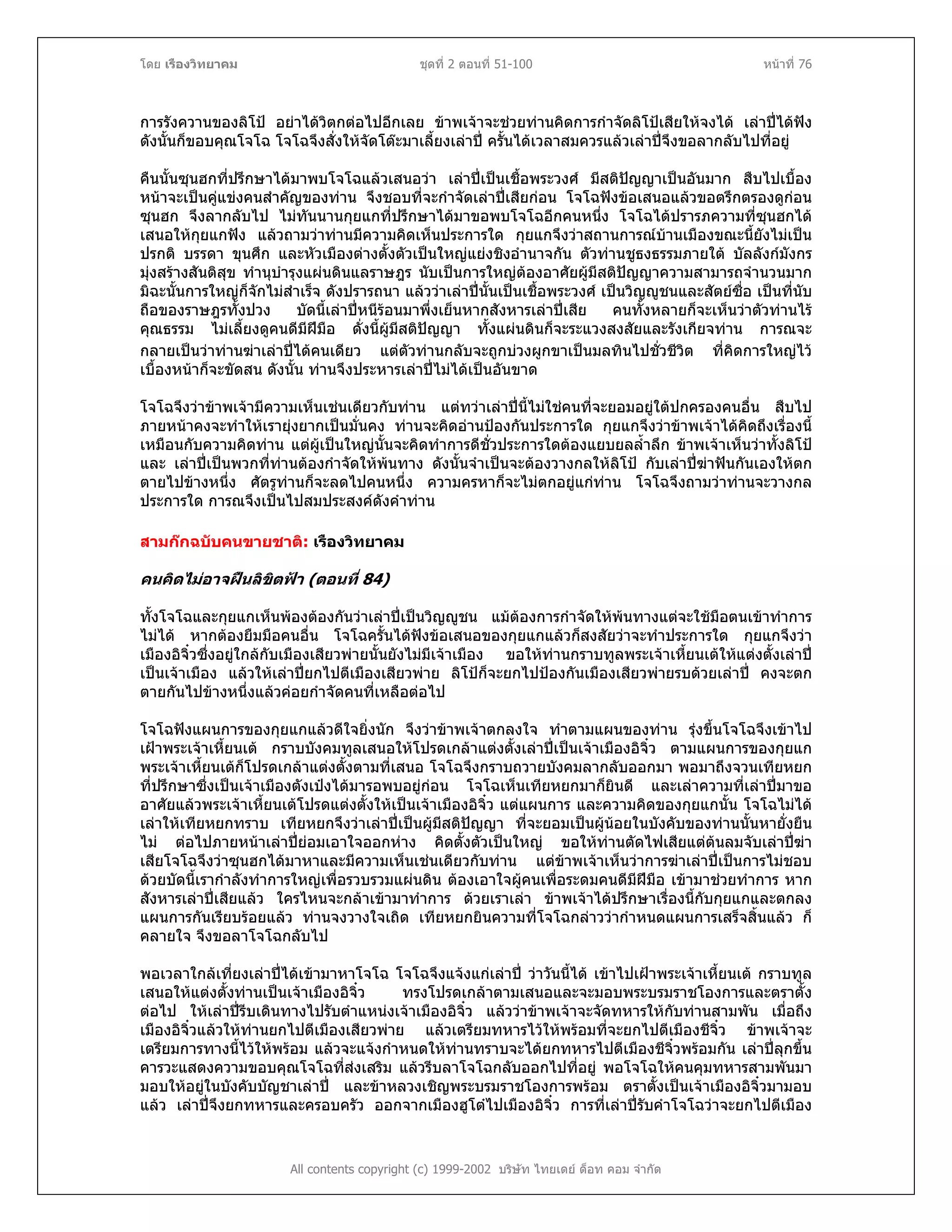 โดย เรืองวิทยาคม ชุดที่ 2 ตอนที่ 51-100 หนาที่ 76
การรังควานของลิโป อยาไดวิตกตอไปอีกเลย ขาพเจาจะชวยทานคิดการกําจัดลิโปเสียใหจงได เลาปไดฟง
ดังนั้นก็ขอบคุณโจโฉ โจโฉจึงสั่งใหจัดโตะมาเลี้ยงเลาป ครั้นไดเวลาสมควรแลวเลาปจึงขอลากลับไปที่อยู
คืนนั้นซุนฮกที่ปรึกษาไดมาพบโจโฉแลวเสนอวา เลาปเปนเชื้อพระวงศ มีสติปญญาเปนอันมาก สืบไปเบื้อง
หนาจะเปนคูแขงคนสําคัญของทาน จึงชอบที่จะกําจัดเลาปเสียกอน โจโฉฟงขอเสนอแลวขอตรึกตรองดูกอน
ซุนฮก จึงลากลับไป ไมทันนานกุยแกที่ปรึกษาไดมาขอพบโจโฉอีกคนหนึ่ง โจโฉไดปรารภความที่ซุนฮกได
เสนอใหกุยแกฟง แลวถามวาทานมีความคิดเห็นประการใด กุยแกจึงวาสถานการณบานเมืองขณะนี้ยังไมเปน
ปรกติ บรรดา ขุนศึก และหัวเมืองตางตั้งตัวเปนใหญแยงชิงอํานาจกัน ตัวทานชูธงธรรมภายใต บัลลังกมังกร
มุงสรางสันติสุข ทํานุบํารุงแผนดินแลราษฎร นับเปนการใหญตองอาศัยผูมีสติปญญาความสามารถจํานวนมาก
มิฉะนั้นการใหญก็จักไมสําเร็จ ดังปรารถนา แลววาเลาปนั้นเปนเชื้อพระวงศ เปนวิญูชนและสัตยซื่อ เปนที่นับ
ถือของราษฎรทั้งปวง บัดนี้เลาปหนีรอนมาพึ่งเย็นหากสังหารเลาปเสีย คนทั้งหลายก็จะเห็นวาตัวทานไร
คุณธรรม ไมเลี้ยงดูคนดีมีฝมือ ดั่งนี้ผูมีสติปญญา ทั้งแผนดินก็จะระแวงสงสัยและรังเกียจทาน การณจะ
กลายเปนวาทานฆาเลาปไดคนเดียว แตตัวทานกลับจะถูกบวงผูกขาเปนมลทินไปชั่วชีวิต ที่คิดการใหญไว
เบื้องหนาก็จะขัดสน ดังนั้น ทานจึงประหารเลาปไมไดเปนอันขาด
โจโฉจึงวาขาพเจามีความเห็นเชนเดียวกับทาน แตทวาเลาปนี้ไมใชคนที่จะยอมอยูใตปกครองคนอื่น สืบไป
ภายหนาคงจะทําใหเรายุงยากเปนมั่นคง ทานจะคิดอานปองกันประการใด กุยแกจึงวาขาพเจาไดคิดถึงเรื่องนี้
เหมือนกับความคิดทาน แตผูเปนใหญนั้นจะคิดทําการดีชั่วประการใดตองแยบยลล้ําลึก ขาพเจาเห็นวาทั้งลิโป
และ เลาปเปนพวกที่ทานตองกําจัดใหพนทาง ดังนั้นจําเปนจะตองวางกลใหลิโป กับเลาปฆาฟนกันเองใหตก
ตายไปขางหนึ่ง ศัตรูทานก็จะลดไปคนหนึ่ง ความครหาก็จะไมตกอยูแกทาน โจโฉจึงถามวาทานจะวางกล
ประการใด การณจึงเปนไปสมประสงคดังคําทาน
สามกกฉบับคนขายชาติ: เรืองวิทยาคม
คนคิดไมอาจฝนลิขิตฟา (ตอนที่ 84)
ทั้งโจโฉและกุยแกเห็นพองตองกันวาเลาปเปนวิญูชน แมตองการกําจัดใหพนทางแตจะใชมือตนเขาทําการ
ไมได หากตองยืมมือคนอื่น โจโฉครั้นไดฟงขอเสนอของกุยแกแลวก็สงสัยวาจะทําประการใด กุยแกจึงวา
เมืองอิจิ๋วซึ่งอยูใกลกับเมืองเสียวพายนั้นยังไมมีเจาเมือง ขอใหทานกราบทูลพระเจาเหี้ยนเตใหแตงตั้งเลาป
เปนเจาเมือง แลวใหเลาปยกไปตีเมืองเสียวพาย ลิโปก็จะยกไปปองกันเมืองเสียวพายรบดวยเลาป คงจะตก
ตายกันไปขางหนึ่งแลวคอยกําจัดคนที่เหลือตอไป
โจโฉฟงแผนการของกุยแกแลวดีใจยิ่งนัก จึงวาขาพเจาตกลงใจ ทําตามแผนของทาน รุงขึ้นโจโฉจึงเขาไป
เฝาพระเจาเหี้ยนเต กราบบังคมทูลเสนอใหโปรดเกลาแตงตั้งเลาปเปนเจาเมืองอิจิ๋ว ตามแผนการของกุยแก
พระเจาเหี้ยนเตก็โปรดเกลาแตงตั้งตามที่เสนอ โจโฉจึงกราบถวายบังคมลากลับออกมา พอมาถึงจวนเทียหยก
ที่ปรึกษาซึ่งเปนเจาเมืองตังเปงไดมารอพบอยูกอน โจโฉเห็นเทียหยกมาก็ยินดี และเลาความที่เลาปมาขอ
อาศัยแลวพระเจาเหี้ยนเตโปรดแตงตั้งใหเปนเจาเมืองอิจิ๋ว แตแผนการ และความคิดของกุยแกนั้น โจโฉไมได
เลาใหเทียหยกทราบ เทียหยกจึงวาเลาปเปนผูมีสติปญญา ที่จะยอมเปนผูนอยในบังคับของทานนั้นหายั่งยืน
ไม ตอไปภายหนาเลาปยอมเอาใจออกหาง คิดตั้งตัวเปนใหญ ขอใหทานตัดไฟเสียแตตนลมจับเลาปฆา
เสียโจโฉจึงวาซุนฮกไดมาหาและมีความเห็นเชนเดียวกับทาน แตขาพเจาเห็นวาการฆาเลาปเปนการไมชอบ
ดวยบัดนี้เรากําลังทําการใหญเพื่อรวบรวมแผนดิน ตองเอาใจผูคนเพื่อระดมคนดีมีฝมือ เขามาชวยทําการ หาก
สังหารเลาปเสียแลว ใครไหนจะกลาเขามาทําการ ดวยเราเลา ขาพเจาไดปรึกษาเรื่องนี้กับกุยแกและตกลง
แผนการกันเรียบรอยแลว ทานจงวางใจเถิด เทียหยกยินความที่โจโฉกลาววากําหนดแผนการเสร็จสิ้นแลว ก็
คลายใจ จึงขอลาโจโฉกลับไป
All contents copyright (c) 1999-2002 บริษัท ไทยเดย ด็อท คอม จํากัด
พอเวลาใกลเที่ยงเลาปไดเขามาหาโจโฉ โจโฉจึงแจงแกเลาป วาวันนี้ได เขาไปเฝาพระเจาเหี้ยนเต กราบทูล
เสนอใหแตงตั้งทานเปนเจาเมืองอิจิ๋ว ทรงโปรดเกลาตามเสนอและจะมอบพระบรมราชโองการและตราตั้ง
ตอไป ใหเลาปรีบเดินทางไปรับตําแหนงเจาเมืองอิจิ๋ว แลววาขาพเจาจะจัดทหารใหกับทานสามพัน เมื่อถึง
เมืองอิจิ๋วแลวใหทานยกไปตีเมืองเสียวพาย แลวเตรียมทหารไวใหพรอมที่จะยกไปตีเมืองชีจิ๋ว ขาพเจาจะ
เตรียมการทางนี้ไวใหพรอม แลวจะแจงกําหนดใหทานทราบจะไดยกทหารไปตีเมืองชีจิ๋วพรอมกัน เลาปลุกขึ้น
คารวะแสดงความขอบคุณโจโฉที่สงเสริม แลวรีบลาโจโฉกลับออกไปที่อยู พอโจโฉใหคนคุมทหารสามพันมา
มอบใหอยูในบังคับบัญชาเลาป และขาหลวงเชิญพระบรมราชโองการพรอม ตราตั้งเปนเจาเมืองอิจิ๋วมามอบ
แลว เลาปจึงยกทหารและครอบครัว ออกจากเมืองฮูโตไปเมืองอิจิ๋ว การที่เลาปรับคําโจโฉวาจะยกไปตีเมือง
 