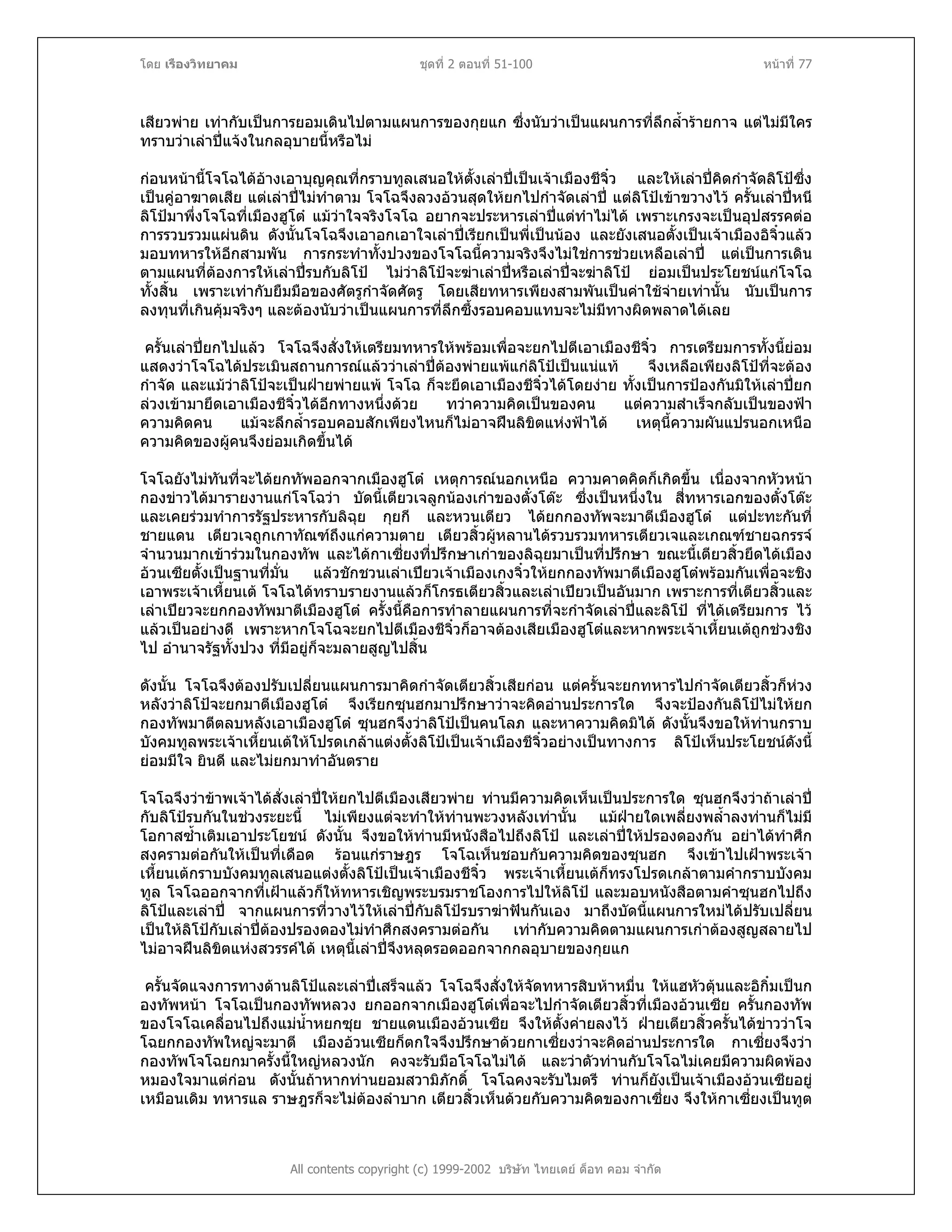 โดย เรืองวิทยาคม ชุดที่ 2 ตอนที่ 51-100 หนาที่ 77
เสียวพาย เทากับเปนการยอมเดินไปตามแผนการของกุยแก ซึ่งนับวาเปนแผนการที่ลึกล้ํารายกาจ แตไมมีใคร
ทราบวาเลาปแจงในกลอุบายนี้หรือไม
กอนหนานี้โจโฉไดอางเอาบุญคุณที่กราบทูลเสนอใหตั้งเลาปเปนเจาเมืองชีจิ๋ว และใหเลาปคิดกําจัดลิโปซึ่ง
เปนคูอาฆาตเสีย แตเลาปไมทําตาม โจโฉจึงลวงอวนสุดใหยกไปกําจัดเลาป แตลิโปเขาขวางไว ครั้นเลาปหนี
ลิโปมาพึ่งโจโฉที่เมืองฮูโต แมวาใจจริงโจโฉ อยากจะประหารเลาปแตทําไมได เพราะเกรงจะเปนอุปสรรคตอ
การรวบรวมแผนดิน ดังนั้นโจโฉจึงเอาอกเอาใจเลาปเรียกเปนพี่เปนนอง และยังเสนอตั้งเปนเจาเมืองอิจิ๋วแลว
มอบทหารใหอีกสามพัน การกระทําทั้งปวงของโจโฉนี้ความจริงจึงไมใชการชวยเหลือเลาป แตเปนการเดิน
ตามแผนที่ตองการใหเลาปรบกับลิโป ไมวาลิโปจะฆาเลาปหรือเลาปจะฆาลิโป ยอมเปนประโยชนแกโจโฉ
ทั้งสิ้น เพราะเทากับยืมมือของศัตรูกําจัดศัตรู โดยเสียทหารเพียงสามพันเปนคาใชจายเทานั้น นับเปนการ
ลงทุนที่เกินคุมจริงๆ และตองนับวาเปนแผนการที่ลึกซึ้งรอบคอบแทบจะไมมีทางผิดพลาดไดเลย
ครั้นเลาปยกไปแลว โจโฉจึงสั่งใหเตรียมทหารใหพรอมเพื่อจะยกไปตีเอาเมืองชีจิ๋ว การเตรียมการทั้งนี้ยอม
แสดงวาโจโฉไดประเมินสถานการณแลววาเลาปตองพายแพแกลิโปเปนแนแท จึงเหลือเพียงลิโปที่จะตอง
กําจัด และแมวาลิโปจะเปนฝายพายแพ โจโฉ ก็จะยึดเอาเมืองชีจิ๋วไดโดยงาย ทั้งเปนการปองกันมิใหเลาปยก
ลวงเขามายึดเอาเมืองชีจิ๋วไดอีกทางหนึ่งดวย ทวาความคิดเปนของคน แตความสําเร็จกลับเปนของฟา
ความคิดคน แมจะลึกล้ํารอบคอบสักเพียงไหนก็ไมอาจฝนลิขิตแหงฟาได เหตุนี้ความผันแปรนอกเหนือ
ความคิดของผูคนจึงยอมเกิดขึ้นได
โจโฉยังไมทันที่จะไดยกทัพออกจากเมืองฮูโต เหตุการณนอกเหนือ ความคาดคิดก็เกิดขึ้น เนื่องจากหัวหนา
กองขาวไดมารายงานแกโจโฉวา บัดนี้เตียวเจลูกนองเกาของตั๋งโตะ ซึ่งเปนหนึ่งใน สี่ทหารเอกของตั๋งโตะ
และเคยรวมทําการรัฐประหารกับลิฉุย กุยกี และหวนเตียว ไดยกกองทัพจะมาตีเมืองฮูโต แตปะทะกันที่
ชายแดน เตียวเจถูกเกาทัณฑถึงแกความตาย เตียวสิ้วผูหลานไดรวบรวมทหารเตียวเจและเกณฑชายฉกรรจ
จํานวนมากเขารวมในกองทัพ และไดกาเซี่ยงที่ปรึกษาเกาของลิฉุยมาเปนที่ปรึกษา ขณะนี้เตียวสิ้วยึดไดเมือง
อวนเซียตั้งเปนฐานที่มั่น แลวชักชวนเลาเปยวเจาเมืองเกงจิ๋วใหยกกองทัพมาตีเมืองฮูโตพรอมกันเพื่อจะชิง
เอาพระเจาเหี้ยนเต โจโฉไดทราบรายงานแลวก็โกรธเตียวสิ้วและเลาเปยวเปนอันมาก เพราะการที่เตียวสิ้วและ
เลาเปยวจะยกกองทัพมาตีเมืองฮูโต ครั้งนี้คือการทําลายแผนการที่จะกําจัดเลาปและลิโป ที่ไดเตรียมการ ไว
แลวเปนอยางดี เพราะหากโจโฉจะยกไปตีเมืองชีจิ๋วก็อาจตองเสียเมืองฮูโตและหากพระเจาเหี้ยนเตถูกชวงชิง
ไป อํานาจรัฐทั้งปวง ที่มีอยูก็จะมลายสูญไปสิ้น
ดังนั้น โจโฉจึงตองปรับเปลี่ยนแผนการมาคิดกําจัดเตียวสิ้วเสียกอน แตครั้นจะยกทหารไปกําจัดเตียวสิ้วก็หวง
หลังวาลิโปจะยกมาตีเมืองฮูโต จึงเรียกซุนฮกมาปรึกษาวาจะคิดอานประการใด จึงจะปองกันลิโปไมใหยก
กองทัพมาตีตลบหลังเอาเมืองฮูโต ซุนฮกจึงวาลิโปเปนคนโลภ และหาความคิดมิได ดังนั้นจึงขอใหทานกราบ
บังคมทูลพระเจาเหี้ยนเตใหโปรดเกลาแตงตั้งลิโปเปนเจาเมืองชีจิ๋วอยางเปนทางการ ลิโปเห็นประโยชนดังนี้
ยอมมีใจ ยินดี และไมยกมาทําอันตราย
โจโฉจึงวาขาพเจาไดสั่งเลาปใหยกไปตีเมืองเสียวพาย ทานมีความคิดเห็นเปนประการใด ซุนฮกจึงวาถาเลาป
กับลิโปรบกันในชวงระยะนี้ ไมเพียงแตจะทําใหทานพะวงหลังเทานั้น แมฝายใดเพลี่ยงพล้ําลงทานก็ไมมี
โอกาสซ้ําเติมเอาประโยชน ดังนั้น จึงขอใหทานมีหนังสือไปถึงลิโป และเลาปใหปรองดองกัน อยาไดทําศึก
สงครามตอกันใหเปนที่เดือด รอนแกราษฎร โจโฉเห็นชอบกับความคิดของซุนฮก จึงเขาไปเฝาพระเจา
เหี้ยนเตกราบบังคมทูลเสนอแตงตั้งลิโปเปนเจาเมืองชีจิ๋ว พระเจาเหี้ยนเตก็ทรงโปรดเกลาตามคํากราบบังคม
ทูล โจโฉออกจากที่เฝาแลวก็ใหทหารเชิญพระบรมราชโองการไปใหลิโป และมอบหนังสือตามคําซุนฮกไปถึง
ลิโปและเลาป จากแผนการที่วางไวใหเลาปกับลิโปรบราฆาฟนกันเอง มาถึงบัดนี้แผนการใหมไดปรับเปลี่ยน
เปนใหลิโปกับเลาปตองปรองดองไมทําศึกสงครามตอกัน เทากับความคิดตามแผนการเกาตองสูญสลายไป
ไมอาจฝนลิขิตแหงสวรรคได เหตุนี้เลาปจึงหลุดรอดออกจากกลอุบายของกุยแก
All contents copyright (c) 1999-2002 บริษัท ไทยเดย ด็อท คอม จํากัด
ครั้นจัดแจงการทางดานลิโปและเลาปเสร็จแลว โจโฉจึงสั่งใหจัดทหารสิบหาหมื่น ใหแฮหัวตุนและอิกิ๋มเปนก
องทัพหนา โจโฉเปนกองทัพหลวง ยกออกจากเมืองฮูโตเพื่อจะไปกําจัดเตียวสิ้วที่เมืองอวนเซีย ครั้นกองทัพ
ของโจโฉเคลื่อนไปถึงแมน้ําหยกซุย ชายแดนเมืองอวนเซีย จึงใหตั้งคายลงไว ฝายเตียวสิ้วครั้นไดขาววาโจ
โฉยกกองทัพใหญจะมาตี เมืองอวนเซียก็ตกใจจึงปรึกษาดวยกาเซี่ยงวาจะคิดอานประการใด กาเซี่ยงจึงวา
กองทัพโจโฉยกมาครั้งนี้ใหญหลวงนัก คงจะรับมือโจโฉไมได และวาตัวทานกับโจโฉไมเคยมีความผิดพอง
หมองใจมาแตกอน ดังนั้นถาหากทานยอมสวามิภักดิ์ โจโฉคงจะรับไมตรี ทานก็ยังเปนเจาเมืองอวนเซียอยู
เหมือนเดิม ทหารแล ราษฎรก็จะไมตองลําบาก เตียวสิ้วเห็นดวยกับความคิดของกาเซี่ยง จึงใหกาเซี่ยงเปนทูต
 