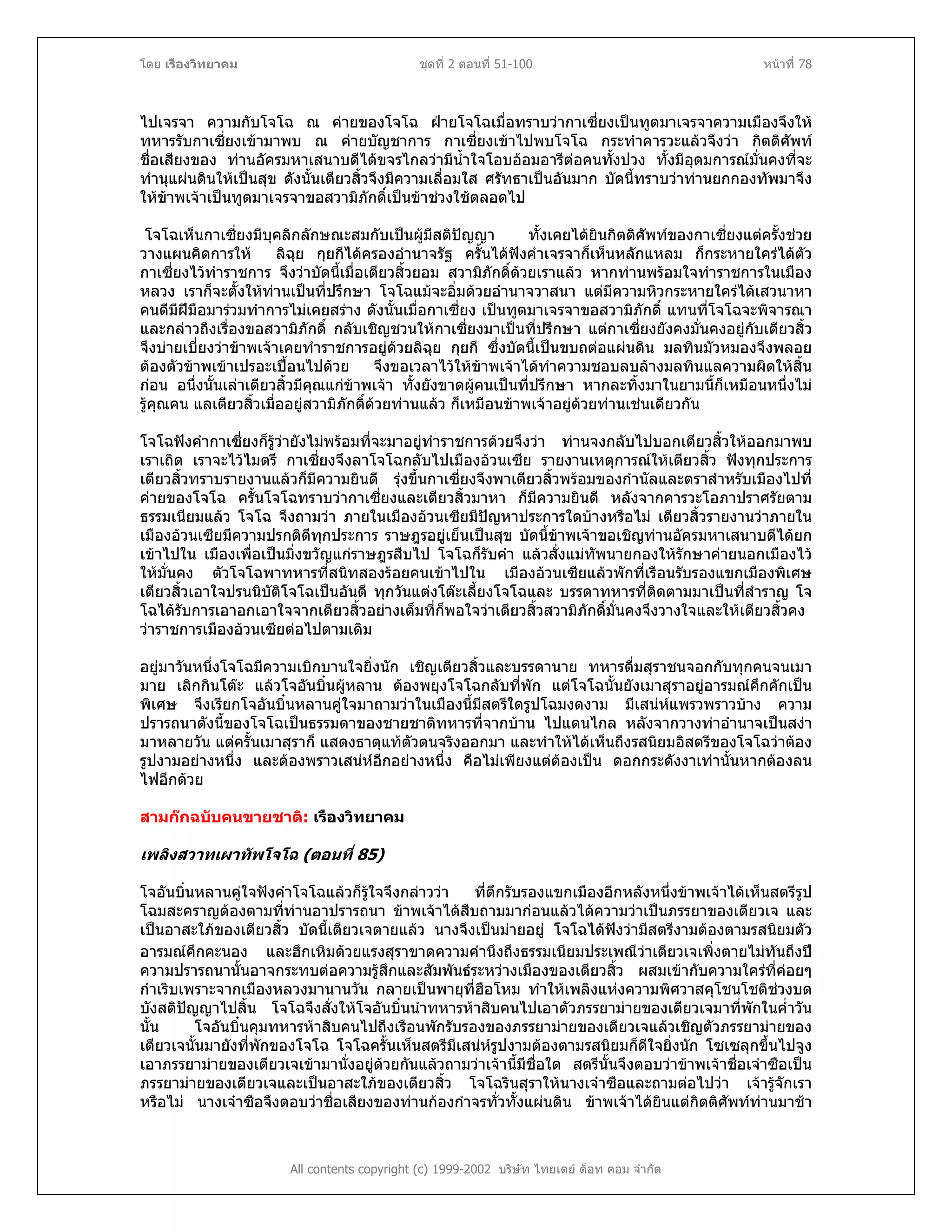 โดย เรืองวิทยาคม ชุดที่ 2 ตอนที่ 51-100 หนาที่ 78
ไปเจรจา ความกับโจโฉ ณ คายของโจโฉ ฝายโจโฉเมื่อทราบวากาเซี่ยงเปนทูตมาเจรจาความเมืองจึงให
ทหารรับกาเซี่ยงเขามาพบ ณ คายบัญชาการ กาเซี่ยงเขาไปพบโจโฉ กระทําคารวะแลวจึงวา กิตติศัพท
ชื่อเสียงของ ทานอัครมหาเสนาบดีไดขจรไกลวามีน้ําใจโอบออมอารีตอคนทั้งปวง ทั้งมีอุดมการณมั่นคงที่จะ
ทํานุแผนดินใหเปนสุข ดังนั้นเตียวสิ้วจึงมีความเลื่อมใส ศรัทธาเปนอันมาก บัดนี้ทราบวาทานยกกองทัพมาจึง
ใหขาพเจาเปนทูตมาเจรจาขอสวามิภักดิ์เปนขาชวงใชตลอดไป
โจโฉเห็นกาเซี่ยงมีบุคลิกลักษณะสมกับเปนผูมีสติปญญา ทั้งเคยไดยินกิตติศัพทของกาเซี่ยงแตครั้งชวย
วางแผนคิดการให ลิฉุย กุยกีไดครองอํานาจรัฐ ครั้นไดฟงคําเจรจาก็เห็นหลักแหลม ก็กระหายใครไดตัว
กาเซี่ยงไวทําราชการ จึงวาบัดนี้เมื่อเตียวสิ้วยอม สวามิภักดิ์ดวยเราแลว หากทานพรอมใจทําราชการในเมือง
หลวง เราก็จะตั้งใหทานเปนที่ปรึกษา โจโฉแมจะอิ่มดวยอํานาจวาสนา แตมีความหิวกระหายใครไดเสวนาหา
คนดีมีฝมือมารวมทําการไมเคยสราง ดังนั้นเมื่อกาเซี่ยง เปนทูตมาเจรจาขอสวามิภักดิ์ แทนที่โจโฉจะพิจารณา
และกลาวถึงเรื่องขอสวามิภักดิ์ กลับเชิญชวนใหกาเซี่ยงมาเปนที่ปรึกษา แตกาเซี่ยงยังคงมั่นคงอยูกับเตียวสิ้ว
จึงบายเบี่ยงวาขาพเจาเคยทําราชการอยูดวยลิฉุย กุยกี ซึ่งบัดนี้เปนขบถตอแผนดิน มลทินมัวหมองจึงพลอย
ตองตัวขาพเขาเปรอะเปอนไปดวย จึงขอเวลาไวใหขาพเจาไดทําความชอบลบลางมลทินแลความผิดใหสิ้น
กอน อนึ่งนั้นเลาเตียวสิ้วมีคุณแกขาพเจา ทั้งยังขาดผูคนเปนที่ปรึกษา หากละทิ้งมาในยามนี้ก็เหมือนหนึ่งไม
รูคุณคน แลเตียวสิ้วเมื่ออยูสวามิภักดิ์ดวยทานแลว ก็เหมือนขาพเจาอยูดวยทานเชนเดียวกัน
โจโฉฟงคํากาเซี่ยงก็รูวายังไมพรอมที่จะมาอยูทําราชการดวยจึงวา ทานจงกลับไปบอกเตียวสิ้วใหออกมาพบ
เราเถิด เราจะไวไมตรี กาเซี่ยงจึงลาโจโฉกลับไปเมืองอวนเซีย รายงานเหตุการณใหเตียวสิ้ว ฟงทุกประการ
เตียวสิ้วทราบรายงานแลวก็มีความยินดี รุงขึ้นกาเซี่ยงจึงพาเตียวสิ้วพรอมของกํานัลและตราสําหรับเมืองไปที่
คายของโจโฉ ครั้นโจโฉทราบวากาเซี่ยงและเตียวสิ้วมาหา ก็มีความยินดี หลังจากคารวะโอภาปราศรัยตาม
ธรรมเนียมแลว โจโฉ จึงถามวา ภายในเมืองอวนเซียมีปญหาประการใดบางหรือไม เตียวสิ้วรายงานวาภายใน
เมืองอวนเซียมีความปรกติดีทุกประการ ราษฎรอยูเย็นเปนสุข บัดนี้ขาพเจาขอเชิญทานอัครมหาเสนาบดีไดยก
เขาไปใน เมืองเพื่อเปนมิ่งขวัญแกราษฎรสืบไป โจโฉก็รับคํา แลวสั่งแมทัพนายกองใหรักษาคายนอกเมืองไว
ใหมั่นคง ตัวโจโฉพาทหารที่สนิทสองรอยคนเขาไปใน เมืองอวนเซียแลวพักที่เรือนรับรองแขกเมืองพิเศษ
เตียวสิ้วเอาใจปรนนิบัติโจโฉเปนอันดี ทุกวันแตงโตะเลี้ยงโจโฉและ บรรดาทหารที่ติดตามมาเปนที่สําราญ โจ
โฉไดรับการเอาอกเอาใจจากเตียวสิ้วอยางเต็มที่ก็พอใจวาเตียวสิ้วสวามิภักดิ์มั่นคงจึงวางใจและใหเตียวสิ้วคง
วาราชการเมืองอวนเซียตอไปตามเดิม
อยูมาวันหนึ่งโจโฉมีความเบิกบานใจยิ่งนัก เชิญเตียวสิ้วและบรรดานาย ทหารดื่มสุราชนจอกกับทุกคนจนเมา
มาย เลิกกินโตะ แลวโจอันบิ๋นผูหลาน ตองพยุงโจโฉกลับที่พัก แตโจโฉนั้นยังเมาสุราอยูอารมณคึกคักเปน
พิเศษ จึงเรียกโจอันบิ๋นหลานคูใจมาถามวาในเมืองนี้มีสตรีใดรูปโฉมงดงาม มีเสนหแพรวพราวบาง ความ
ปรารถนาดังนี้ของโจโฉเปนธรรมดาของชายชาติทหารที่จากบาน ไปแดนไกล หลังจากวางทาอํานาจเปนสงา
มาหลายวัน แตครั้นเมาสุราก็ แสดงธาตุแทตัวตนจริงออกมา และทําใหไดเห็นถึงรสนิยมอิสตรีของโจโฉวาตอง
รูปงามอยางหนึ่ง และตองพราวเสนหอีกอยางหนึ่ง คือไมเพียงแตตองเปน ดอกกระดังงาเทานั้นหากตองลน
ไฟอีกดวย
สามกกฉบับคนขายชาติ: เรืองวิทยาคม
เพลิงสวาทเผาทัพโจโฉ (ตอนที่ 85)
All contents copyright (c) 1999-2002 บริษัท ไทยเดย ด็อท คอม จํากัด
โจอันบิ๋นหลานคูใจฟงคําโจโฉแลวก็รูใจจึงกลาววา ที่ตึกรับรองแขกเมืองอีกหลังหนึ่งขาพเจาไดเห็นสตรีรูป
โฉมสะคราญตองตามที่ทานอาปรารถนา ขาพเจาไดสืบถามมากอนแลวไดความวาเปนภรรยาของเตียวเจ และ
เปนอาสะใภของเตียวสิ้ว บัดนี้เตียวเจตายแลว นางจึงเปนมายอยู โจโฉไดฟงวามีสตรีงามตองตามรสนิยมตัว
อารมณคึกคะนอง และฮึกเหิมดวยแรงสุราขาดความคํานึงถึงธรรมเนียมประเพณีวาเตียวเจเพิ่งตายไมทันถึงป
ความปรารถนานั้นอาจกระทบตอความรูสึกและสัมพันธระหวางเมืองของเตียวสิ้ว ผสมเขากับความใครที่คอยๆ
กําเริบเพราะจากเมืองหลวงมานานวัน กลายเปนพายุที่ฮือโหม ทําใหเพลิงแหงความพิศวาสคุโชนโชติชวงบด
บังสติปญญาไปสิ้น โจโฉจึงสั่งใหโจอันบิ๋นนําทหารหาสิบคนไปเอาตัวภรรยามายของเตียวเจมาที่พักในค่ําวัน
นั้น โจอันบิ๋นคุมทหารหาสิบคนไปถึงเรือนพักรับรองของภรรยามายของเตียวเจแลวเชิญตัวภรรยามายของ
เตียวเจนั้นมายังที่พักของโจโฉ โจโฉครั้นเห็นสตรีมีเสนหรูปงามตองตามรสนิยมก็ดีใจยิ่งนัก โซเซลุกขึ้นไปจูง
เอาภรรยามายของเตียวเจเขามานั่งอยูดวยกันแลวถามวาเจานี้มีชื่อใด สตรีนั้นจึงตอบวาขาพเจาชื่อเจาซือเปน
ภรรยามายของเตียวเจและเปนอาสะใภของเตียวสิ้ว โจโฉรินสุราใหนางเจาซือและถามตอไปวา เจารูจักเรา
หรือไม นางเจาซือจึงตอบวาชื่อเสียงของทานกองกําจรทั่วทั้งแผนดิน ขาพเจาไดยินแตกิตติศัพททานมาชา
 