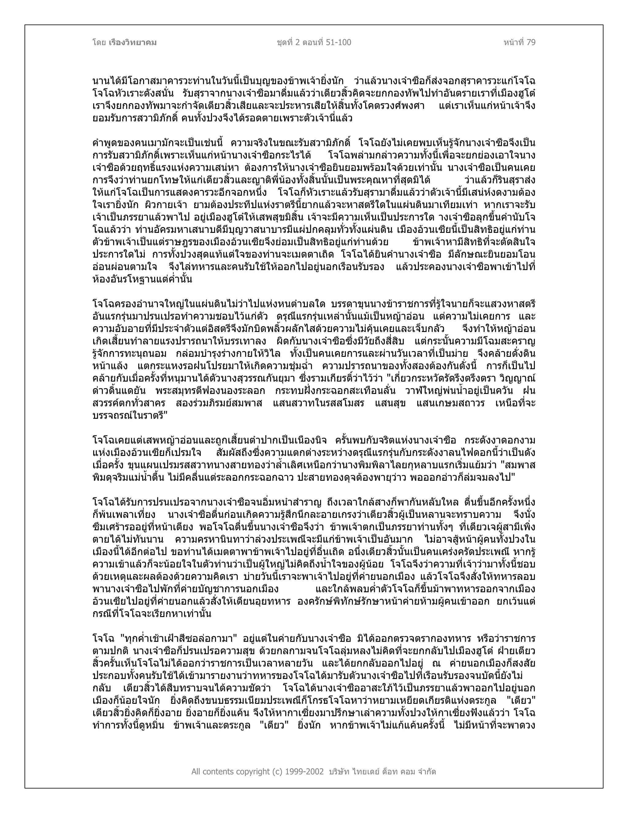 โดย เรืองวิทยาคม ชุดที่ 2 ตอนที่ 51-100 หนาที่ 79
นานไดมีโอกาสมาคารวะทานในวันนี้เปนบุญของขาพเจายิ่งนัก วาแลวนางเจาซือก็สงจอกสุราคารวะแกโจโฉ
โจโฉหัวเราะดังสนั่น รับสุราจากนางเจาซือมาดื่มแลววาเตียวสิ้วคิดจะยกกองทัพไปทําอันตรายเราที่เมืองฮูโต
เราจึงยกกองทัพมาจะกําจัดเตียวสิ้วเสียและจะประหารเสียใหสิ้นทั้งโคตรวงศพงศา แตเราเห็นแกหนาเจาจึง
ยอมรับการสวามิภักดิ์ คนทั้งปวงจึงไดรอดตายเพราะตัวเจานี่แลว
คําพูดของคนเมามักจะเปนเชนนี้ ความจริงในขณะรับสวามิภักดิ์ โจโฉยังไมเคยพบเห็นรูจักนางเจาซือจึงเปน
การรับสวามิภักดิ์เพราะเห็นแกหนานางเจาซือกระไรได โจโฉพลามกลาวความทั้งนี้เพื่อจะยกยองเอาใจนาง
เจาซือดวยฤทธิ์แรงแหงความเสนหา ตองการใหนางเจาซือยินยอมพรอมใจดวยเทานั้น นางเจาซือเปนคนเคย
การจึงวาทานยกโทษใหแกเตียวสิ้วและญาติพี่นองทั้งสิ้นนั้นเปนพระคุณหาที่สุดมิได วาแลวก็รินสุราสง
ใหแกโจโฉเปนการแสดงคารวะอีกจอกหนึ่ง โจโฉก็หัวเราะแลวรับสุรามาดื่มแลววาตัวเจานี้มีเสนหงดงามตอง
ใจเรายิ่งนัก ผิวกายเจา ยามตองประทีปแหงราตรีนี้ยากแลวจะหาสตรีใดในแผนดินมาเทียมเทา หากเราจะรับ
เจาเปนภรรยาแลวพาไป อยูเมืองฮูโตใหเสพสุขมิสิ้น เจาจะมีความเห็นเปนประการใด างเจาซือลุกขึ้นคํานับโจ
โฉแลววา ทานอัครมหาเสนาบดีมีบุญวาสนาบารมีแผปกคลุมทั่วทั้งแผนดิน เมืองอวนเซียนี้เปนสิทธิอยูแกทาน
ตัวขาพเจาเปนแตราษฎรของเมืองอวนเซียจึงยอมเปนสิทธิอยูแกทานดวย ขาพเจาหามีสิทธิที่จะตัดสินใจ
ประการใดไม การทั้งปวงสุดแทแตใจของทานจะเมตตาเถิด โจโฉไดยินคํานางเจาซือ มีลักษณะยินยอมโอน
ออนผอนตามใจ จึงไลทหารและคนรับใชใหออกไปอยูนอกเรือนรับรอง แลวประคองนางเจาซือพาเขาไปที่
หองอันรโหฐานแตค่ํานั้น
โจโฉครองอํานาจใหญในแผนดินไมวาไปแหงหนตําบลใด บรรดาขุนนางขาราชการที่รูใจนายก็จะแสวงหาสตรี
อันแรกรุนมาปรนเปรอทําความชอบไวแกตัว ดรุณีแรกรุนเหลานั้นแมเปนหญาออน แตความไมเคยการ และ
ความอับอายที่มีประจําตัวแตอิสตรีจึงมักบิดพลิ้วผลักไสดวยความไมคุนเคยและเจ็บกลัว จึงทําใหหญาออน
เกิดเสี้ยนทําลายแรงปรารถนาใหบรรเทาลง ผิดกับนางเจาซือซึ่งมีวัยถึงสี่สิบ แตกระนั้นความมีโฉมสะคราญ
รูจักการทะนุถนอม กลอมบํารุงรางกายใหวิไล ทั้งเปนคนเคยการและผานวันเวลาที่เปนมาย จึงคลายดั่งดิน
หนาแลง แตกระแหงรอฝนโปรยมาใหเกิดความชุมฉ่ํา ความปรารถนาของทั้งสองตองกันดั่งนี้ การก็เปนไป
คลายกับเมื่อครั้งที่หนุมานไดตัวนางสุวรรณกันยุมา ซึ่งรามเกียรติ์วาไววา "เกี่ยวกระหวัดรัดรึงตรึงตรา วิญญาณ
ดาวดิ้นแดยัน พระสมุทรตีฟองนองระลอก กระทบฝงกระฉอกสะเทือนลั่น วาฬใหญพนน้ําอยูเปนควัน ฝน
สวรรคตกทั่วสาคร สองรวมภิรมยสมพาส แสนสวาทในรสสโมสร แสนสุข แสนเกษมสถาวร เหนือที่จะ
บรรจถรณในราตรี"
โจโฉเคยแตเสพหญาออนและถูกเสี้ยนตําปากเปนเนืองนิจ ครั้นพบกับจริตแหงนางเจาซือ กระดังงาดอกงาม
แหงเมืองอวนเซียก็เปรมใจ สัมผัสถึงซึ่งความแตกตางระหวางดรุณีแรกรุนกับกระดังงาลนไฟดอกนี้วาเปนดัง
เมื่อครั้ง ขุนแผนเปรมรสสวาทนางสายทองวาล้ําเลิศเหนือกวานางพิมพิลาไลยกุหลาบแรกเริ่มแยมวา "สมพาส
พิมดุจริมแมน้ําตื้น ไมมีคลื่นแตระลอกกระฉอกฉาว ปะสายทองดุจตองพายุวาว พอออกอาวก็ลมจมลงไป"
โจโฉไดรับการปรนเปรอจากนางเจาซือจนอิ่มหนําสําราญ ถึงเวลาใกลสางก็พากันหลับใหล ตื่นขึ้นอีกครั้งหนึ่ง
ก็พนเพลาเที่ยง นางเจาซือตื่นกอนเกิดความรูสึกนึกละอายเกรงวาเตียวสิ้วผูเปนหลานจะทราบความ จึงนั่ง
ซึมเศรารออยูที่หนาเตียง พอโจโฉตื่นขึ้นนางเจาซือจึงวา ขาพเจาตกเปนภรรยาทานทั้งๆ ที่เตียวเจผูสามีเพิ่ง
ตายไดไมทันนาน ความครหานินทาวาลวงประเพณีจะมีแกขาพเจาเปนอันมาก ไมอาจสูหนาผูคนทั้งปวงใน
เมืองนี้ไดอีกตอไป ขอทานไดเมตตาพาขาพเจาไปอยูที่อื่นเถิด อนึ่งเตียวสิ้วนั้นเปนคนเครงครัดประเพณี หากรู
ความเขาแลวก็จะนอยใจในตัวทานวาเปนผูใหญไมคิดถึงน้ําใจของผูนอย โจโฉจึงวาความที่เจาวามาทั้งนี้ชอบ
ดวยเหตุและผลตองดวยความคิดเรา บายวันนี้เราจะพาเจาไปอยูที่คายนอกเมือง แลวโจโฉจึงสั่งใหทหารลอบ
พานางเจาซือไปพักที่คายบัญชาการนอกเมือง และใกลพลบค่ําตัวโจโฉก็ขึ้นมาพาทหารออกจากเมือง
อวนเซียไปอยูที่คายนอกแลวสั่งใหเตียนอุยทหาร องครักษพิทักษรักษาหนาคายหามผูคนเขาออก ยกเวนแต
กรณีที่โจโฉจะเรียกหาเทานั้น
All contents copyright (c) 1999-2002 บริษัท ไทยเดย ด็อท คอม จํากัด
โจโฉ "ทุกค่ําเชาเฝาสีซอลอกามา" อยูแตในคายกับนางเจาซือ มิไดออกตรวจตรากองทหาร หรือวาราชการ
ตามปกติ นางเจาซือก็ปรนเปรอความสุข ดวยกลกามจนโจโฉลุมหลงไมคิดที่จะยกกลับไปเมืองฮูโต ฝายเตียว
สิ้วครั้นเห็นโจโฉไมไดออกวาราชการเปนเวลาหลายวัน และไดยกกลับออกไปอยู ณ คายนอกเมืองก็สงสัย
ประกอบทั้งคนรับใชไดเขามารายงานวาทหารของโจโฉไดมารับตัวนางเจาซือไปที่เรือนรับรองจนบัดนี้ยังไม
กลับ เตียวสิ้วไดสืบทราบจนไดความชัดวา โจโฉไดนางเจาซืออาสะใภไวเปนภรรยาแลวพาออกไปอยูนอก
เมืองก็นอยใจนัก ยิ่งคิดถึงขนบธรรมเนียมประเพณีก็โกรธโจโฉหาวาหยามเหยียดเกียรติแหงตระกูล "เตียว"
เตียวสิ้วยิ่งคิดก็ยิ่งอาย ยิ่งอายก็ยิ่งแคน จึงใหหากาเซี่ยงมาปรึกษาเลาความทั้งปวงใหกาเซี่ยงฟงแลววา โจโฉ
ทําการทั้งนี้ดูหมิ่น ขาพเจาและตระกูล "เตียว" ยิ่งนัก หากขาพเจาไมแกแคนครั้งนี้ ไมมีหนาที่จะพาดวง
 