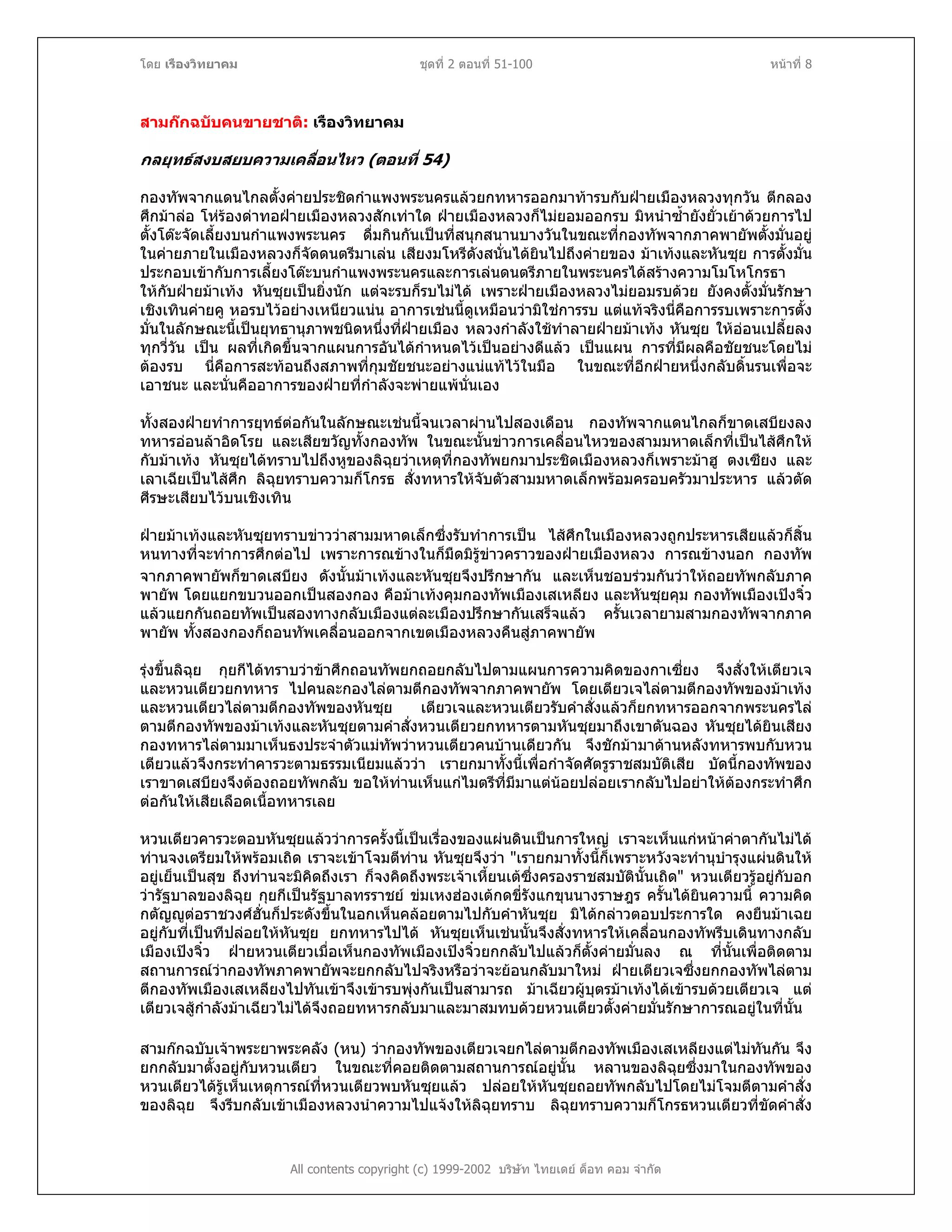 โดย เรืองวิทยาคม ชุดที่ 2 ตอนที่ 51-100 หนาที่ 8
สามกกฉบับคนขายชาติ: เรืองวิทยาคม
กลยุทธสงบสยบความเคลื่อนไหว (ตอนที่ 54)
กองทัพจากแดนไกลตั้งคายประชิดกําแพงพระนครแลวยกทหารออกมาทารบกับฝายเมืองหลวงทุกวัน ตีกลอง
ศึกมาลอ โหรองดาทอฝายเมืองหลวงสักเทาใด ฝายเมืองหลวงก็ไมยอมออกรบ มิหนําซ้ํายังยั่วเยาดวยการไป
ตั้งโตะจัดเลี้ยงบนกําแพงพระนคร ดื่มกินกันเปนที่สนุกสนานบางวันในขณะที่กองทัพจากภาคพายัพตั้งมั่นอยู
ในคายภายในเมืองหลวงก็จัดดนตรีมาเลน เสียงมโหรีดังสนั่นไดยินไปถึงคายของ มาเทงและหันซุย การตั้งมั่น
ประกอบเขากับการเลี้ยงโตะบนกําแพงพระนครและการเลนดนตรีภายในพระนครไดสรางความโมโหโกรธา
ใหกับฝายมาเทง หันซุยเปนยิ่งนัก แตจะรบก็รบไมได เพราะฝายเมืองหลวงไมยอมรบดวย ยังคงตั้งมั่นรักษา
เชิงเทินคายคู หอรบไวอยางเหนียวแนน อาการเชนนี้ดูเหมือนวามิใชการรบ แตแทจริงนี่คือการรบเพราะการตั้ง
มั่นในลักษณะนี้เปนยุทธานุภาพชนิดหนึ่งที่ฝายเมือง หลวงกําลังใชทําลายฝายมาเทง หันซุย ใหออนเปลี้ยลง
ทุกวี่วัน เปน ผลที่เกิดขึ้นจากแผนการอันไดกําหนดไวเปนอยางดีแลว เปนแผน การที่มีผลคือชัยชนะโดยไม
ตองรบ นี่คือการสะทอนถึงสภาพที่กุมชัยชนะอยางแนแทไวในมือ ในขณะที่อีกฝายหนึ่งกลับดิ้นรนเพื่อจะ
เอาชนะ และนั่นคืออาการของฝายที่กําลังจะพายแพนั่นเอง
ทั้งสองฝายทําการยุทธตอกันในลักษณะเชนนี้จนเวลาผานไปสองเดือน กองทัพจากแดนไกลก็ขาดเสบียงลง
ทหารออนลาอิดโรย และเสียขวัญทั้งกองทัพ ในขณะนั้นขาวการเคลื่อนไหวของสามมหาดเล็กที่เปนไสศึกให
กับมาเทง หันซุยไดทราบไปถึงหูของลิฉุยวาเหตุที่กองทัพยกมาประชิดเมืองหลวงก็เพราะมาฮู ตงเซียง และ
เลาเฉียเปนไสศึก ลิฉุยทราบความก็โกรธ สั่งทหารใหจับตัวสามมหาดเล็กพรอมครอบครัวมาประหาร แลวตัด
ศีรษะเสียบไวบนเชิงเทิน
ฝายมาเทงและหันซุยทราบขาววาสามมหาดเล็กซึ่งรับทําการเปน ไสศึกในเมืองหลวงถูกประหารเสียแลวก็สิ้น
หนทางที่จะทําการศึกตอไป เพราะการณขางในก็มืดมิรูขาวคราวของฝายเมืองหลวง การณขางนอก กองทัพ
จากภาคพายัพก็ขาดเสบียง ดังนั้นมาเทงและหันซุยจึงปรึกษากัน และเห็นชอบรวมกันวาใหถอยทัพกลับภาค
พายัพ โดยแยกขบวนออกเปนสองกอง คือมาเทงคุมกองทัพเมืองเสเหลียง และหันซุยคุม กองทัพเมืองเปงจิ๋ว
แลวแยกกันถอยทัพเปนสองทางกลับเมืองแตละเมืองปรึกษากันเสร็จแลว ครั้นเวลายามสามกองทัพจากภาค
พายัพ ทั้งสองกองก็ถอนทัพเคลื่อนออกจากเขตเมืองหลวงคืนสูภาคพายัพ
รุงขึ้นลิฉุย กุยกีไดทราบวาขาศึกถอนทัพยกถอยกลับไปตามแผนการความคิดของกาเซี่ยง จึงสั่งใหเตียวเจ
และหวนเตียวยกทหาร ไปคนละกองไลตามตีกองทัพจากภาคพายัพ โดยเตียวเจไลตามตีกองทัพของมาเทง
และหวนเตียวไลตามตีกองทัพของหันซุย เตียวเจและหวนเตียวรับคําสั่งแลวก็ยกทหารออกจากพระนครไล
ตามตีกองทัพของมาเทงและหันซุยตามคําสั่งหวนเตียวยกทหารตามหันซุยมาถึงเขาตันฉอง หันซุยไดยินเสียง
กองทหารไลตามมาเห็นธงประจําตัวแมทัพวาหวนเตียวคนบานเดียวกัน จึงชักมามาดานหลังทหารพบกับหวน
เตียวแลวจึงกระทําคารวะตามธรรมเนียมแลววา เรายกมาทั้งนี้เพื่อกําจัดศัตรูราชสมบัติเสีย บัดนี้กองทัพของ
เราขาดเสบียงจึงตองถอยทัพกลับ ขอใหทานเห็นแกไมตรีที่มีมาแตนอยปลอยเรากลับไปอยาใหตองกระทําศึก
ตอกันใหเสียเลือดเนื้อทหารเลย
หวนเตียวคารวะตอบหันซุยแลววาการครั้งนี้เปนเรื่องของแผนดินเปนการใหญ เราจะเห็นแกหนาคาตากันไมได
ทานจงเตรียมใหพรอมเถิด เราจะเขาโจมตีทาน หันซุยจึงวา "เรายกมาทั้งนี้ก็เพราะหวังจะทํานุบํารุงแผนดินให
อยูเย็นเปนสุข ถึงทานจะมิคิดถึงเรา ก็จงคิดถึงพระเจาเหี้ยนเตซึ่งครองราชสมบัตินั้นเถิด" หวนเตียวรูอยูกับอก
วารัฐบาลของลิฉุย กุยกีเปนรัฐบาลทรราชย ขมเหงฮองเตกดขี่รังแกขุนนางราษฎร ครั้นไดยินความนี้ ความคิด
กตัญูตอราชวงศฮั่นก็ประดังขึ้นในอกเห็นคลอยตามไปกับคําหันซุย มิไดกลาวตอบประการใด คงยืนมาเฉย
อยูกับที่เปนทีปลอยใหหันซุย ยกทหารไปได หันซุยเห็นเชนนั้นจึงสั่งทหารใหเคลื่อนกองทัพรีบเดินทางกลับ
เมืองเปงจิ๋ว ฝายหวนเตียวเมื่อเห็นกองทัพเมืองเปงจิ๋วยกกลับไปแลวก็ตั้งคายมั่นลง ณ ที่นั้นเพื่อติดตาม
สถานการณวากองทัพภาคพายัพจะยกกลับไปจริงหรือวาจะยอนกลับมาใหม ฝายเตียวเจซึ่งยกกองทัพไลตาม
ตีกองทัพเมืองเสเหลียงไปทันเขาจึงเขารบพุงกันเปนสามารถ มาเฉียวผูบุตรมาเทงไดเขารบดวยเตียวเจ แต
เตียวเจสูกําลังมาเฉียวไมไดจึงถอยทหารกลับมาและมาสมทบดวยหวนเตียวตั้งคายมั่นรักษาการณอยูในที่นั้น
All contents copyright (c) 1999-2002 บริษัท ไทยเดย ด็อท คอม จํากัด
สามกกฉบับเจาพระยาพระคลัง (หน) วากองทัพของเตียวเจยกไลตามตีกองทัพเมืองเสเหลียงแตไมทันกัน จึง
ยกกลับมาตั้งอยูกับหวนเตียว ในขณะที่คอยติดตามสถานการณอยูนั้น หลานของลิฉุยซึ่งมาในกองทัพของ
หวนเตียวไดรูเห็นเหตุการณที่หวนเตียวพบหันซุยแลว ปลอยใหหันซุยถอยทัพกลับไปโดยไมโจมตีตามคําสั่ง
ของลิฉุย จึงรีบกลับเขาเมืองหลวงนําความไปแจงใหลิฉุยทราบ ลิฉุยทราบความก็โกรธหวนเตียวที่ขัดคําสั่ง
 