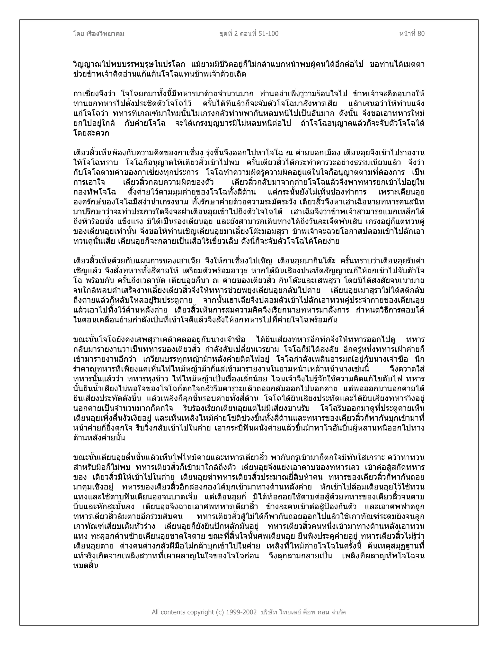 โดย เรืองวิทยาคม ชุดที่ 2 ตอนที่ 51-100 หนาที่ 80
วิญญาณไปพบบรรพบุรุษในปรโลก แมยามมีชีวิตอยูก็ไมกลาแบกหนาพบผูคนไดอีกตอไป ขอทานไดเมตตา
ชวยขาพเจาคิดอานแกแคนโจโฉแทนขาพเจาดวยเถิด
กาเซี่ยงจึงวา โจโฉยกมาทั้งนี้มีทหารมาดวยจํานวนมาก ทานอยาเพิ่งวูวามรอนใจไป ขาพเจาจะคิดอุบายให
ทานยกทหารไปตั้งประชิดตัวโจโฉไว ครั้นไดทีแลวก็จะจับตัวโจโฉมาสังหารเสีย แลวเสนอวาใหทานแจง
แกโจโฉวา ทหารที่เกณฑมาใหมนั้นไมเกรงกลัวทานพากันหลบหนีไปเปนอันมาก ดังนั้น จึงขอเอาทหารใหม
ยกไปอยูใกล กับคายโจโฉ จะไดเกรงบุญบารมีไมหลบหนีตอไป ถาโจโฉอนุญาตแลวก็จะจับตัวโจโฉได
โดยสะดวก
เตียวสิ้วเห็นพองกับความคิดของกาเซี่ยง รุงขึ้นจึงออกไปหาโจโฉ ณ คายนอกเมือง เตียนอุยจึงเขาไปรายงาน
ใหโจโฉทราบ โจโฉก็อนุญาตใหเตียวสิ้วเขาไปพบ ครั้นเตียวสิ้วไดกระทําคารวะอยางธรรมเนียมแลว จึงวา
กับโจโฉตามคําของกาเซี่ยงทุกประการ โจโฉทําความผิดรูความผิดอยูแตในใจก็อนุญาตตามที่ตองการ เปน
การเอาใจ เตียวสิ้วกลบความผิดของตัว เตียวสิ้วกลับมาจากคายโจโฉแลวจึงพาทหารยกเขาไปอยูใน
กองทัพโจโฉ ตั้งคายไวตามมุมคายของโจโฉทั้งสี่ดาน แตกระนั้นยังไมเห็นชองทําการ เพราะเตียนอุย
องครักษของโจโฉมีสงานาเกรงขาม ทั้งรักษาคายดวยความระมัดระวัง เตียวสิ้วจึงหาเฮาเฉียนายทหารคนสนิท
มาปรึกษาวาจะทําประการใดจึงจะฝาเตียนอุยเขาไปถึงตัวโจโฉได เฮาเฉียจึงวาขาพเจาสามารถแบกเหล็กได
ถึงหารอยชั่ง แข็งแรง มิไดเปนรองเตียนอุย และยังสามารถเดินทางไดถึงวันละเจ็ดพันเสน เกรงอยูก็แตทวนคู
ของเตียนอุยเทานั้น จึงขอใหทานเชิญเตียนอุยมาเลี้ยงโตะมอมสุรา ขาพเจาจะฉวยโอกาสปลอมเขาไปลักเอา
ทวนคูนั้นเสีย เตียนอุยก็จะกลายเปนเสือไรเขี้ยวเล็บ ดังนี้ก็จะจับตัวโจโฉไดโดยงาย
เตียวสิ้วเห็นดวยกับแผนการของเฮาเฉีย จึงใหกาเซี่ยงไปเชิญ เตียนอุยมากินโตะ ครั้นทราบวาเตียนอุยรับคํา
เชิญแลว จึงสั่งทหารทั้งสี่คายให เตรียมตัวพรอมอาวุธ หากไดยินเสียงประทัดสัญญาณก็ใหยกเขาไปจับตัวโจ
โฉ พรอมกัน ครั้นถึงเวลานัด เตียนอุยก็มา ณ คายของเตียวสิ้ว กินโตะและเสพสุรา โดยมิไดสงสัยจนเมามาย
จนใกลพลบค่ําเสร็จงานเลี้ยงเตียวสิ้วจึงใหทหารชวยพยุงเตียนอุยกลับไปคาย เตียนอุยเมาสุราไมไดสติกลับ
ถึงคายแลวก็หลับใหลอยูริมประตูคาย จากนั้นเฮาเฉียจึงปลอมตัวเขาไปลักเอาทวนคูประจํากายของเตียนอุย
แลวเอาไปทิ้งไวดานหลังคาย เตียวสิ้วเห็นการสมความคิดจึงเรียกนายทหารมาสั่งการ กําหนดวิธีการตอบโต
ในตอนเคลื่อนยายกําลังเปนที่เขาใจดีแลวจึงสั่งใหยกทหารไปที่คายโจโฉพรอมกัน
ขณะนั้นโจโฉยังคงเสพสุราเคลาคลออยูกับนางเจาซือ ไดยินเสียงทหารอึกทึกจึงใหทหารออกไปดู ทหาร
กลับมารายงานวาเปนทหารของเตียวสิ้ว กําลังสับเปลี่ยนเวรยาม โจโฉก็มิไดสงสัย อีกครูหนึ่งทหารเฝาคายก็
เขามารายงานอีกวา เกวียนบรรทุกหญามาหลังคายติดไฟอยู โจโฉกําลังเพลินอารมณอยูกับนางเจาซือ นึก
รําคาญทหารที่เพียงแคเห็นไฟไหมหญามาก็แสเขามารายงานในยามหนาเหลาหนานางเชนนี้ จึงตวาดใส
ทหารนั้นแลววา ทหารหุงขาว ไฟไหมหญาเปนเรื่องเล็กนอย ไฉนเจาจึงไมรูจักใชความคิดแกไขดับไฟ ทหาร
นั้นยินน้ําเสียงไมพอใจของโจโฉก็ตกใจกลัวรีบคารวะแลวถอยกลับออกไปนอกคาย แตพอออกมานอกคายได
ยินเสียงประทัดดังขึ้น แลวเพลิงก็ลุกขึ้นรอบคายทั้งสี่ดาน โจโฉไดยินเสียงประทัดและไดยินเสียงทหารวิ่งอยู
นอกคายเปนจํานวนมากก็ตกใจ รีบรองเรียกเตียนอุยแตไมมีเสียงขานรับ โจโฉรีบออกมาดูที่ประตูคายเห็น
เตียนอุยเพิ่งตื่นงัวเงียอยู และเห็นเพลิงไหมคายโชติชวงขึ้นทั้งสี่ดานและทหารของเตียวสิ้วก็พากันบุกเขามาที่
หนาคายก็ยิ่งตกใจ รีบวิ่งกลับเขาไปในคาย เอากระบี่ฟนผนังคายแลวขึ้นมาพาโจอันบิ๋นผูหลานหนีออกไปทาง
ดานหลังคายนั้น
ขณะนั้นเตียนอุยตื่นขึ้นแลวเห็นไฟไหมคายและทหารเตียวสิ้ว พากันกรูเขามาก็ตกใจมิทันใสเกราะ ควาหาทวน
สําหรับมือก็ไมพบ ทหารเตียวสิ้วก็เขามาใกลถึงตัว เตียนอุยจึงแยงเอาดาบของทหารเลว เขาตอสูสกัดทหาร
ของ เตียวสิ้วมิใหเขาไปในคาย เตียนอุยฆาทหารเตียวสิ้วประมาณยี่สิบหาคน ทหารของเตียวสิ้วก็พากันถอย
มาคุมเชิงอยู ทหารของเตียวสิ้วอีกสองกองไดบุกเขามาทางดานหลังคาย หักเขาไปลอมเตียนอุยไวใชทวน
แทงและใชดาบฟนเตียนอุยจนบาดเจ็บ แตเตียนอุยก็ มิไดทอถอยใชดาบตอสูดวยทหารของเตียวสิ้วจนดาบ
บิ่นและหักสะบั้นลง เตียนอุยจึงฉวยเอาศพทหารเตียวสิ้ว ขางละคนเขาตอสูปองกันตัว และเอาศพฟาดถูก
ทหารเตียวสิ้วลมตายอีกรวมสิบคน ทหารเตียวสิ้วสูไมไดก็พากันถอยออกไปแลวใชเกาทัณฑระดมยิงจนลูก
เกาทัณฑเสียบเต็มทั่วราง เตียนอุยก็ยังยืนปกหลักมั่นอยู ทหารเตียวสิ้วคนหนึ่งเขามาทางดานหลังเอาทวน
แทง ทะลุอกดานซายเตียนอุยขาดใจตาย ขณะที่สิ้นใจนั้นศพเตียนอุย ยืนพิงประตูคายอยู ทหารเตียวสิ้วไมรูวา
เตียนอุยตาย ตางคนตางกลัวฝมือไมกลาบุกเขาไปในคาย เพลิงที่ไหมคายโจโฉในครั้งนี้ ตนเหตุสมุฏฐานที่
แทจริงเกิดจากเพลิงสวาทที่เผาผลาญในใจของโจโฉกอน จึงลุกลามกลายเปน เพลิงที่ผลาญทัพโจโฉจน
หมดสิ้น
All contents copyright (c) 1999-2002 บริษัท ไทยเดย ด็อท คอม จํากัด
 