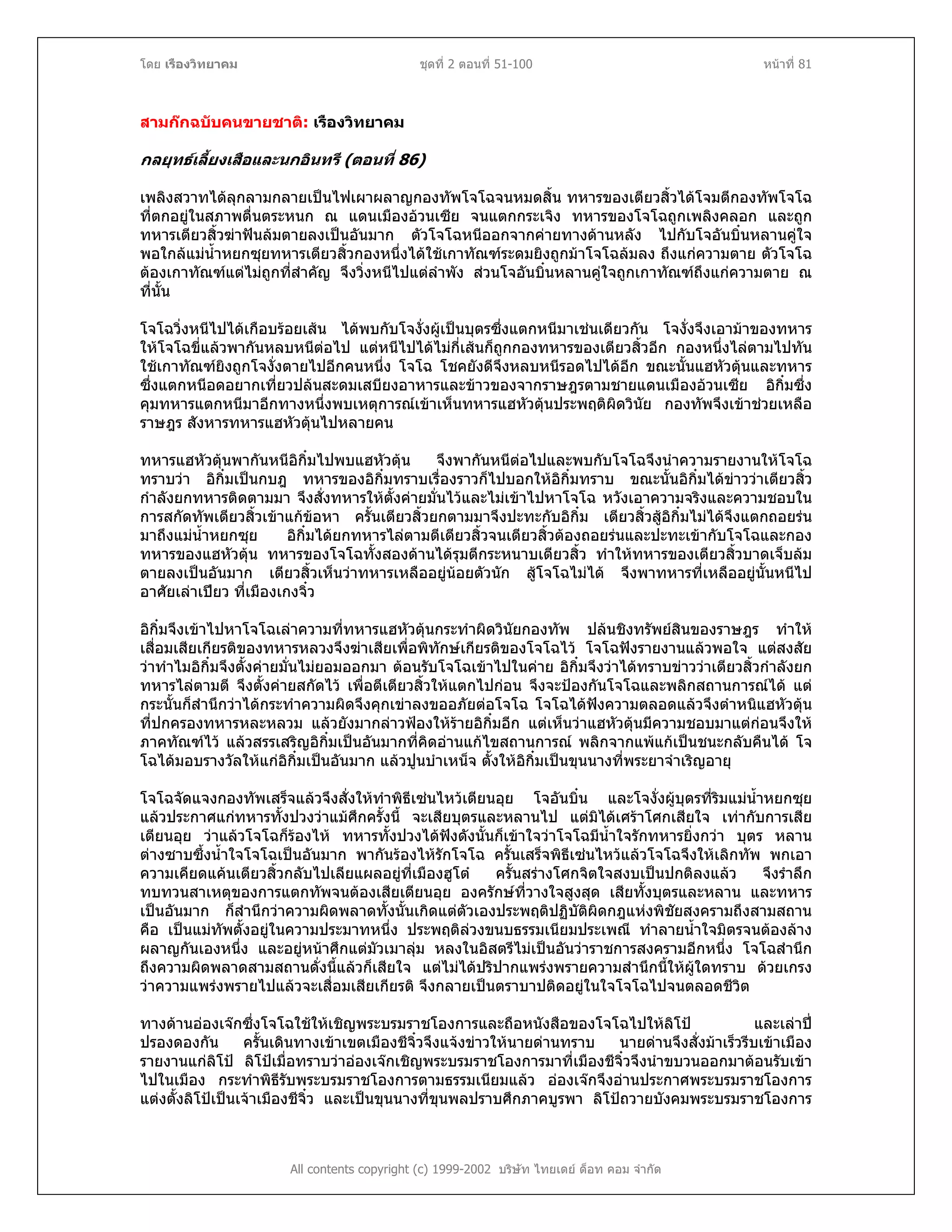 โดย เรืองวิทยาคม ชุดที่ 2 ตอนที่ 51-100 หนาที่ 81
สามกกฉบับคนขายชาติ: เรืองวิทยาคม
กลยุทธเลี้ยงเสือและนกอินทรี (ตอนที่ 86)
เพลิงสวาทไดลุกลามกลายเปนไฟเผาผลาญกองทัพโจโฉจนหมดสิ้น ทหารของเตียวสิ้วไดโจมตีกองทัพโจโฉ
ที่ตกอยูในสภาพตื่นตระหนก ณ แดนเมืองอวนเซีย จนแตกกระเจิง ทหารของโจโฉถูกเพลิงคลอก และถูก
ทหารเตียวสิ้วฆาฟนลมตายลงเปนอันมาก ตัวโจโฉหนีออกจากคายทางดานหลัง ไปกับโจอันบิ๋นหลานคูใจ
พอใกลแมน้ําหยกซุยทหารเตียวสิ้วกองหนึ่งไดใชเกาทัณฑระดมยิงถูกมาโจโฉลมลง ถึงแกความตาย ตัวโจโฉ
ตองเกาทัณฑแตไมถูกที่สําคัญ จึงวิ่งหนีไปแตลําพัง สวนโจอันบิ๋นหลานคูใจถูกเกาทัณฑถึงแกความตาย ณ
ที่นั้น
โจโฉวิ่งหนีไปไดเกือบรอยเสน ไดพบกับโจงั่งผูเปนบุตรซึ่งแตกหนีมาเชนเดียวกัน โจงั่งจึงเอามาของทหาร
ใหโจโฉขี่แลวพากันหลบหนีตอไป แตหนีไปไดไมกี่เสนก็ถูกกองทหารของเตียวสิ้วอีก กองหนึ่งไลตามไปทัน
ใชเกาทัณฑยิงถูกโจงั่งตายไปอีกคนหนึ่ง โจโฉ โชคยังดีจึงหลบหนีรอดไปไดอีก ขณะนั้นแฮหัวตุนและทหาร
ซึ่งแตกหนีอดอยากเที่ยวปลนสะดมเสบียงอาหารและขาวของจากราษฎรตามชายแดนเมืองอวนเซีย อิกิ๋มซึ่ง
คุมทหารแตกหนีมาอีกทางหนึ่งพบเหตุการณเขาเห็นทหารแฮหัวตุนประพฤติผิดวินัย กองทัพจึงเขาชวยเหลือ
ราษฎร สังหารทหารแฮหัวตุนไปหลายคน
ทหารแฮหัวตุนพากันหนีอิกิ๋มไปพบแฮหัวตุน จึงพากันหนีตอไปและพบกับโจโฉจึงนําความรายงานใหโจโฉ
ทราบวา อิกิ๋มเปนกบฎ ทหารของอิกิ๋มทราบเรื่องราวก็ไปบอกใหอิกิ๋มทราบ ขณะนั้นอิกิ๋มไดขาววาเตียวสิ้ว
กําลังยกทหารติดตามมา จึงสั่งทหารใหตั้งคายมั่นไวและไมเขาไปหาโจโฉ หวังเอาความจริงและความชอบใน
การสกัดทัพเตียวสิ้วเขาแกขอหา ครั้นเตียวสิ้วยกตามมาจึงปะทะกับอิกิ๋ม เตียวสิ้วสูอิกิ๋มไมไดจึงแตกถอยรน
มาถึงแมน้ําหยกซุย อิกิ๋มไดยกทหารไลตามตีเตียวสิ้วจนเตียวสิ้วตองถอยรนและปะทะเขากับโจโฉและกอง
ทหารของแฮหัวตุน ทหารของโจโฉทั้งสองดานไดรุมตีกระหนาบเตียวสิ้ว ทําใหทหารของเตียวสิ้วบาดเจ็บลม
ตายลงเปนอันมาก เตียวสิ้วเห็นวาทหารเหลืออยูนอยตัวนัก สูโจโฉไมได จึงพาทหารที่เหลืออยูนั้นหนีไป
อาศัยเลาเปยว ที่เมืองเกงจิ๋ว
อิกิ๋มจึงเขาไปหาโจโฉเลาความที่ทหารแฮหัวตุนกระทําผิดวินัยกองทัพ ปลนชิงทรัพยสินของราษฎร ทําให
เสื่อมเสียเกียรติของทหารหลวงจึงฆาเสียเพื่อพิทักษเกียรติของโจโฉไว โจโฉฟงรายงานแลวพอใจ แตสงสัย
วาทําไมอิกิ๋มจึงตั้งคายมั่นไมยอมออกมา ตอนรับโจโฉเขาไปในคาย อิกิ๋มจึงวาไดทราบขาววาเตียวสิ้วกําลังยก
ทหารไลตามตี จึงตั้งคายสกัดไว เพื่อตีเตียวสิ้วใหแตกไปกอน จึงจะปองกันโจโฉและพลิกสถานการณได แต
กระนั้นก็สํานึกวาไดกระทําความผิดจึงคุกเขาลงขออภัยตอโจโฉ โจโฉไดฟงความตลอดแลวจึงตําหนิแฮหัวตุน
ที่ปกครองทหารหละหลวม แลวยังมากลาวฟองใหรายอิกิ๋มอีก แตเห็นวาแฮหัวตุนมีความชอบมาแตกอนจึงให
ภาคทัณฑไว แลวสรรเสริญอิกิ๋มเปนอันมากที่คิดอานแกไขสถานการณ พลิกจากแพแกเปนชนะกลับคืนได โจ
โฉไดมอบรางวัลใหแกอิกิ๋มเปนอันมาก แลวปูนบําเหน็จ ตั้งใหอิกิ๋มเปนขุนนางที่พระยาจําเริญอายุ
โจโฉจัดแจงกองทัพเสร็จแลวจึงสั่งใหทําพิธีเซนไหวเตียนอุย โจอันบิ๋น และโจงั่งผูบุตรที่ริมแมน้ําหยกซุย
แลวประกาศแกทหารทั้งปวงวาแมศึกครั้งนี้ จะเสียบุตรและหลานไป แตมิไดเศราโศกเสียใจ เทากับการเสีย
เตียนอุย วาแลวโจโฉก็รองไห ทหารทั้งปวงไดฟงดังนั้นก็เขาใจวาโจโฉมีน้ําใจรักทหารยิ่งกวา บุตร หลาน
ตางซาบซึ้งน้ําใจโจโฉเปนอันมาก พากันรองไหรักโจโฉ ครั้นเสร็จพิธีเซนไหวแลวโจโฉจึงใหเลิกทัพ พกเอา
ความเคียดแคนเตียวสิ้วกลับไปเลียแผลอยูที่เมืองฮูโต ครั้นสรางโศกจิตใจสงบเปนปกติลงแลว จึงรําลึก
ทบทวนสาเหตุของการแตกทัพจนตองเสียเตียนอุย องครักษที่วางใจสูงสุด เสียทั้งบุตรและหลาน และทหาร
เปนอันมาก ก็สํานึกวาความผิดพลาดทั้งนั้นเกิดแตตัวเองประพฤติปฏิบัติผิดกฎแหงพิชัยสงครามถึงสามสถาน
คือ เปนแมทัพตั้งอยูในความประมาทหนึ่ง ประพฤติลวงขนบธรรมเนียมประเพณี ทําลายน้ําใจมิตรจนตองลาง
ผลาญกันเองหนึ่ง และอยูหนาศึกแตมัวเมาลุม หลงในอิสตรีไมเปนอันวาราชการสงครามอีกหนึ่ง โจโฉสํานึก
ถึงความผิดพลาดสามสถานดั่งนี้แลวก็เสียใจ แตไมไดปริปากแพรงพรายความสํานึกนี้ใหผูใดทราบ ดวยเกรง
วาความแพรงพรายไปแลวจะเสื่อมเสียเกียรติ จึงกลายเปนตราบาปติดอยูในใจโจโฉไปจนตลอดชีวิต
All contents copyright (c) 1999-2002 บริษัท ไทยเดย ด็อท คอม จํากัด
ทางดานอองเจกซึ่งโจโฉใชใหเชิญพระบรมราชโองการและถือหนังสือของโจโฉไปใหลิโป และเลาป
ปรองดองกัน ครั้นเดินทางเขาเขตเมืองชีจิ๋วจึงแจงขาวใหนายดานทราบ นายดานจึงสั่งมาเร็วรีบเขาเมือง
รายงานแกลิโป ลิโปเมื่อทราบวาอองเจกเชิญพระบรมราชโองการมาที่เมืองชีจิ๋วจึงนําขบวนออกมาตอนรับเขา
ไปในเมือง กระทําพิธีรับพระบรมราชโองการตามธรรมเนียมแลว อองเจกจึงอานประกาศพระบรมราชโองการ
แตงตั้งลิโปเปนเจาเมืองชีจิ๋ว และเปนขุนนางที่ขุนพลปราบศึกภาคบูรพา ลิโปถวายบังคมพระบรมราชโองการ
 