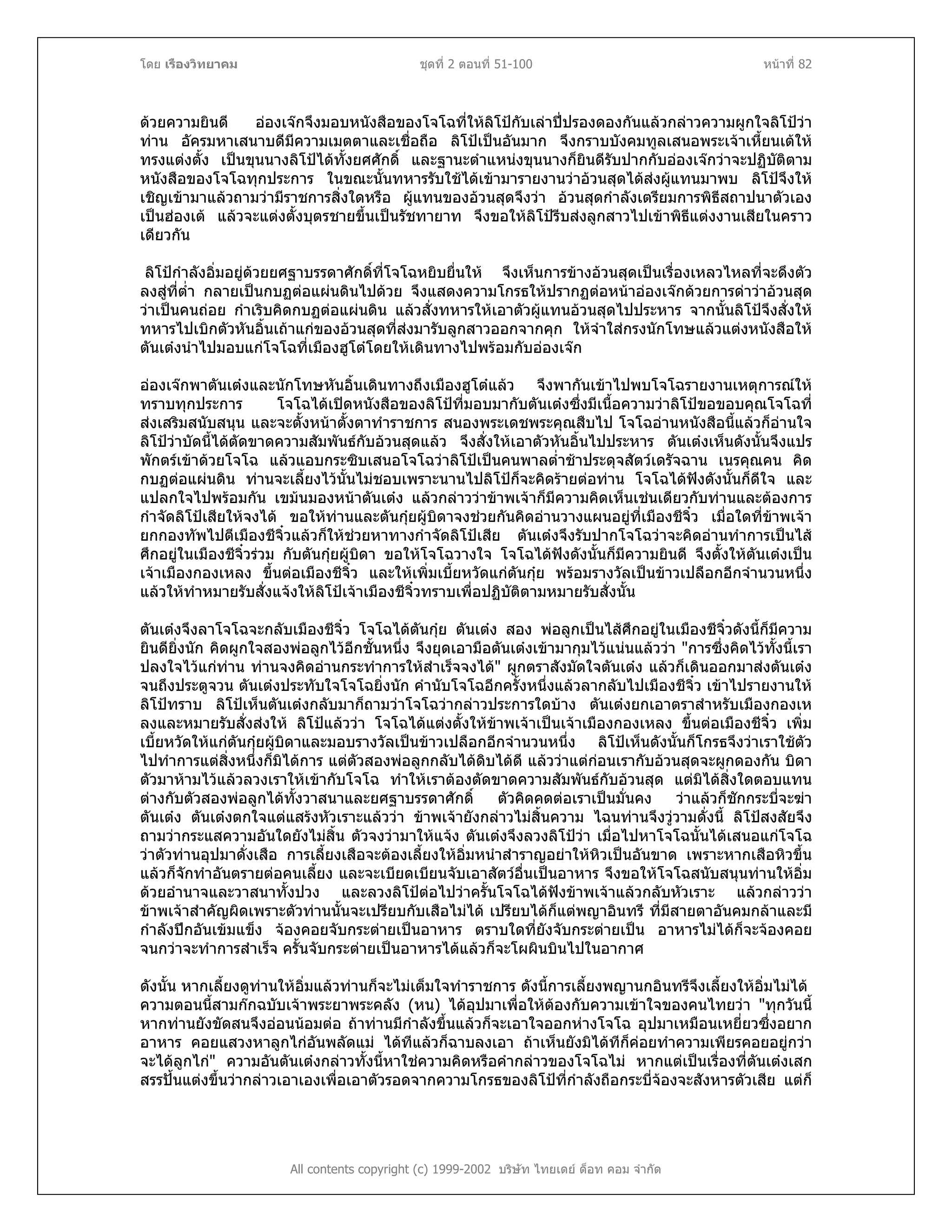 โดย เรืองวิทยาคม ชุดที่ 2 ตอนที่ 51-100 หนาที่ 82
ดวยความยินดี อองเจกจึงมอบหนังสือของโจโฉที่ใหลิโปกับเลาปปรองดองกันแลวกลาวความผูกใจลิโปวา
ทาน อัครมหาเสนาบดีมีความเมตตาและเชื่อถือ ลิโปเปนอันมาก จึงกราบบังคมทูลเสนอพระเจาเหี้ยนเตให
ทรงแตงตั้ง เปนขุนนางลิโปไดทั้งยศศักดิ์ และฐานะตําแหนงขุนนางก็ยินดีรับปากกับอองเจกวาจะปฏิบัติตาม
หนังสือของโจโฉทุกประการ ในขณะนั้นทหารรับใชไดเขามารายงานวาอวนสุดไดสงผูแทนมาพบ ลิโปจึงให
เชิญเขามาแลวถามวามีราชการสิ่งใดหรือ ผูแทนของอวนสุดจึงวา อวนสุดกําลังเตรียมการพิธีสถาปนาตัวเอง
เปนฮองเต แลวจะแตงตั้งบุตรชายขึ้นเปนรัชทายาท จึงขอใหลิโปรีบสงลูกสาวไปเขาพิธีแตงงานเสียในคราว
เดียวกัน
ลิโปกําลังอิ่มอยูดวยยศฐาบรรดาศักดิ์ที่โจโฉหยิบยื่นให จึงเห็นการขางอวนสุดเปนเรื่องเหลวไหลที่จะดึงตัว
ลงสูที่ต่ํา กลายเปนกบฏตอแผนดินไปดวย จึงแสดงความโกรธใหปรากฏตอหนาอองเจกดวยการดาวาอวนสุด
วาเปนคนถอย กําเริบคิดกบฏตอแผนดิน แลวสั่งทหารใหเอาตัวผูแทนอวนสุดไปประหาร จากนั้นลิโปจึงสั่งให
ทหารไปเบิกตัวหันอิ้นเถาแกของอวนสุดที่สงมารับลูกสาวออกจากคุก ใหจําใสกรงนักโทษแลวแตงหนังสือให
ตันเตงนําไปมอบแกโจโฉที่เมืองฮูโตโดยใหเดินทางไปพรอมกับอองเจก
อองเจกพาตันเตงและนักโทษหันอิ้นเดินทางถึงเมืองฮูโตแลว จึงพากันเขาไปพบโจโฉรายงานเหตุการณให
ทราบทุกประการ โจโฉไดเปดหนังสือของลิโปที่มอบมากับตันเตงซึ่งมีเนื้อความวาลิโปขอขอบคุณโจโฉที่
สงเสริมสนับสนุน และจะตั้งหนาตั้งตาทําราชการ สนองพระเดชพระคุณสืบไป โจโฉอานหนังสือนี้แลวก็อานใจ
ลิโปวาบัดนี้ไดตัดขาดความสัมพันธกับอวนสุดแลว จึงสั่งใหเอาตัวหันอิ้นไปประหาร ตันเตงเห็นดังนั้นจึงแปร
พักตรเขาดวยโจโฉ แลวแอบกระซิบเสนอโจโฉวาลิโปเปนคนพาลต่ําชาประดุจสัตวเดรัจฉาน เนรคุณคน คิด
กบฏตอแผนดิน ทานจะเลี้ยงไวนั้นไมชอบเพราะนานไปลิโปก็จะคิดรายตอทาน โจโฉไดฟงดังนั้นก็ดีใจ และ
แปลกใจไปพรอมกัน เขมนมองหนาตันเตง แลวกลาววาขาพเจาก็มีความคิดเห็นเชนเดียวกับทานและตองการ
กําจัดลิโปเสียใหจงได ขอใหทานและตันกุยผูบิดาจงชวยกันคิดอานวางแผนอยูที่เมืองชีจิ๋ว เมื่อใดที่ขาพเจา
ยกกองทัพไปตีเมืองชีจิ๋วแลวก็ใหชวยหาทางกําจัดลิโปเสีย ตันเตงจึงรับปากโจโฉวาจะคิดอานทําการเปนไส
ศึกอยูในเมืองชีจิ๋วรวม กับตันกุยผูบิดา ขอใหโจโฉวางใจ โจโฉไดฟงดังนั้นก็มีความยินดี จึงตั้งใหตันเตงเปน
เจาเมืองกองเหลง ขึ้นตอเมืองชีจิ๋ว และใหเพิ่มเบี้ยหวัดแกตันกุย พรอมรางวัลเปนขาวเปลือกอีกจํานวนหนึ่ง
แลวใหทําหมายรับสั่งแจงใหลิโปเจาเมืองชีจิ๋วทราบเพื่อปฏิบัติตามหมายรับสั่งนั้น
ตันเตงจึงลาโจโฉจะกลับเมืองชีจิ๋ว โจโฉไดตันกุย ตันเตง สอง พอลูกเปนไสศึกอยูในเมืองชีจิ๋วดังนี้ก็มีความ
ยินดียิ่งนัก คิดผูกใจสองพอลูกไวอีกชั้นหนึ่ง จึงยุดเอามือตันเตงเขามากุมไวแนนแลววา "การซึ่งคิดไวทั้งนี้เรา
ปลงใจไวแกทาน ทานจงคิดอานกระทําการใหสําเร็จจงได" ผูกตราสังมัดใจตันเตง แลวก็เดินออกมาสงตันเตง
จนถึงประตูจวน ตันเตงประทับใจโจโฉยิ่งนัก คํานับโจโฉอีกครั้งหนึ่งแลวลากลับไปเมืองชีจิ๋ว เขาไปรายงานให
ลิโปทราบ ลิโปเห็นตันเตงกลับมาก็ถามวาโจโฉวากลาวประการใดบาง ตันเตงยกเอาตราสําหรับเมืองกองเห
ลงและหมายรับสั่งสงให ลิโปแลววา โจโฉไดแตงตั้งใหขาพเจาเปนเจาเมืองกองเหลง ขึ้นตอเมืองชีจิ๋ว เพิ่ม
เบี้ยหวัดใหแกตันกุยผูบิดาและมอบรางวัลเปนขาวเปลือกอีกจํานวนหนึ่ง ลิโปเห็นดังนั้นก็โกรธจึงวาเราใชตัว
ไปทําการแตสิ่งหนึ่งก็มิไดการ แตตัวสองพอลูกกลับไดดิบไดดี แลววาแตกอนเรากับอวนสุดจะผูกดองกัน บิดา
ตัวมาหามไวแลวลวงเราใหเขากับโจโฉ ทําใหเราตองตัดขาดความสัมพันธกับอวนสุด แตมิไดสิ่งใดตอบแทน
ตางกับตัวสองพอลูกไดทั้งวาสนาและยศฐาบรรดาศักดิ์ ตัวคิดคดตอเราเปนมั่นคง วาแลวก็ชักกระบี่จะฆา
ตันเตง ตันเตงตกใจแตแสรงหัวเราะแลววา ขาพเจายังกลาวไมสิ้นความ ไฉนทานจึงวูวามดั่งนี้ ลิโปสงสัยจึง
ถามวากระแสความอันใดยังไมสิ้น ตัวจงวามาใหแจง ตันเตงจึงลวงลิโปวา เมื่อไปหาโจโฉนั้นไดเสนอแกโจโฉ
วาตัวทานอุปมาดั่งเสือ การเลี้ยงเสือจะตองเลี้ยงใหอิ่มหนําสําราญอยาใหหิวเปนอันขาด เพราะหากเสือหิวขึ้น
แลวก็จักทําอันตรายตอคนเลี้ยง และจะเบียดเบียนจับเอาสัตวอื่นเปนอาหาร จึงขอใหโจโฉสนับสนุนทานใหอิ่ม
ดวยอํานาจและวาสนาทั้งปวง และลวงลิโปตอไปวาครั้นโจโฉไดฟงขาพเจาแลวกลับหัวเราะ แลวกลาววา
ขาพเจาสําคัญผิดเพราะตัวทานนั้นจะเปรียบกับเสือไมได เปรียบไดก็แตพญาอินทรี ที่มีสายตาอันคมกลาและมี
กําลังปกอันเขมแข็ง จองคอยจับกระตายเปนอาหาร ตราบใดที่ยังจับกระตายเปน อาหารไมไดก็จะจองคอย
จนกวาจะทําการสําเร็จ ครั้นจับกระตายเปนอาหารไดแลวก็จะโผผินบินไปในอากาศ
ดังนั้น หากเลี้ยงดูทานใหอิ่มแลวทานก็จะไมเต็มใจทําราชการ ดังนี้การเลี้ยงพญานกอินทรีจึงเลี้ยงใหอิ่มไมได
All contents copyright (c) 1999-2002 บริษัท ไทยเดย ด็อท คอม จํากัด
ความตอนนี้สามกกฉบับเจาพระยาพระคลัง (หน) ไดอุปมาเพื่อใหตองกับความเขาใจของคนไทยวา "ทุกวันนี้
หากทานยังขัดสนจึงออนนอมตอ ถาทานมีกําลังขึ้นแลวก็จะเอาใจออกหางโจโฉ อุปมาเหมือนเหยี่ยวซึ่งอยาก
อาหาร คอยแสวงหาลูกไกอันพลัดแม ไดทีแลวก็ฉาบลงเอา ถาเห็นยังมิไดทีก็คอยทําความเพียรคอยอยูกวา
จะไดลูกไก" ความอันตันเตงกลาวทั้งนี้หาใชความคิดหรือคํากลาวของโจโฉไม หากแตเปนเรื่องที่ตันเตงเสก
สรรปนแตงขึ้นวากลาวเอาเองเพื่อเอาตัวรอดจากความโกรธของลิโปที่กําลังถือกระบี่จองจะสังหารตัวเสีย แตก็
 