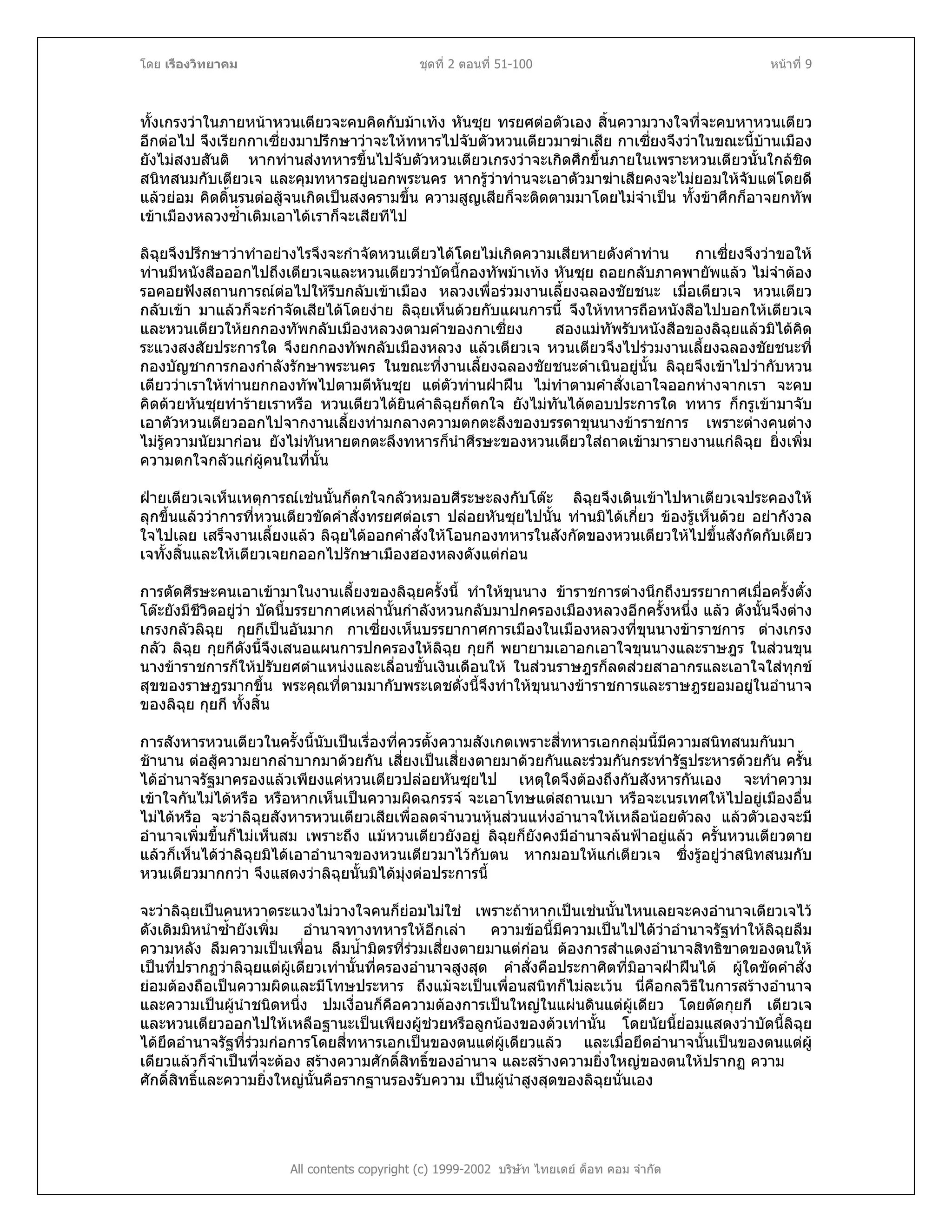 โดย เรืองวิทยาคม ชุดที่ 2 ตอนที่ 51-100 หนาที่ 9
ทั้งเกรงวาในภายหนาหวนเตียวจะคบคิดกับมาเทง หันซุย ทรยศตอตัวเอง สิ้นความวางใจที่จะคบหาหวนเตียว
อีกตอไป จึงเรียกกาเซี่ยงมาปรึกษาวาจะใหทหารไปจับตัวหวนเตียวมาฆาเสีย กาเซี่ยงจึงวาในขณะนี้บานเมือง
ยังไมสงบสันติ หากทานสงทหารขึ้นไปจับตัวหวนเตียวเกรงวาจะเกิดศึกขึ้นภายในเพราะหวนเตียวนั้นใกลชิด
สนิทสนมกับเตียวเจ และคุมทหารอยูนอกพระนคร หากรูวาทานจะเอาตัวมาฆาเสียคงจะไมยอมใหจับแตโดยดี
แลวยอม คิดดิ้นรนตอสูจนเกิดเปนสงครามขึ้น ความสูญเสียก็จะติดตามมาโดยไมจําเปน ทั้งขาศึกก็อาจยกทัพ
เขาเมืองหลวงซ้ําเติมเอาไดเราก็จะเสียทีไป
ลิฉุยจึงปรึกษาวาทําอยางไรจึงจะกําจัดหวนเตียวไดโดยไมเกิดความเสียหายดังคําทาน กาเซี่ยงจึงวาขอให
ทานมีหนังสือออกไปถึงเตียวเจและหวนเตียววาบัดนี้กองทัพมาเทง หันซุย ถอยกลับภาคพายัพแลว ไมจําตอง
รอคอยฟงสถานการณตอไปใหรีบกลับเขาเมือง หลวงเพื่อรวมงานเลี้ยงฉลองชัยชนะ เมื่อเตียวเจ หวนเตียว
กลับเขา มาแลวก็จะกําจัดเสียไดโดยงาย ลิฉุยเห็นดวยกับแผนการนี้ จึงใหทหารถือหนังสือไปบอกใหเตียวเจ
และหวนเตียวใหยกกองทัพกลับเมืองหลวงตามคําของกาเซี่ยง สองแมทัพรับหนังสือของลิฉุยแลวมิไดคิด
ระแวงสงสัยประการใด จึงยกกองทัพกลับเมืองหลวง แลวเตียวเจ หวนเตียวจึงไปรวมงานเลี้ยงฉลองชัยชนะที่
กองบัญชาการกองกําลังรักษาพระนคร ในขณะที่งานเลี้ยงฉลองชัยชนะดําเนินอยูนั้น ลิฉุยจึงเขาไปวากับหวน
เตียววาเราใหทานยกกองทัพไปตามตีหันซุย แตตัวทานฝาฝน ไมทําตามคําสั่งเอาใจออกหางจากเรา จะคบ
คิดดวยหันซุยทํารายเราหรือ หวนเตียวไดยินคําลิฉุยก็ตกใจ ยังไมทันไดตอบประการใด ทหาร ก็กรูเขามาจับ
เอาตัวหวนเตียวออกไปจากงานเลี้ยงทามกลางความตกตะลึงของบรรดาขุนนางขาราชการ เพราะตางคนตาง
ไมรูความนัยมากอน ยังไมทันหายตกตะลึงทหารก็นําศีรษะของหวนเตียวใสถาดเขามารายงานแกลิฉุย ยิ่งเพิ่ม
ความตกใจกลัวแกผูคนในที่นั้น
ฝายเตียวเจเห็นเหตุการณเชนนั้นก็ตกใจกลัวหมอบศีระษะลงกับโตะ ลิฉุยจึงเดินเขาไปหาเตียวเจประคองให
ลุกขึ้นแลววาการที่หวนเตียวขัดคําสั่งทรยศตอเรา ปลอยหันซุยไปนั้น ทานมิไดเกี่ยว ของรูเห็นดวย อยากังวล
ใจไปเลย เสร็จงานเลี้ยงแลว ลิฉุยไดออกคําสั่งใหโอนกองทหารในสังกัดของหวนเตียวใหไปขึ้นสังกัดกับเตียว
เจทั้งสิ้นและใหเตียวเจยกออกไปรักษาเมืองฮองหลงดังแตกอน
การตัดศีรษะคนเอาเขามาในงานเลี้ยงของลิฉุยครั้งนี้ ทําใหขุนนาง ขาราชการตางนึกถึงบรรยากาศเมื่อครั้งตั๋ง
โตะยังมีชีวิตอยูวา บัดนี้บรรยากาศเหลานั้นกําลังหวนกลับมาปกครองเมืองหลวงอีกครั้งหนึ่ง แลว ดังนั้นจึงตาง
เกรงกลัวลิฉุย กุยกีเปนอันมาก กาเซี่ยงเห็นบรรยากาศการเมืองในเมืองหลวงที่ขุนนางขาราชการ ตางเกรง
กลัว ลิฉุย กุยกีดังนี้จึงเสนอแผนการปกครองใหลิฉุย กุยกี พยายามเอาอกเอาใจขุนนางและราษฎร ในสวนขุน
นางขาราชการก็ใหปรับยศตําแหนงและเลื่อนขั้นเงินเดือนให ในสวนราษฎรก็ลดสวยสาอากรและเอาใจใสทุกข
สุขของราษฎรมากขึ้น พระคุณที่ตามมากับพระเดชดั่งนี้จึงทําใหขุนนางขาราชการและราษฎรยอมอยูในอํานาจ
ของลิฉุย กุยกี ทั้งสิ้น
การสังหารหวนเตียวในครั้งนี้นับเปนเรื่องที่ควรตั้งความสังเกตเพราะสี่ทหารเอกกลุมนี้มีความสนิทสนมกันมา
ชานาน ตอสูความยากลําบากมาดวยกัน เสี่ยงเปนเสี่ยงตายมาดวยกันและรวมกันกระทํารัฐประหารดวยกัน ครั้น
ไดอํานาจรัฐมาครองแลวเพียงแคหวนเตียวปลอยหันซุยไป เหตุใดจึงตองถึงกับสังหารกันเอง จะทําความ
เขาใจกันไมไดหรือ หรือหากเห็นเปนความผิดฉกรรจ จะเอาโทษแตสถานเบา หรือจะเนรเทศใหไปอยูเมืองอื่น
ไมไดหรือ จะวาลิฉุยสังหารหวนเตียวเสียเพื่อลดจํานวนหุนสวนแหงอํานาจใหเหลือนอยตัวลง แลวตัวเองจะมี
อํานาจเพิ่มขึ้นก็ไมเห็นสม เพราะถึง แมหวนเตียวยังอยู ลิฉุยก็ยังคงมีอํานาจลนฟาอยูแลว ครั้นหวนเตียวตาย
แลวก็เห็นไดวาลิฉุยมิไดเอาอํานาจของหวนเตียวมาไวกับตน หากมอบใหแกเตียวเจ ซึ่งรูอยูวาสนิทสนมกับ
หวนเตียวมากกวา จึงแสดงวาลิฉุยนั้นมิไดมุงตอประการนี้
จะวาลิฉุยเปนคนหวาดระแวงไมวางใจคนก็ยอมไมใช เพราะถาหากเปนเชนนั้นไหนเลยจะคงอํานาจเตียวเจไว
ดังเดิมมิหนําซ้ํายังเพิ่ม อํานาจทางทหารใหอีกเลา ความขอนี้มีความเปนไปไดวาอํานาจรัฐทําใหลิฉุยลืม
ความหลัง ลืมความเปนเพื่อน ลืมน้ํามิตรที่รวมเสี่ยงตายมาแตกอน ตองการสําแดงอํานาจสิทธิขาดของตนให
เปนที่ปรากฏวาลิฉุยแตผูเดียวเทานั้นที่ครองอํานาจสูงสุด คําสั่งคือประกาศิตที่มิอาจฝาฝนได ผูใดขัดคําสั่ง
ยอมตองถือเปนความผิดและมีโทษประหาร ถึงแมจะเปนเพื่อนสนิทก็ไมละเวน นี่คือกลวิธีในการสรางอํานาจ
และความเปนผูนําชนิดหนึ่ง ปมเงื่อนก็คือความตองการเปนใหญในแผนดินแตผูเดียว โดยตัดกุยกี เตียวเจ
และหวนเตียวออกไปใหเหลือฐานะเปนเพียงผูชวยหรือลูกนองของตวเทานั้น โดยนัยนี้ยอมแสดงวาบัดนี้ลิฉุย
ไดยึดอํานาจรัฐที่รวมกอการโดยสี่ทหารเอกเปนของตนแตผูเดียวแลว และเมื่อยึดอํานาจนั้นเปนของตนแตผู
เดียวแลวก็จําเปนที่จะตอง สรางความศักดิ์สิทธิ์ของอํานาจ และสรางความยิ่งใหญของตนใหปรากฏ ความ
ศักดิ์สิทธิ์และความยิ่งใหญนั้นคือรากฐานรองรับความ เปนผูนําสูงสุดของลิฉุยนั่นเอง
All contents copyright (c) 1999-2002 บริษัท ไทยเดย ด็อท คอม จํากัด
 
