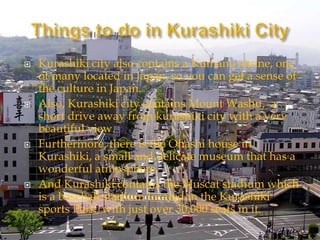  Kurashiki city also contains a Kumano shrine, one
of many located in Japan, so you can get a sense of
the culture in Japan.
 Also, Kurashiki city contains Mount Washu, a
short drive away from kurashiki city with a very
beautiful view.
 Furthermore, there is the Ohashi house in
Kurashiki, a small and delicate museum that has a
wonderful atmosphere.
 And Kurashiki contains the Muscat stadium which
is a baseball stadium located in the Kurashiki
sports Park, with just over 30,000 seats in it.
 