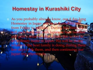 As you probably already know, our 4 day long
Homestay in Japan will be in Kurashiki city,
from Friday to Monday. During this time, we
will each hang out with Japanese host families
and gain a sense of what it feels like to live in
an ordinary home in Japan. We will be doing
whatever the host family is doing during these
few days with them, and then continuing our
Japan trip afterwards.
 
