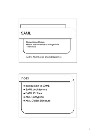 SAML

   Computación Ubicua.
   Máster Interuniversitario en Ingeniería
   Telemática




   Andrés Marín López amarin@it.uc3m.es




Index

  Introduction to SAML
  SAML Architecture
  SAML Profiles
  XML Encryption
  XML Digital Signature




                                             1
 