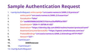 Sample Authentication Request
1. <samlp:AuthnRequest xmlns:samlp="urn:oasis:names:tc:SAML:2.0:protocol"
2. xmlns:saml="urn:oasis:names:tc:SAML:2.0:assertion"
3. ForceAuthn="false"
4. ID="aed405fd8862d2296721fcb1ea29aff8ff93e7097"
5. IssueInstant="2024-11-26T08:41:42Z"
6. Destination="https://identity.idp.com:8443/realms/master/protocol/saml"
7. AssertionConsumerServiceURL="https://sptest.iamshowcase.com/acs"
8. ProtocolBinding="urn:oasis:names:tc:SAML:2.0:bindings:HTTP-POST"
9. Version="2.0">
10. <saml:Issuer>
11. IAMShowcase
12. </saml:Issuer>
13.</samlp:AuthnRequest>
 