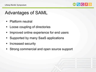 Advantages of SAML
• Platform neutral
• Loose coupling of directories
• Improved online experience for end users
• Supported by many SaaS applications
• Increased security
• Strong commercial and open source support