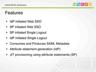 Features
• IdP initiated Web SSO
• SP initiated Web SSO
• SP initiated Single Logout
• IdP initiated Single Logout
• Consumes and Produces SAML Metadata
• Attribute statement generation (IdP)
• JIT provisioning using attribute statements (SP)