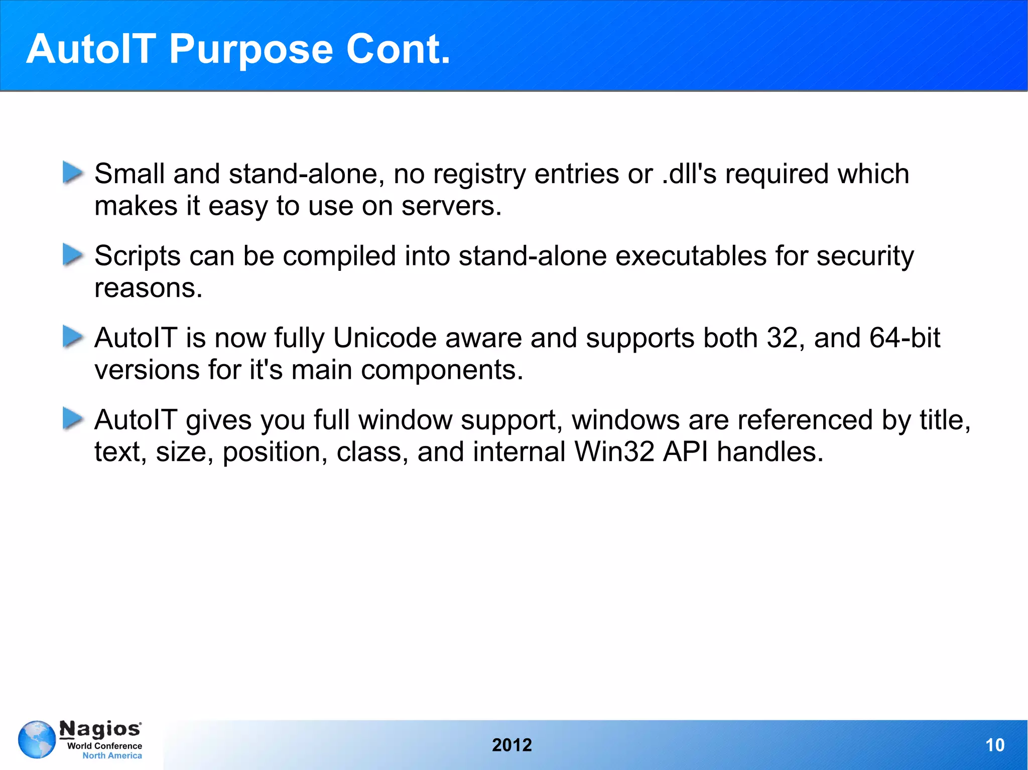AutoIT Purpose Cont.

   Small and stand-alone, no registry entries or .dll's required which
   makes it easy to use on servers.
   Scripts can be compiled into stand-alone executables for security
   reasons.
   AutoIT is now fully Unicode aware and supports both 32, and 64-bit
   versions for it's main components.
   AutoIT gives you full window support, windows are referenced by title,
   text, size, position, class, and internal Win32 API handles.




                                   2012                                     10
 