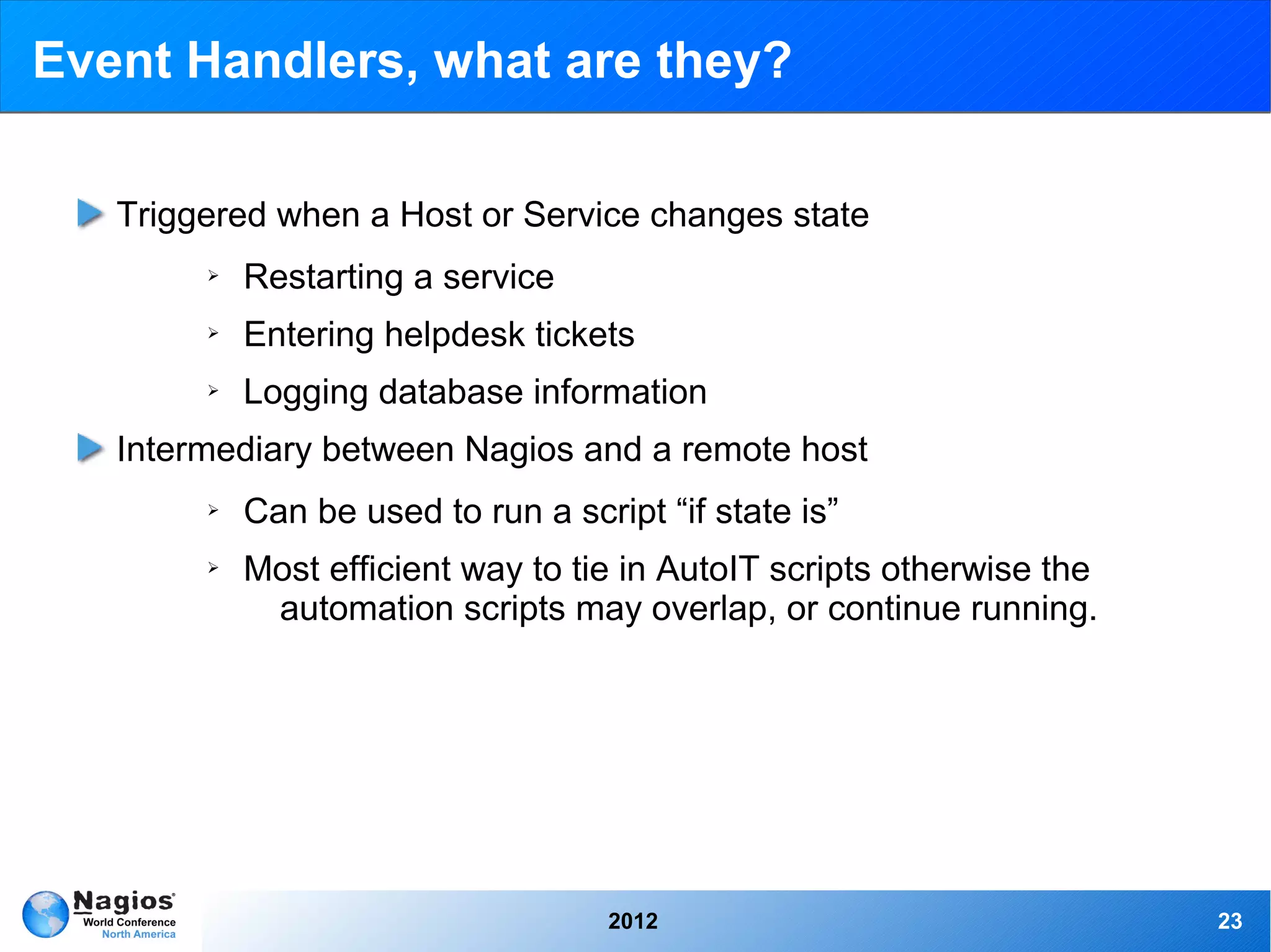 Event Handlers, what are they?

   Triggered when a Host or Service changes state
        ➢   Restarting a service
        ➢   Entering helpdesk tickets
        ➢   Logging database information
   Intermediary between Nagios and a remote host
        ➢   Can be used to run a script “if state is”
        ➢   Most efficient way to tie in AutoIT scripts otherwise the
             automation scripts may overlap, or continue running.




                                     2012                               23
 
