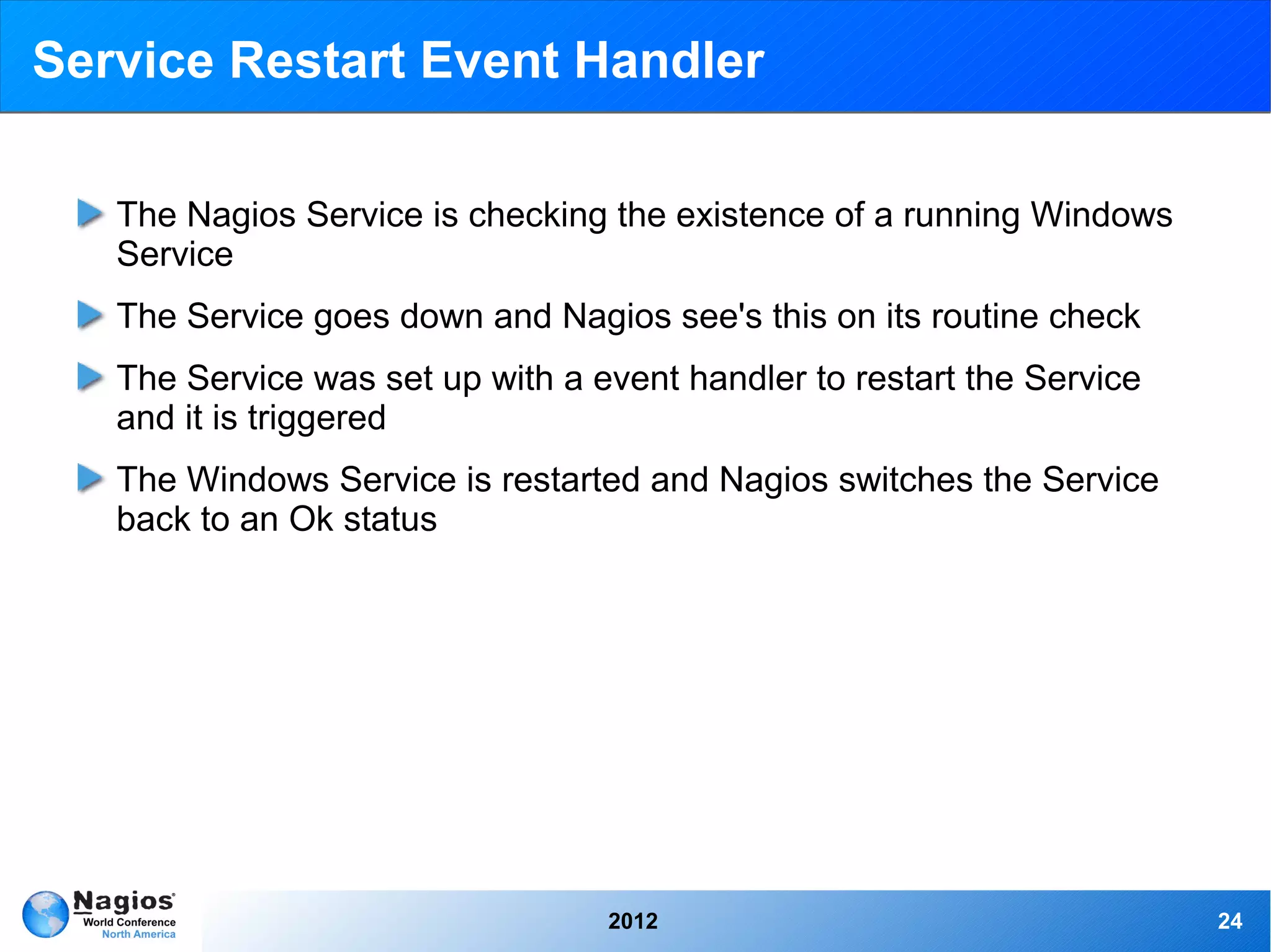 Service Restart Event Handler

   The Nagios Service is checking the existence of a running Windows
   Service
   The Service goes down and Nagios see's this on its routine check
   The Service was set up with a event handler to restart the Service
   and it is triggered
   The Windows Service is restarted and Nagios switches the Service
   back to an Ok status




                                  2012                                  24
 