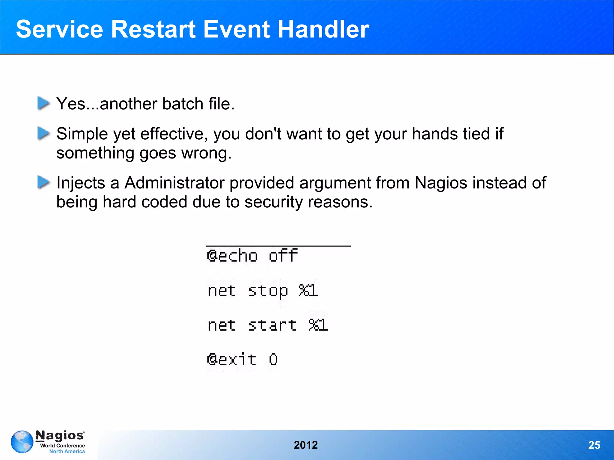 Service Restart Event Handler

   Yes...another batch file.
   Simple yet effective, you don't want to get your hands tied if
   something goes wrong.
   Injects a Administrator provided argument from Nagios instead of
   being hard coded due to security reasons.




                                   2012                               25
 