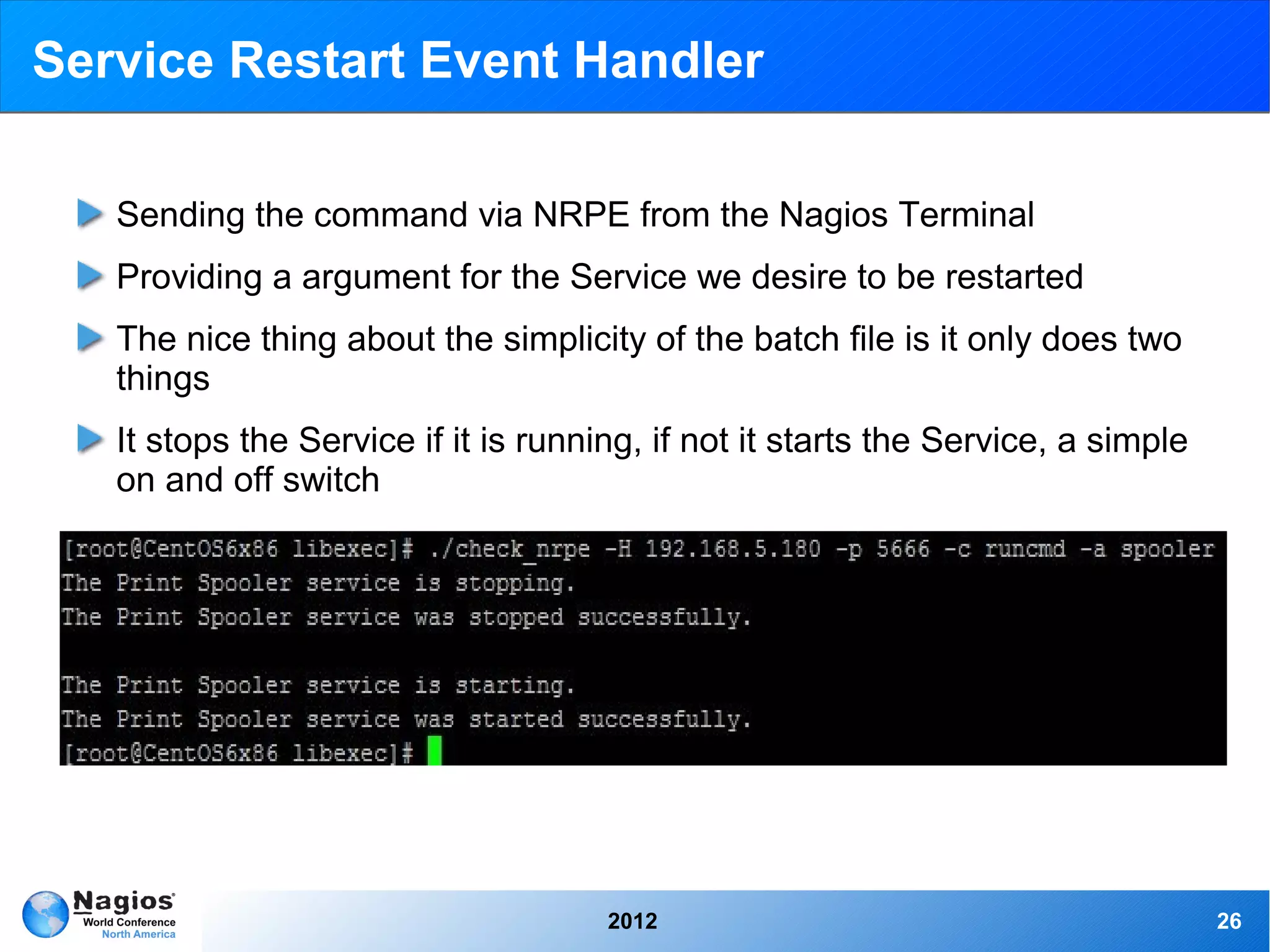 Service Restart Event Handler

   Sending the command via NRPE from the Nagios Terminal
   Providing a argument for the Service we desire to be restarted
   The nice thing about the simplicity of the batch file is it only does two
   things
   It stops the Service if it is running, if not it starts the Service, a simple
   on and off switch




                                      2012                                         26
 