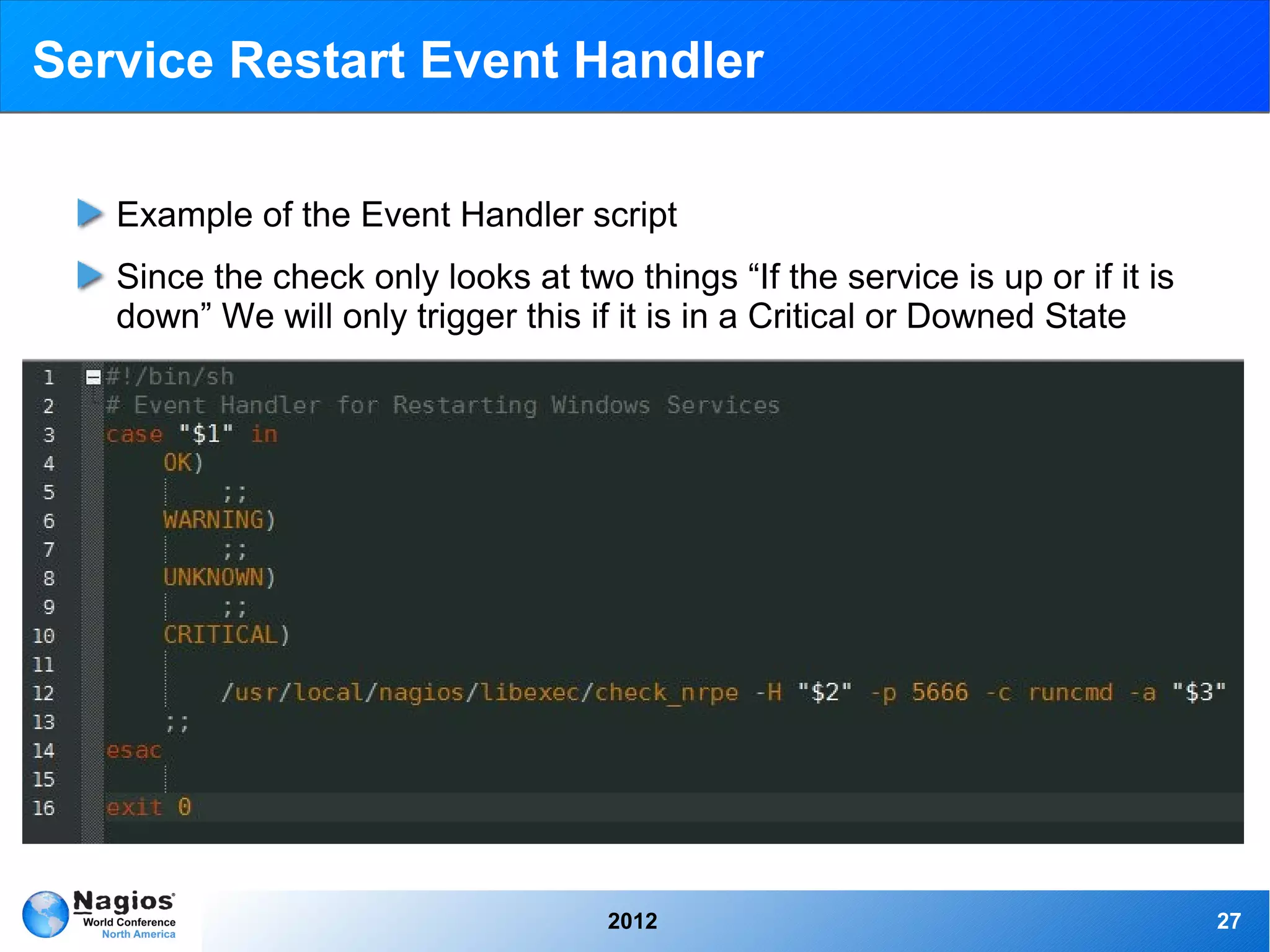 Service Restart Event Handler

   Example of the Event Handler script
   Since the check only looks at two things “If the service is up or if it is
   down” We will only trigger this if it is in a Critical or Downed State




                                     2012                                       27
 