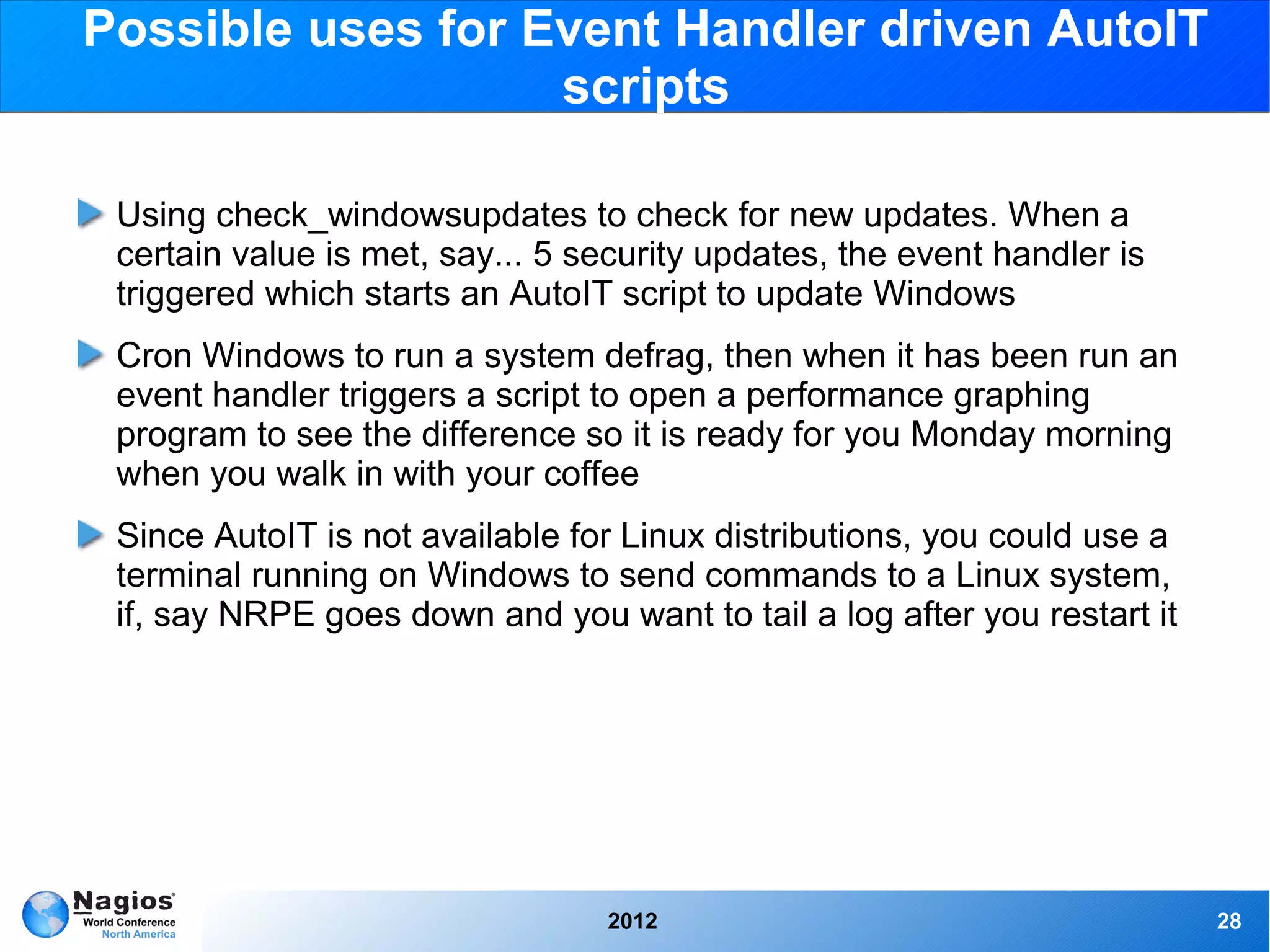 Possible uses for Event Handler driven AutoIT
                   scripts

 Using check_windowsupdates to check for new updates. When a
 certain value is met, say... 5 security updates, the event handler is
 triggered which starts an AutoIT script to update Windows
 Cron Windows to run a system defrag, then when it has been run an
 event handler triggers a script to open a performance graphing
 program to see the difference so it is ready for you Monday morning
 when you walk in with your coffee
 Since AutoIT is not available for Linux distributions, you could use a
 terminal running on Windows to send commands to a Linux system,
 if, say NRPE goes down and you want to tail a log after you restart it




                                 2012                                     28
 