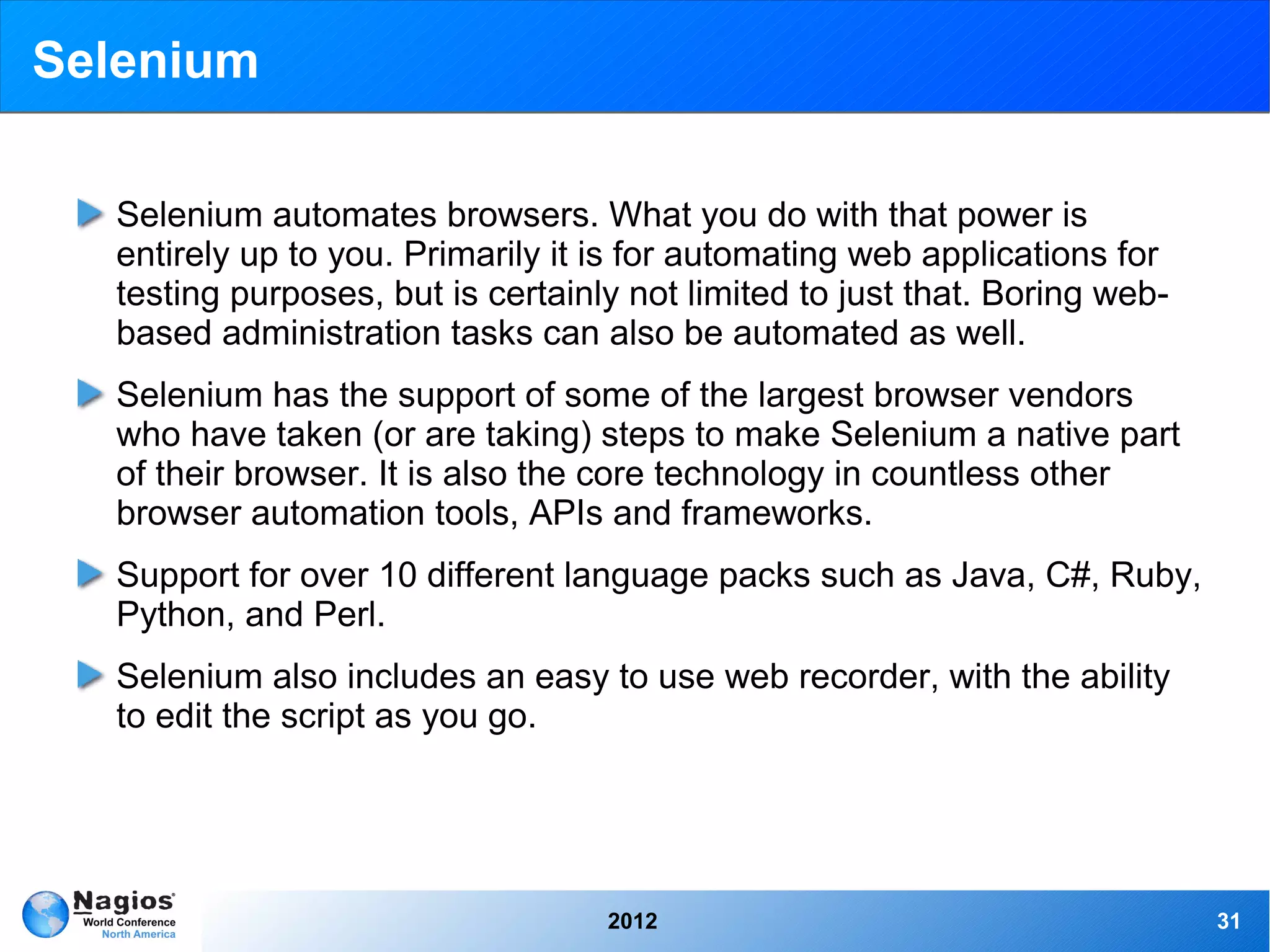 Selenium

  Selenium automates browsers. What you do with that power is
  entirely up to you. Primarily it is for automating web applications for
  testing purposes, but is certainly not limited to just that. Boring web-
  based administration tasks can also be automated as well.
  Selenium has the support of some of the largest browser vendors
  who have taken (or are taking) steps to make Selenium a native part
  of their browser. It is also the core technology in countless other
  browser automation tools, APIs and frameworks.
  Support for over 10 different language packs such as Java, C#, Ruby,
  Python, and Perl.
  Selenium also includes an easy to use web recorder, with the ability
  to edit the script as you go.




                                   2012                                      31
 