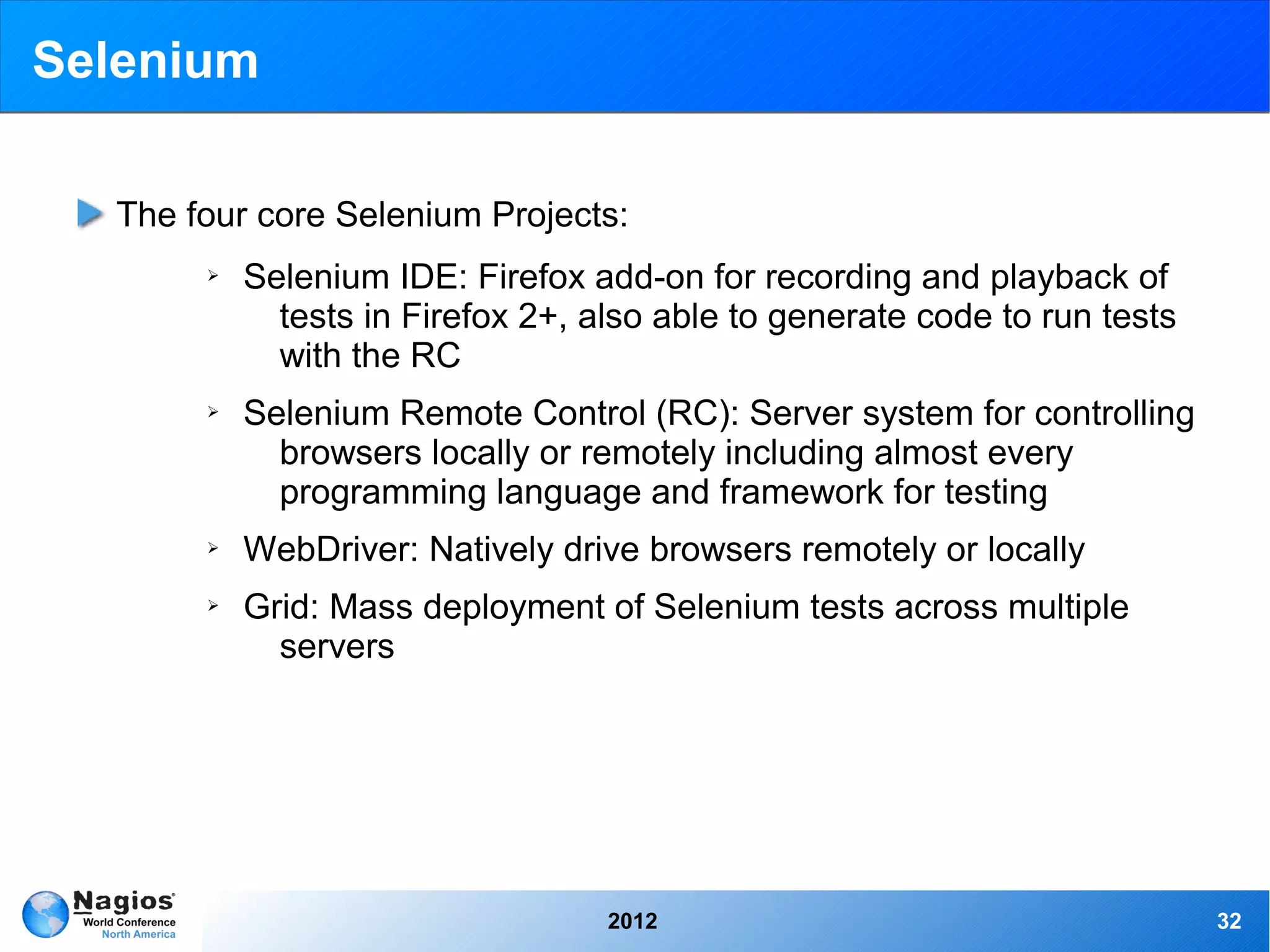 Selenium

  The four core Selenium Projects:
       ➢   Selenium IDE: Firefox add-on for recording and playback of
             tests in Firefox 2+, also able to generate code to run tests
             with the RC
       ➢   Selenium Remote Control (RC): Server system for controlling
             browsers locally or remotely including almost every
             programming language and framework for testing
       ➢   WebDriver: Natively drive browsers remotely or locally
       ➢   Grid: Mass deployment of Selenium tests across multiple
             servers




                                   2012                                     32
 