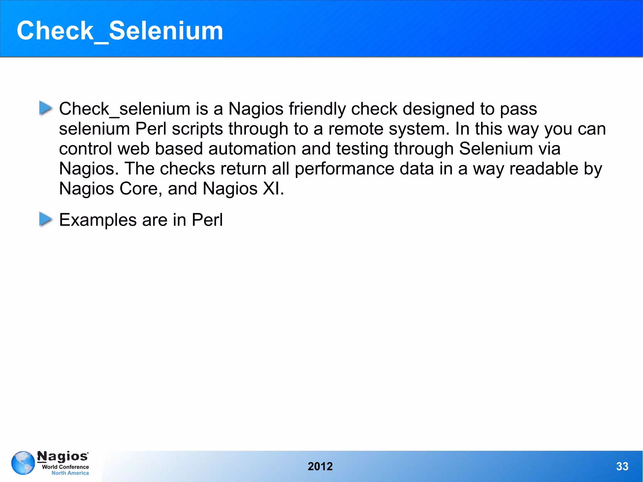 Check_Selenium

  Check_selenium is a Nagios friendly check designed to pass
  selenium Perl scripts through to a remote system. In this way you can
  control web based automation and testing through Selenium via
  Nagios. The checks return all performance data in a way readable by
  Nagios Core, and Nagios XI.
  Examples are in Perl




                                 2012                                     33
 