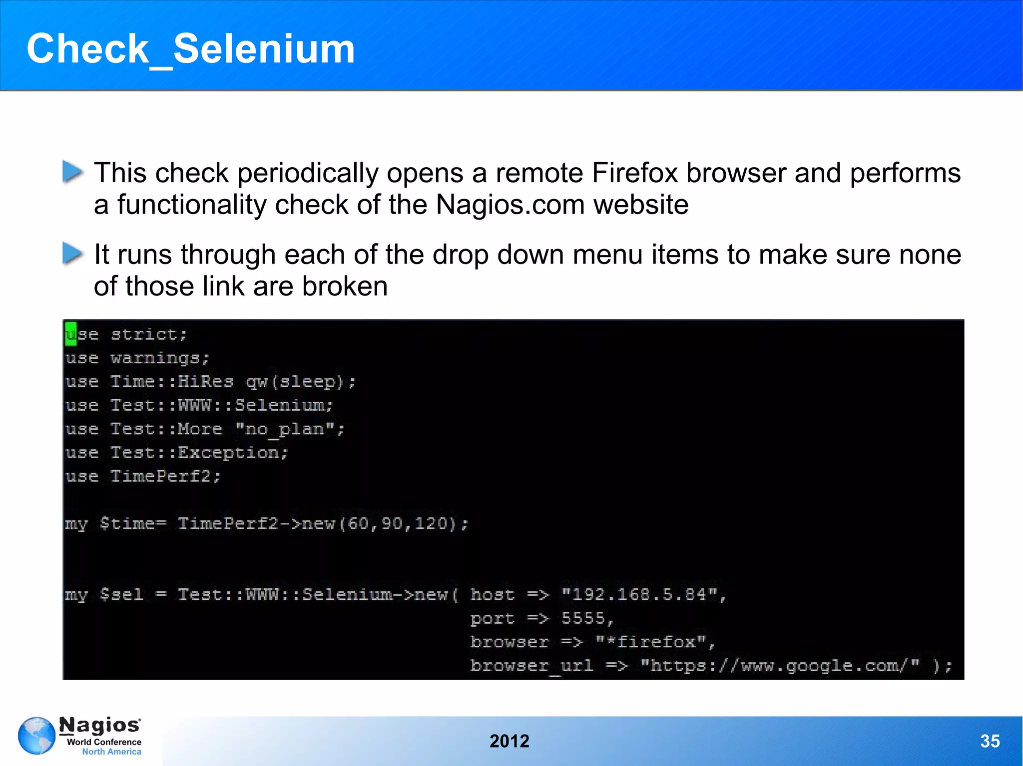 Check_Selenium

  This check periodically opens a remote Firefox browser and performs
  a functionality check of the Nagios.com website
  It runs through each of the drop down menu items to make sure none
  of those link are broken




                                2012                                    35
 