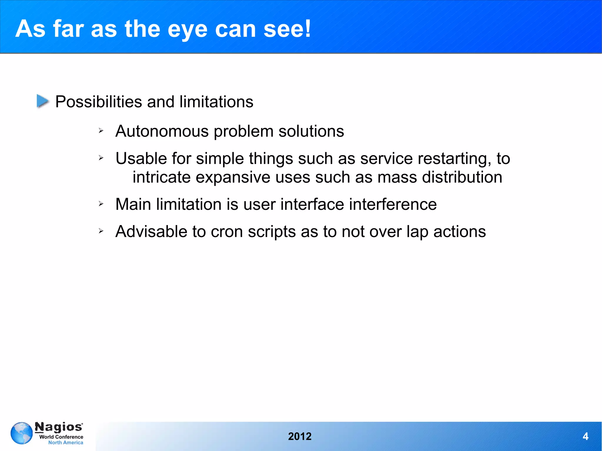 As far as the eye can see!

   Possibilities and limitations
         ➢   Autonomous problem solutions
         ➢   Usable for simple things such as service restarting, to
               intricate expansive uses such as mass distribution
         ➢   Main limitation is user interface interference
         ➢   Advisable to cron scripts as to not over lap actions




                                     2012                              4
 
