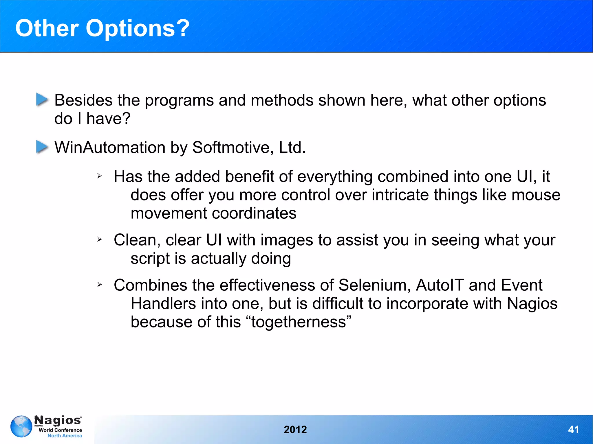 Other Options?

   Besides the programs and methods shown here, what other options
   do I have?
   WinAutomation by Softmotive, Ltd.
        ➢   Has the added benefit of everything combined into one UI, it
              does offer you more control over intricate things like mouse
              movement coordinates
        ➢   Clean, clear UI with images to assist you in seeing what your
              script is actually doing
        ➢   Combines the effectiveness of Selenium, AutoIT and Event
              Handlers into one, but is difficult to incorporate with Nagios
              because of this “togetherness”




                                    2012                                       41
 