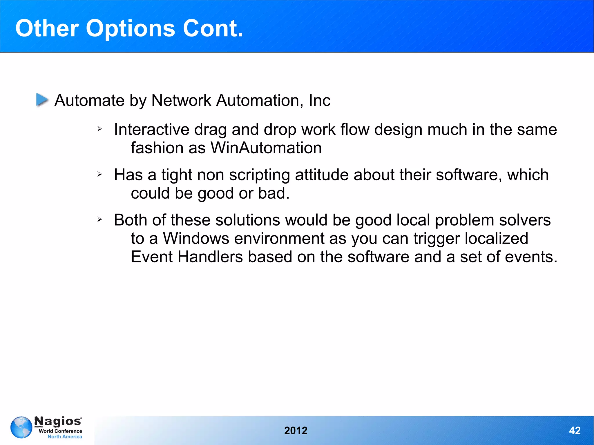 Other Options Cont.

   Automate by Network Automation, Inc
        ➢   Interactive drag and drop work flow design much in the same
               fashion as WinAutomation
        ➢   Has a tight non scripting attitude about their software, which
              could be good or bad.
        ➢   Both of these solutions would be good local problem solvers
              to a Windows environment as you can trigger localized
              Event Handlers based on the software and a set of events.




                                    2012                                     42
 