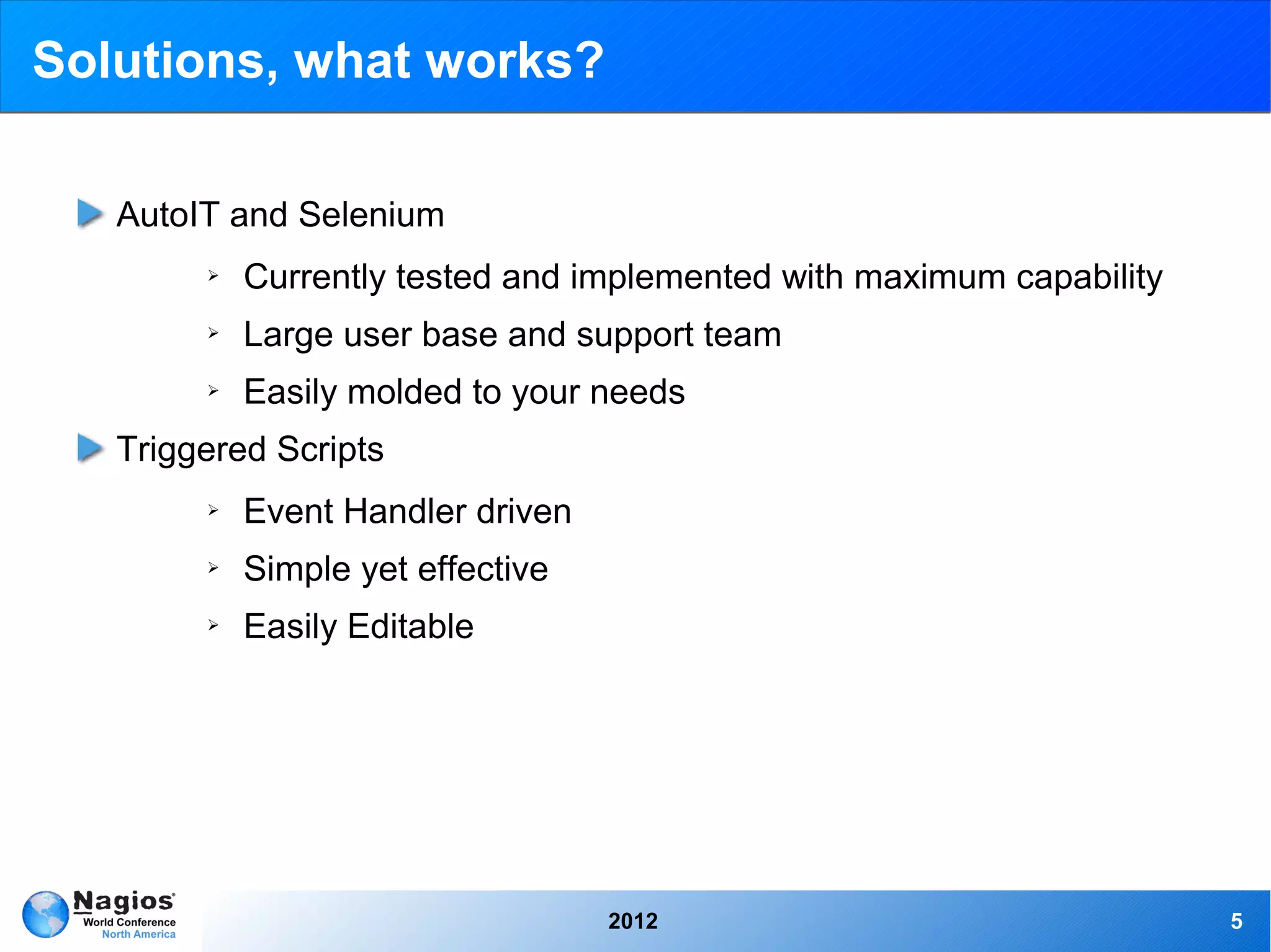 Solutions, what works?

   AutoIT and Selenium
        ➢   Currently tested and implemented with maximum capability
        ➢   Large user base and support team
        ➢   Easily molded to your needs
   Triggered Scripts
        ➢   Event Handler driven
        ➢   Simple yet effective
        ➢   Easily Editable




                                   2012                                5
 