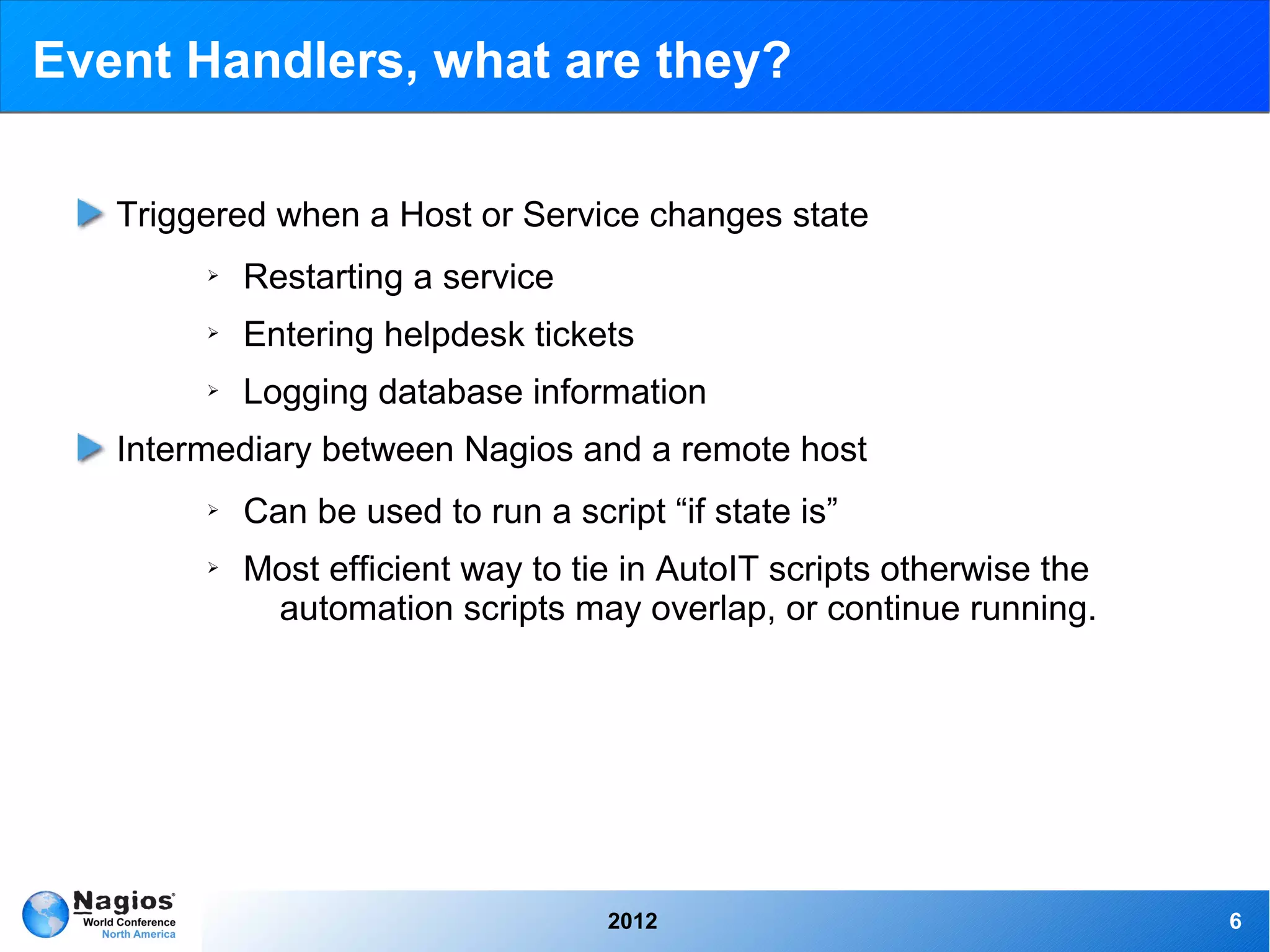Event Handlers, what are they?

   Triggered when a Host or Service changes state
        ➢   Restarting a service
        ➢   Entering helpdesk tickets
        ➢   Logging database information
   Intermediary between Nagios and a remote host
        ➢   Can be used to run a script “if state is”
        ➢   Most efficient way to tie in AutoIT scripts otherwise the
             automation scripts may overlap, or continue running.




                                     2012                               6
 