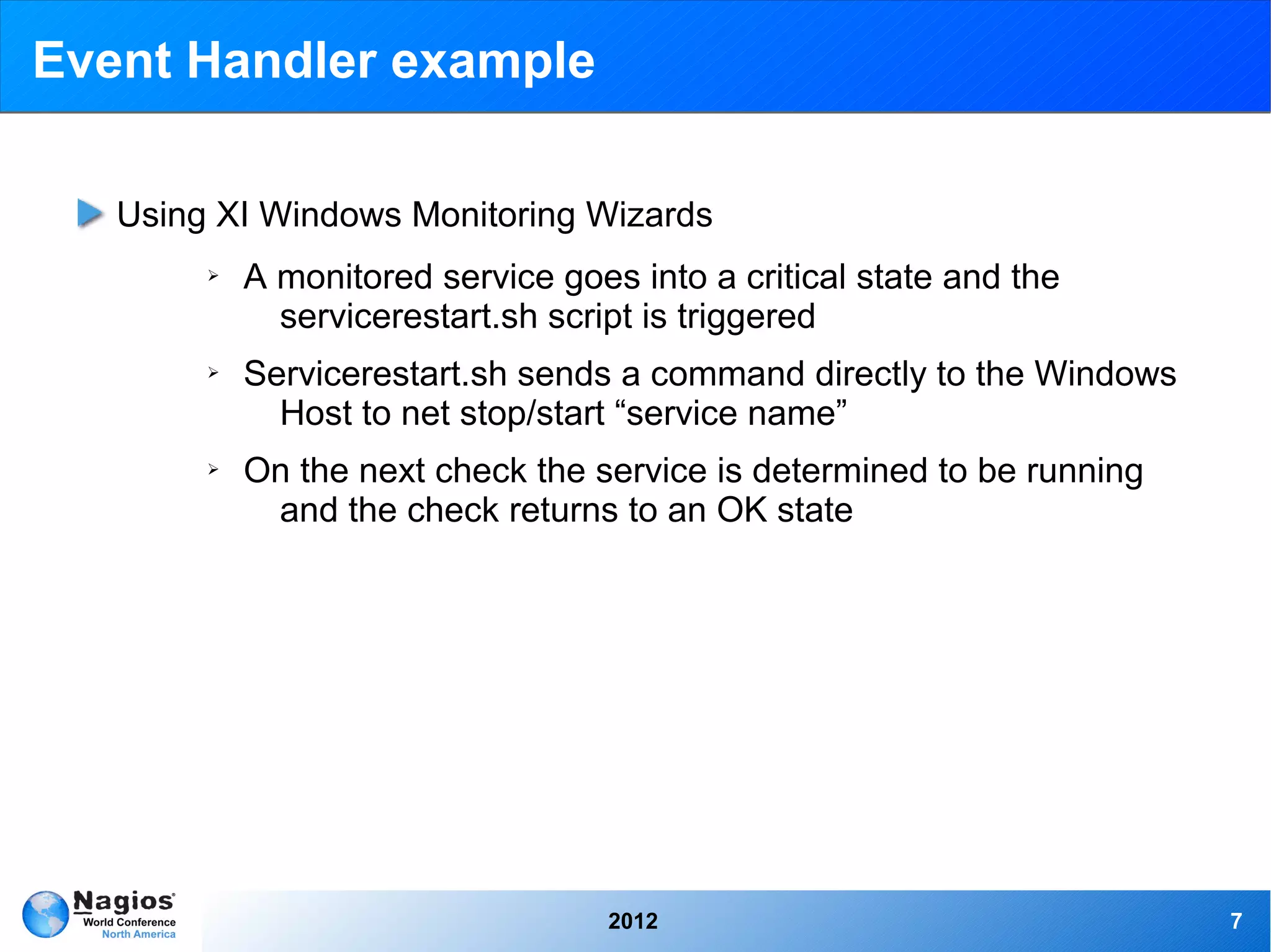 Event Handler example

   Using XI Windows Monitoring Wizards
        ➢   A monitored service goes into a critical state and the
              servicerestart.sh script is triggered
        ➢   Servicerestart.sh sends a command directly to the Windows
              Host to net stop/start “service name”
        ➢   On the next check the service is determined to be running
             and the check returns to an OK state




                                    2012                                7
 