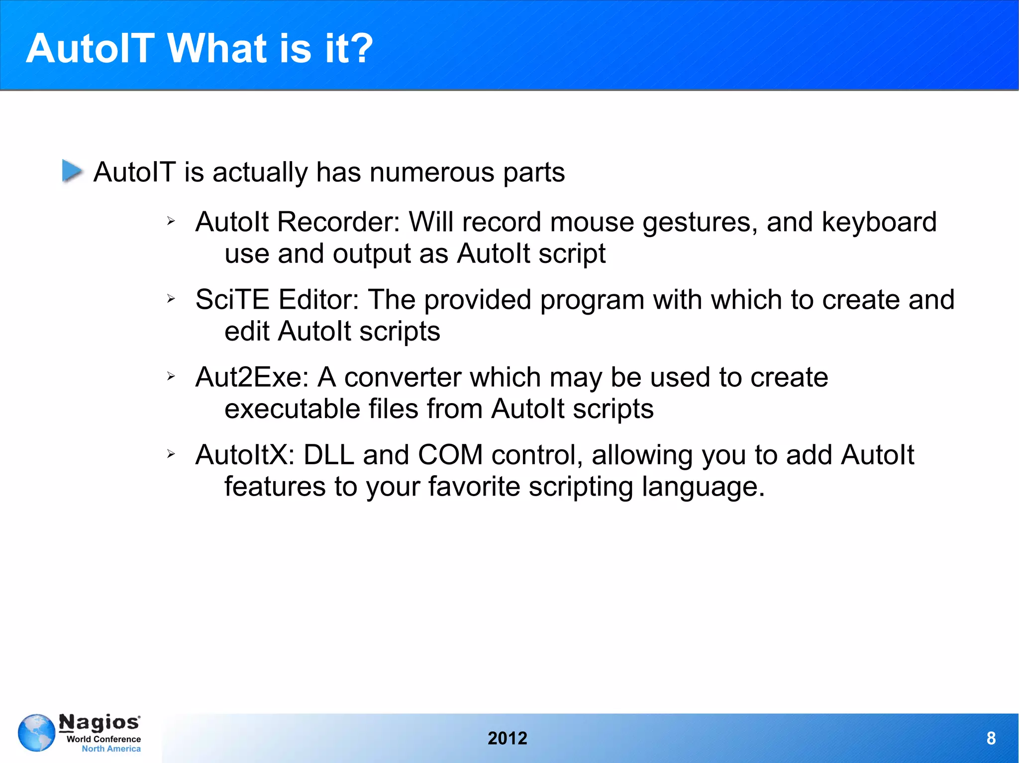 AutoIT What is it?

   AutoIT is actually has numerous parts
        ➢   AutoIt Recorder: Will record mouse gestures, and keyboard
              use and output as AutoIt script
        ➢   SciTE Editor: The provided program with which to create and
              edit AutoIt scripts
        ➢   Aut2Exe: A converter which may be used to create
              executable files from AutoIt scripts
        ➢   AutoItX: DLL and COM control, allowing you to add AutoIt
              features to your favorite scripting language.




                                  2012                                    8
 