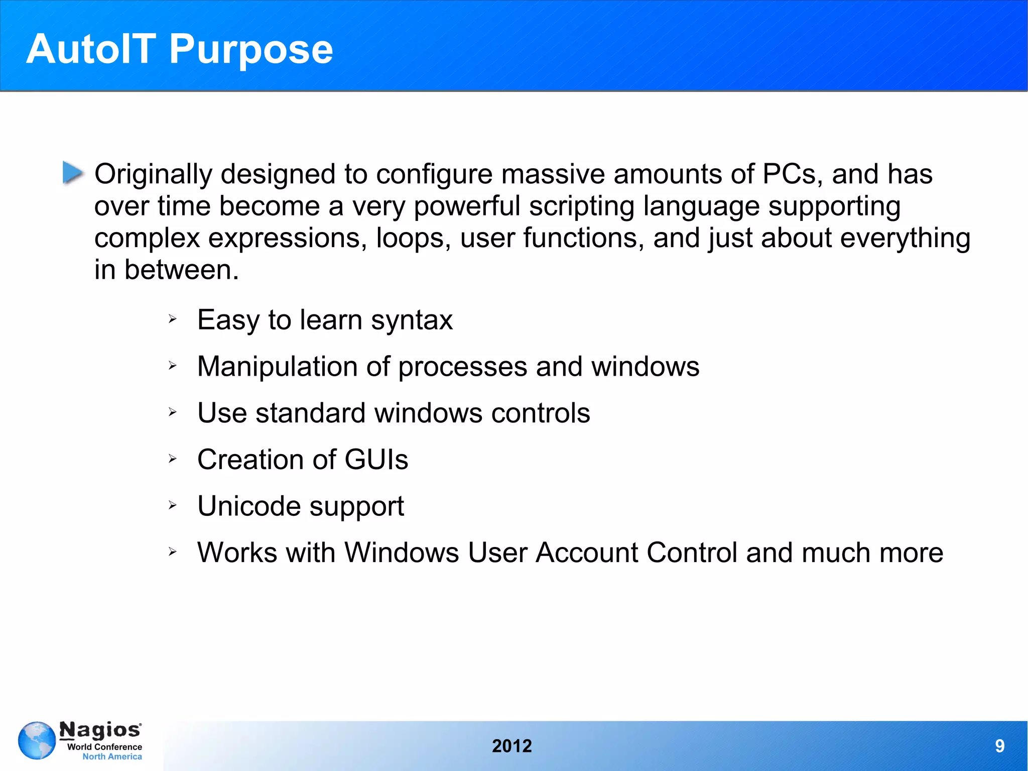 AutoIT Purpose

   Originally designed to configure massive amounts of PCs, and has
   over time become a very powerful scripting language supporting
   complex expressions, loops, user functions, and just about everything
   in between.
        ➢   Easy to learn syntax
        ➢   Manipulation of processes and windows
        ➢   Use standard windows controls
        ➢   Creation of GUIs
        ➢   Unicode support
        ➢   Works with Windows User Account Control and much more




                                   2012                                    9
 