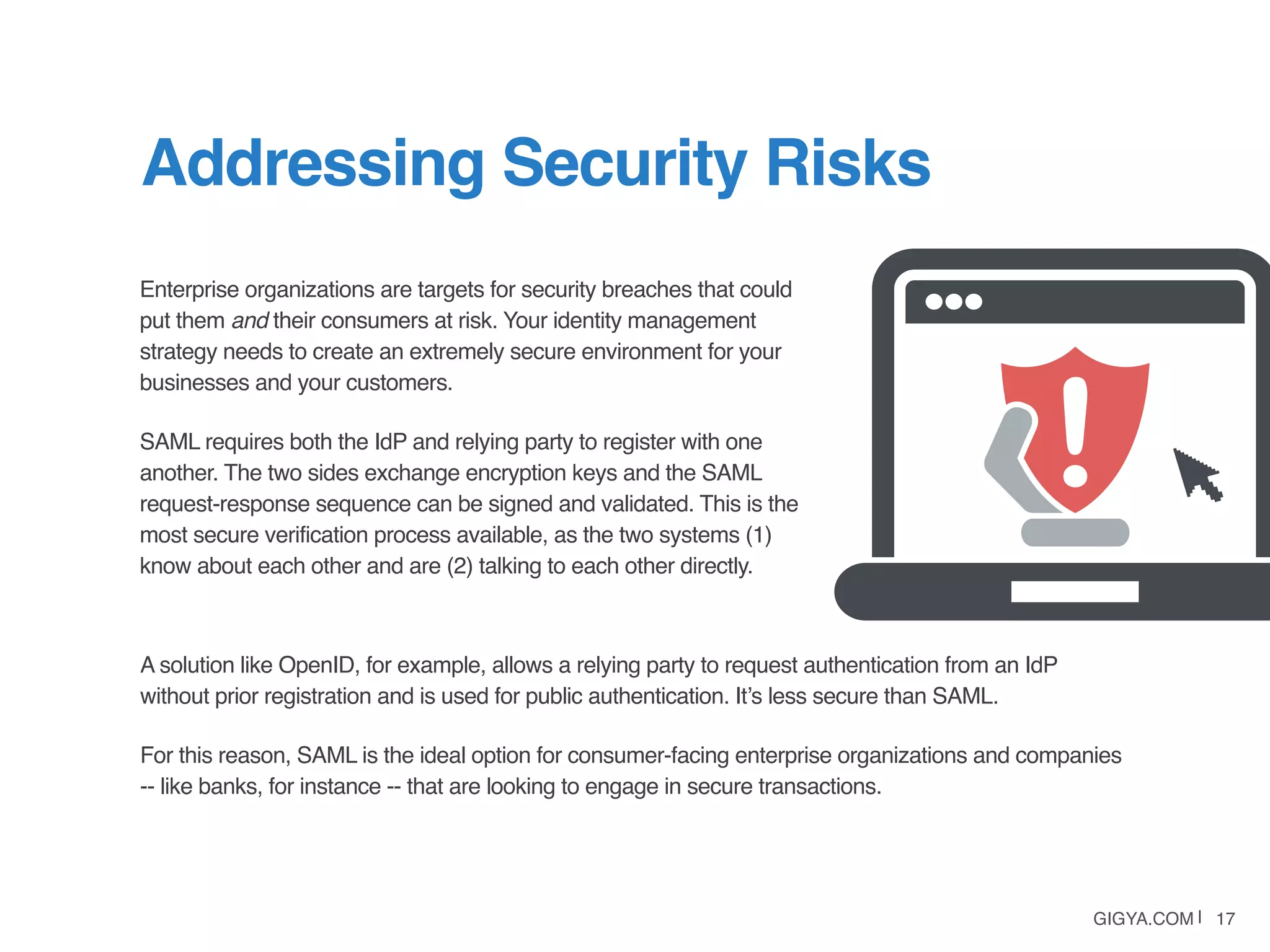 GIGYA.COM | 17
Enterprise organizations are targets for security breaches that could
put them and their consumers at risk. Your identity management
strategy needs to create an extremely secure environment for your
businesses and your customers.
SAML requires both the IdP and relying party to register with one
another. The two sides exchange encryption keys and the SAML
request-response sequence can be signed and validated. This is the
most secure verification process available, as the two systems (1)
know about each other and are (2) talking to each other directly.
Addressing Security Risks
A solution like OpenID, for example, allows a relying party to request authentication from an IdP
without prior registration and is used for public authentication. It’s less secure than SAML.
For this reason, SAML is the ideal option for consumer-facing enterprise organizations and companies
-- like banks, for instance -- that are looking to engage in secure transactions.
 