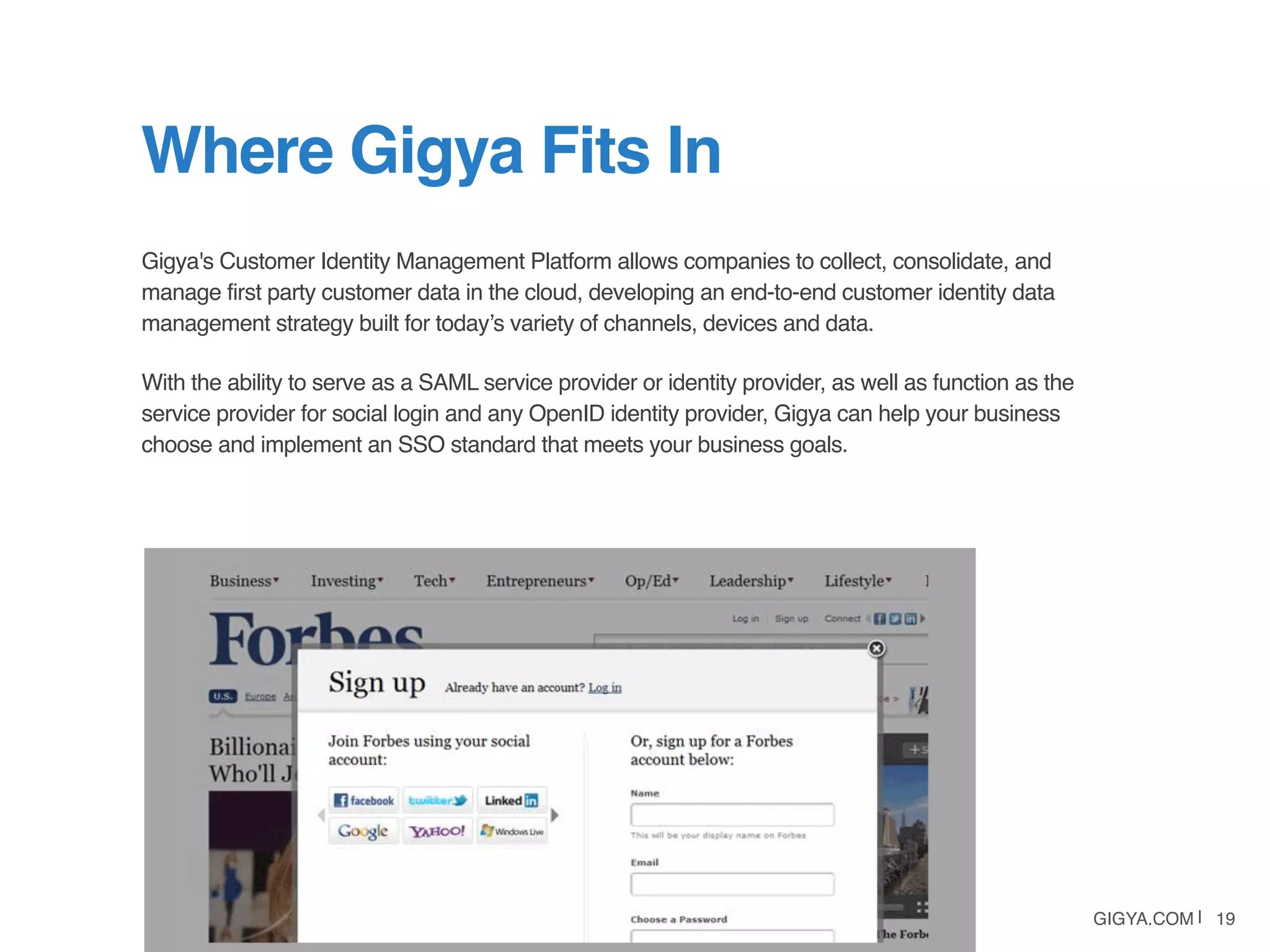 GIGYA.COM | 19
Gigya's Customer Identity Management Platform allows companies to collect, consolidate, and
manage first party customer data in the cloud, developing an end-to-end customer identity data
management strategy built for today’s variety of channels, devices and data.
With the ability to serve as a SAML service provider or identity provider, as well as function as the
service provider for social login and any OpenID identity provider, Gigya can help your business
choose and implement an SSO standard that meets your business goals.
Where Gigya Fits In
 