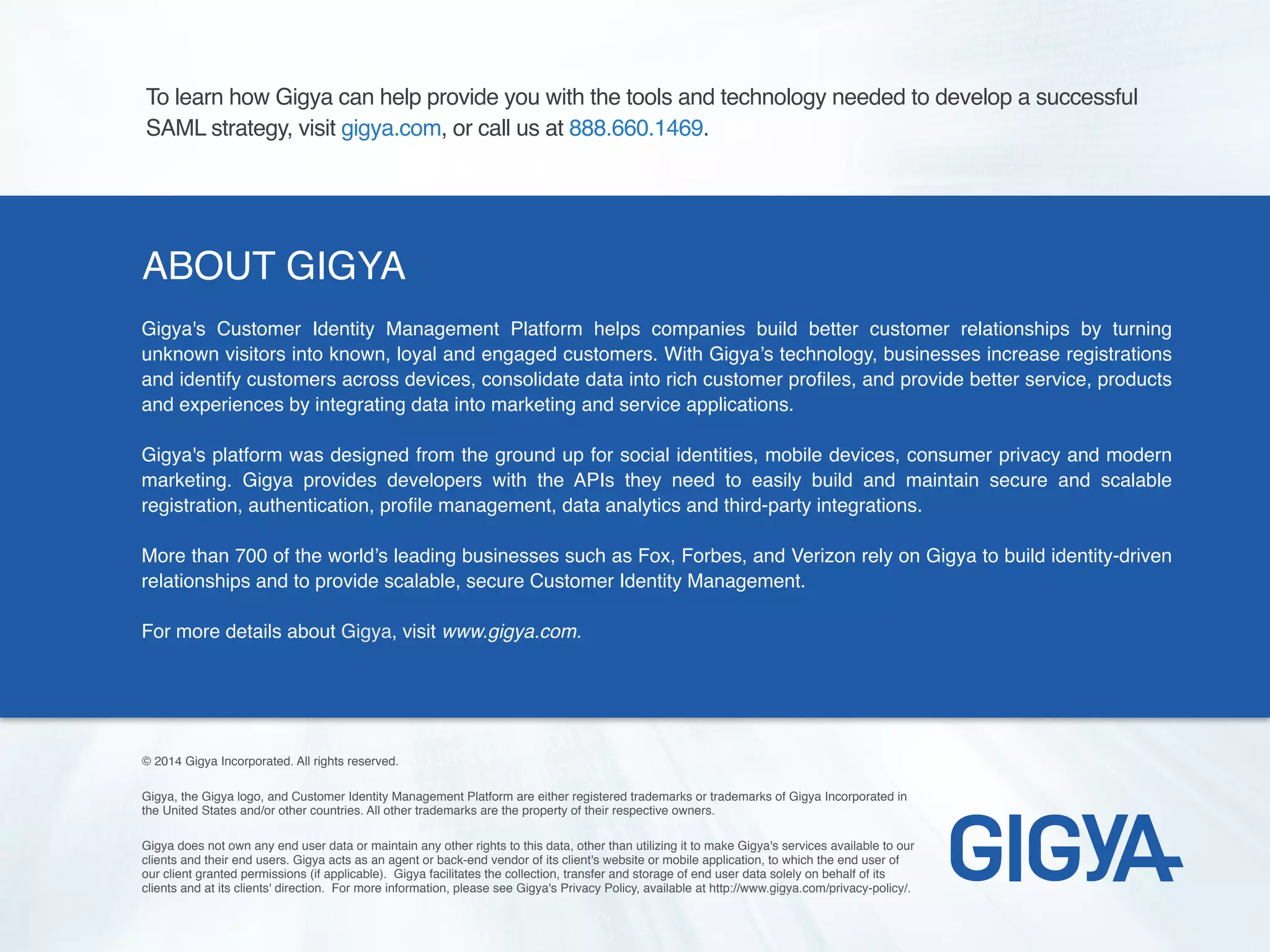 ABOUT GIGYA
Gigya's Customer Identity Management Platform helps companies build better customer relationships by turning
unknown visitors into known, loyal and engaged customers. With Gigya’s technology, businesses increase registrations
and identify customers across devices, consolidate data into rich customer profiles, and provide better service, products
and experiences by integrating data into marketing and service applications.
Gigya's platform was designed from the ground up for social identities, mobile devices, consumer privacy and modern
marketing. Gigya provides developers with the APIs they need to easily build and maintain secure and scalable
registration, authentication, profile management, data analytics and third-party integrations.
More than 700 of the world’s leading businesses such as Fox, Forbes, and Verizon rely on Gigya to build identity-driven
relationships and to provide scalable, secure Customer Identity Management.
For more details about Gigya, visit www.gigya.com.
© 2014 Gigya Incorporated. All rights reserved.
Gigya, the Gigya logo, and Customer Identity Management Platform are either registered trademarks or trademarks of Gigya Incorporated in
the United States and/or other countries. All other trademarks are the property of their respective owners.
Gigya does not own any end user data or maintain any other rights to this data, other than utilizing it to make Gigya's services available to our
clients and their end users. Gigya acts as an agent or back-end vendor of its client's website or mobile application, to which the end user of
our client granted permissions (if applicable). Gigya facilitates the collection, transfer and storage of end user data solely on behalf of its
clients and at its clients' direction. For more information, please see Gigya's Privacy Policy, available at http://www.gigya.com/privacy-policy/.
To learn how Gigya can help provide you with the tools and technology needed to develop a successful
SAML strategy, visit gigya.com, or call us at 888.660.1469.
 