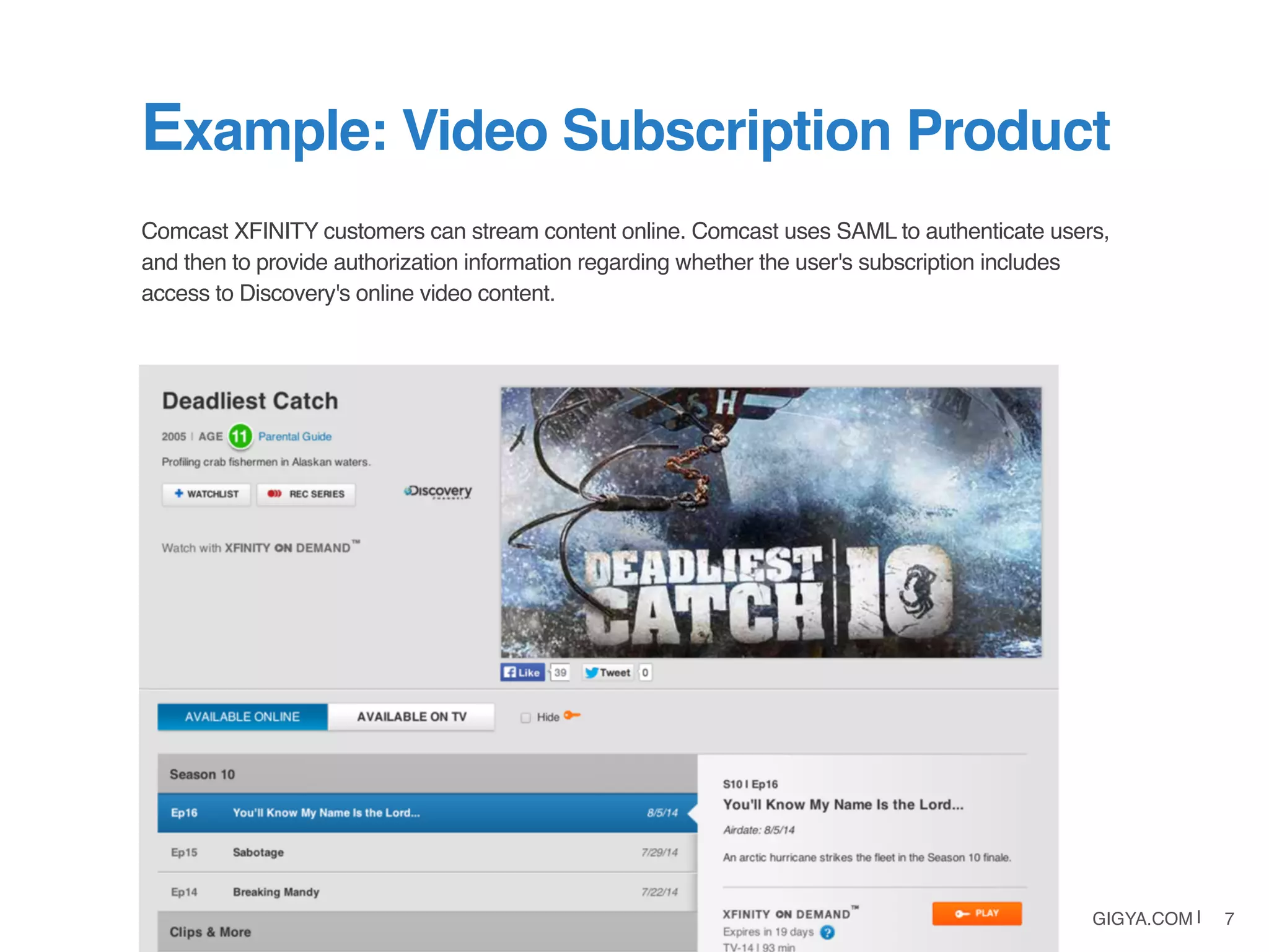 GIGYA.COM | 7
Comcast XFINITY customers can stream content online. Comcast uses SAML to authenticate users,
and then to provide authorization information regarding whether the user's subscription includes
access to Discovery's online video content.
Example: Video Subscription Product
 
