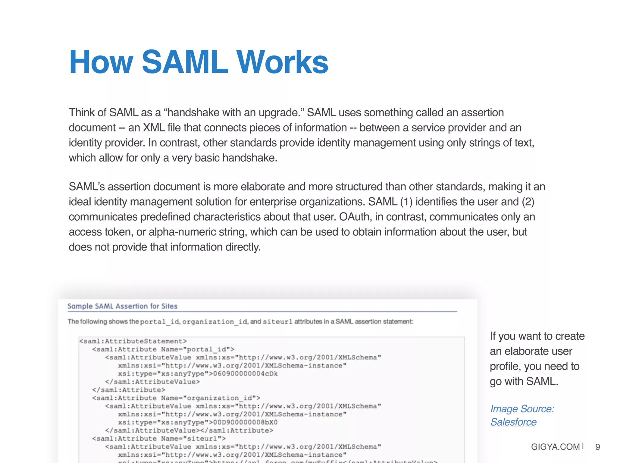 GIGYA.COM | 9
Think of SAML as a “handshake with an upgrade.” SAML uses something called an assertion
document -- an XML file that connects pieces of information -- between a service provider and an
identity provider. In contrast, other standards provide identity management using only strings of text,
which allow for only a very basic handshake.
SAML’s assertion document is more elaborate and more structured than other standards, making it an
ideal identity management solution for enterprise organizations. SAML (1) identifies the user and (2)
communicates predefined characteristics about that user. OAuth, in contrast, communicates only an
access token, or alpha-numeric string, which can be used to obtain information about the user, but
does not provide that information directly.
How SAML Works
If you want to create
an elaborate user
profile, you need to
go with SAML.
Image Source:
Salesforce
 