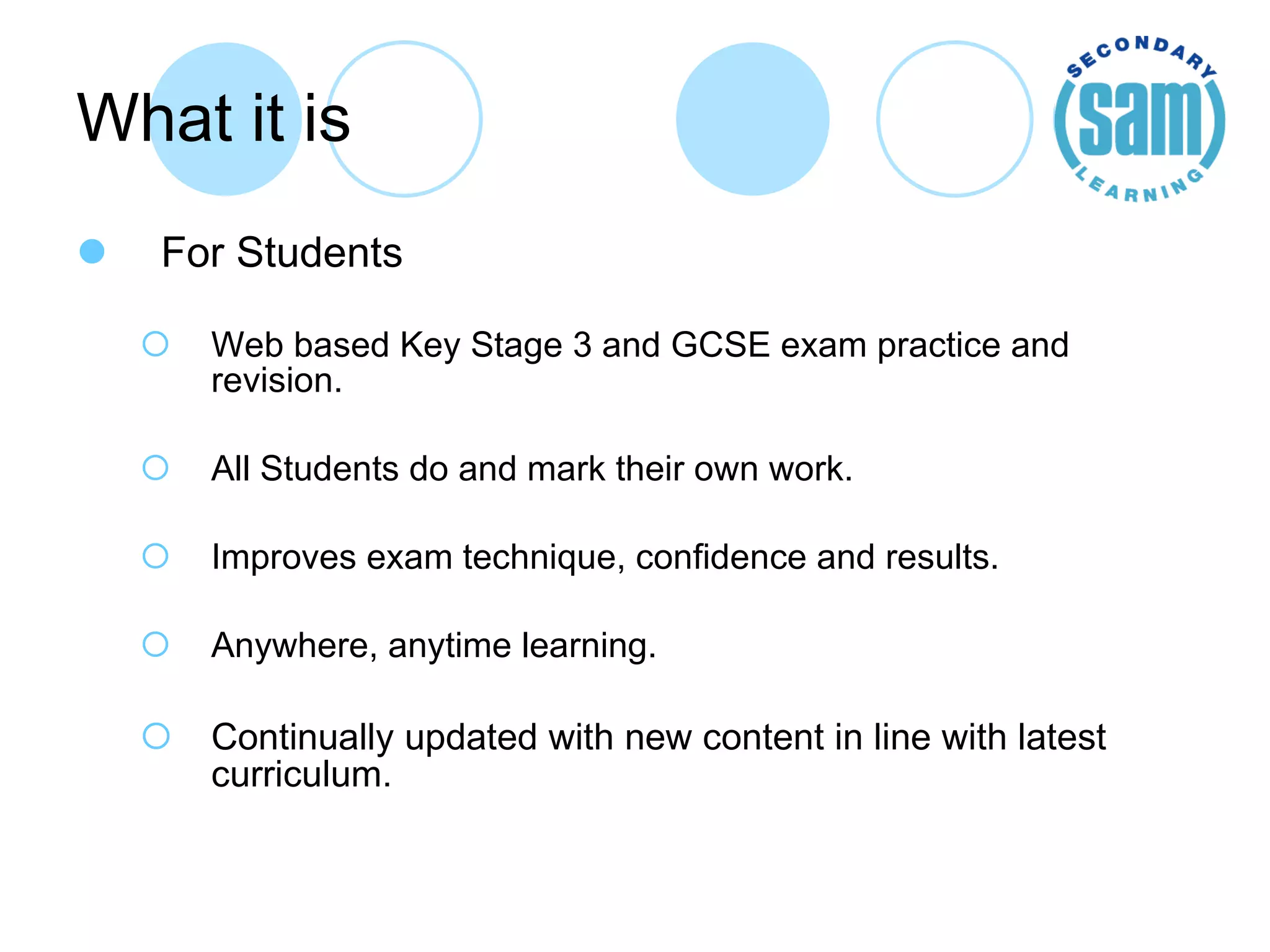 What it is For Students Web based Key Stage 3 and GCSE exam practice and revision. All Students do and mark their own work. Improves exam technique, confidence and results. Anywhere, anytime learning. Continually updated with new content in line with latest curriculum. 