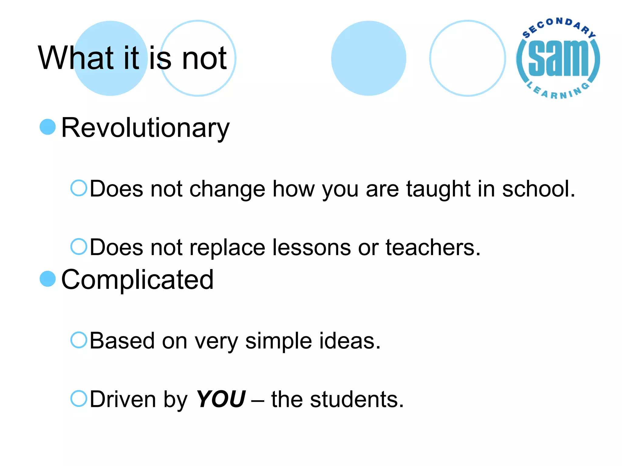 What it is not Revolutionary Does not change how you are taught in school. Does not replace lessons or teachers. Complicated Based on very simple ideas. Driven by  YOU  – the students. 