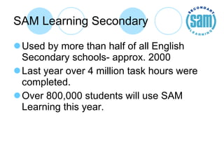 SAM Learning Secondary Used by more than half of all English Secondary schools- approx. 2000 Last year over 4 million task hours were completed. Over 800,000 students will use SAM Learning this year. 