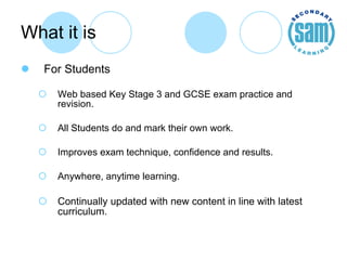 What it is For Students Web based Key Stage 3 and GCSE exam practice and revision. All Students do and mark their own work. Improves exam technique, confidence and results. Anywhere, anytime learning. Continually updated with new content in line with latest curriculum. 