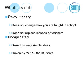What it is not Revolutionary Does not change how you are taught in school. Does not replace lessons or teachers. Complicated Based on very simple ideas. Driven by  YOU  – the students. 