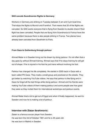 SAS cancels Scandinavian flights to Germany
Workers in Germany are striking on Tuesday between 5 am and 5 pm local time.
That stops the flights to Munich and Frankfurt. That means that 26 of the flights are
canceled. So SAS wants everyone that is flying from Sweden to double check if their
flight has been canceled. People that are flying from Scandinavia to France have the
same problem because there is also people striking in France. Two planes have
already been canceled from Stockholm to Paris.
From Gaza to Gothenburg through parkour
Ahmad Matar is in Sweden living out his dream by doing parkour. It's not often that a
day goes by without Ahmad training. Ahmad says that if he stops training he will get
out of shape. If he is injured in his foot he just trains without involving his foot.
Parkour has changed his life completely. He started in 2005 back in Gaza with a
team called PK Gaza. They made a small group and practiced on the streets. They
got better by watching YouTube videos. He says that parkour is like flying and in
Gaza he forgot all the bad things while doing parkour. Ahmad and his friends were
making YouTube videos of them making parkour and some people saw how good
they were so they invited them for international workshops and parkour events.
Ahmad Matar tried a lot to get out of Egypt and when it finally happened, he went to
Sweden and now he is making a lot of parkour.
Interview with Zlatan Ibrahimovic:
Zlatan is a famous soccer player from Sweden.
He was born the 3rd of October 1981 and he is 36 years old.
He was born in Malmö in Sweden.
 