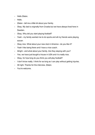 - Hello Zlatan.
- Hello.
- Zlatan - tell me a little bit about your family.
- Okay. My dad is originally from Croatia but we have always lived here in
Sweden.
- Okay. Why did you start playing football?
- Yeah - my family wanted me to do sports and all my friends were playing
soccer.
- Okay nice. What about your new club in America - do you like it?
- Yeah I like being there and I have a nice coach.
- Alright - and what about your family. Are they staying with you?
- Yes, we have just bought a house in USA and it is really nice.
- Okay, for how long do you think you will play football?
- I don't know really. I think for as long as I can play without getting injuries.
- All right. Thanks for the interview, Zlatan.
- You're welcome.
 
