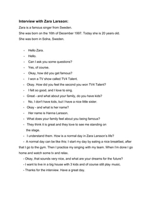 Interview with Zara Larsson:
Zara is a famous singer from Sweden.
She was born on the 16th of December 1997. Today she is 20 years old.
She was born in Solna, Sweden.
- Hello Zara.
- Hello.
- Can I ask you some questions?
- Yes, of course.
- Okay, how did you get famous?
- I won a TV show called TV4 Talent.
- Okay. How did you feel the second you won TV4 Talent?
- I felt so good, and I love to sing.
- Great - and what about your family, do you have kids?
- No, I don't have kids, but I have a nice little sister.
- Okay - and what is her name?
- Her name is Hanna Larsson.
- What does your family feel about you being famous?
- They think it is great and they love to see me standing on
-------​the stage.
- I understand them. How is a normal day in Zara Larsson’s life?
- A normal day can be like this: I start my day by eating a nice breakfast, after
that I go to the gym. Then I practice my singing​-​with my team. When I’m done I go
home and watch some tv and relax.
- Okay, that sounds very nice, and what are your dreams for the​-​future?
- I want to live in a big house with 3 kids and of course still play​-​music.
- Thanks for the interview. Have a great day.
 